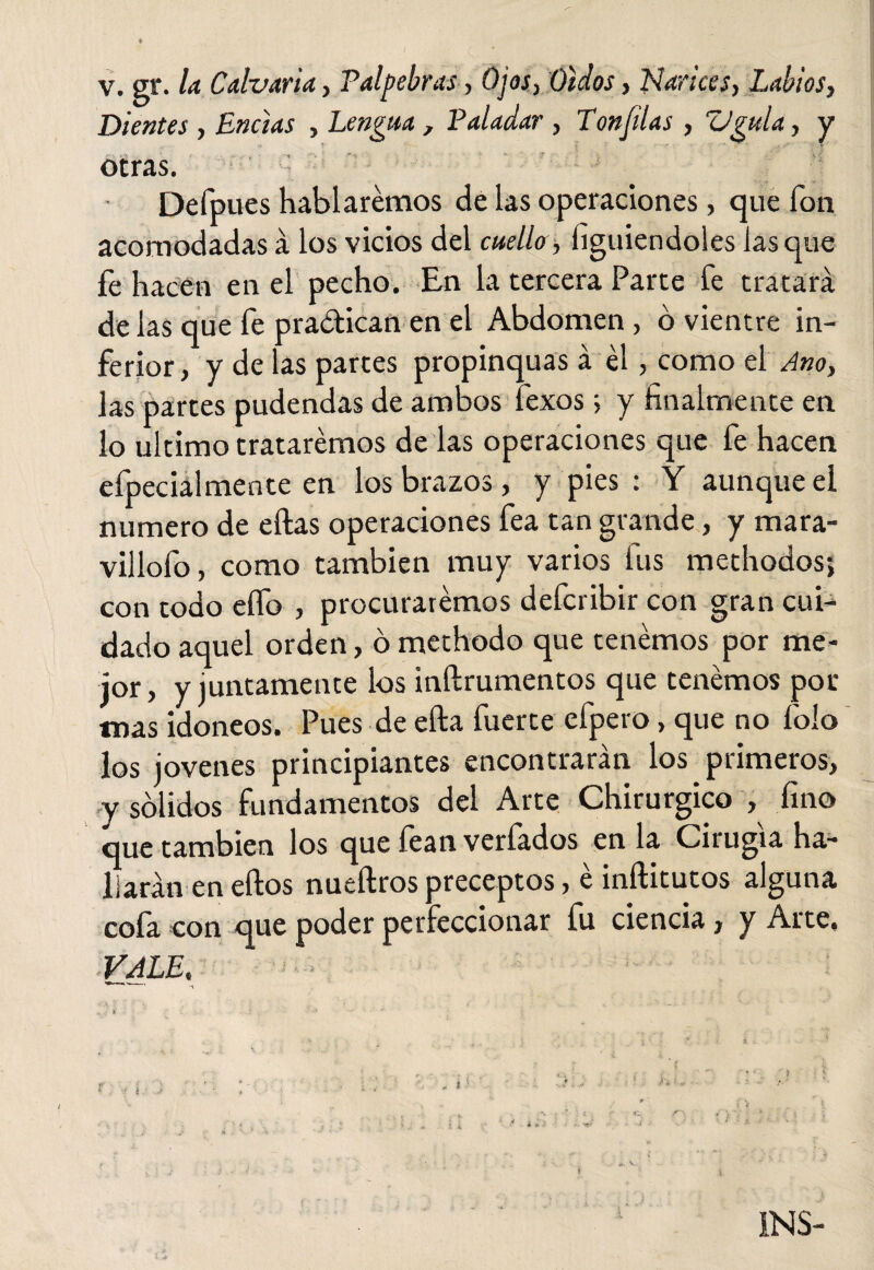 ♦ v. gr. Ia Calvaria, Palpebras, Ojos, Oídos, Nances, Labios, Dientes , Encías , Lengua , Paladar , Panfilas , Vgula, y otras. Defpues hablaremos de las operaciones, que fon acomodadas á los vicios del cuello , íiguiendoles lasque fe hacen en el pecho. En la tercera Parte fe tratará de las que fe praótican en el Abdomen, ó vientre in¬ ferior, y de las partes propinquas á él, como el Ano, las partes pudendas de ambos fexos; y finalmente en lo ultimo trataremos de las operaciones que fe hacen efpecialmente en los brazos, y pies : Y aunque el numero de ellas operaciones fea tan grande, y mara¬ villólo , como también muy varios lus methodos; con todo elfo , procuraremos defcribir con gran cui¬ dado aquel orden, ó methodo que tenemos por me¬ jor, y juntamente los inílrumentos que tenemos por mas idoneos. Pues de ella fuerte efpero, que no foio los jovenes principiantes encontrarán los primeros, y solidos fundamentos del Arte Chirurgico , fino que también los que fean verfados en la Cirugía ha¬ llarán en ellos nueílros preceptos, é inílitutos alguna cofa con que poder perfeccionar fu ciencia, y Arte, VALE. * .• * v , ' -«• INS-