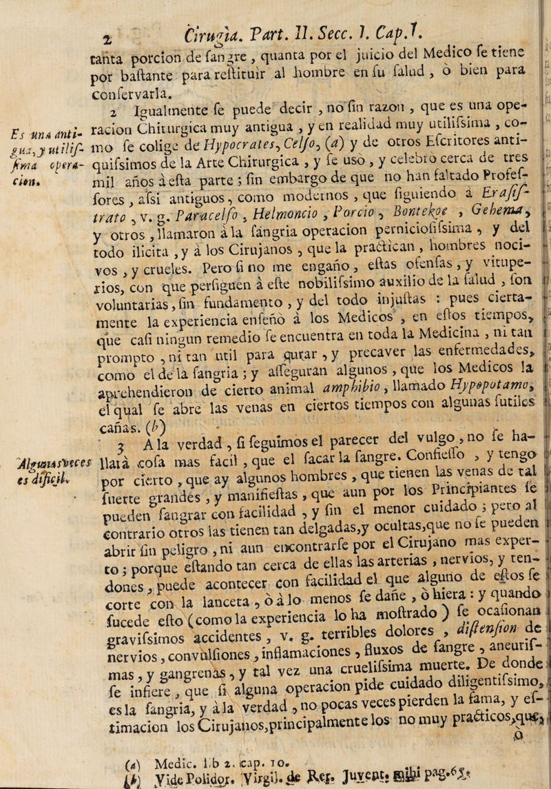 r¡ |fr I i ;i t fi i Chuna. Tart. 11. Secc. 1. Capí. tanta porción de fangre , quanta por el juicio del Medico fe tiene por bañante para reftituir al hombre en fu falud , o bien para confervarla. 2 Igualmente fe puede decir y no fin razón , que es una ope* r, uni ración Chirurgica muy antigua , y en realidad muy útilísima , co- fua,y utilíf- tno fe colige de’ Hypocrales-, Celjo^ {a) y de otros Efcritores anti- fimtt optra- quifsimos de la Arte Chirurgica , y fe uso , y celebro cerca ue tres dan. mil añosaefta parte ; fin embargo de que no han .aitado Prote- fores , afsi antiguos, como modernos , que figuiendo a EraJiJ- lícito 5 v. g, Pdfúceljo y Helwoncio y Porcio y Bonte/^oc^ y Gebemdy y otros , llamaron á la fángria operación perniciofifsima, y del todo ilicita ,y á los Cirujanos , que la practican , hombres noci¬ vos , y crueles. Pero fino me engaño, eftas ótenlas , y vitupe- - idos, con que perfiguen a efte nobilísimo auxilio de la talud &gt; Ion ¡ voluntarias, fin fundamento , y del todo injuñas : pues cierta¬ mente la experiencia que cafi ningún remedio fe encuentra en toda la Medicina , ni-tan i promoto , ni tan útil para qurar , y precaver las enfermedades* ; como el de la fangria ; y alíeguran algunos , que los Medicos la i aprehendieron de cierto animal amphibio , llamado Uy^otamoy j el qual fe abre las venas en ciertos tiempos con algunas íútiles k cañas, (b') * , , , c i 2 Ala verdad , íifeguimosel parecer del vulgo ?no ¿e ha- *■ Alftmáswes pata vcofa mas fácil , que el facar la fangre. Con e o &gt; &gt; tengo | por cierto , que ay ^ ho»b«.. i fuerte grandes , y maniheftas , que aun por los Princrpi nr.es e pueden fangrar ¿on facilidad , y fin el menor cuidado ; pero a! contrario ouos las tienen tan delgadas,y ocultas,^ue no íc pueden | abrir fin peligro , ni aun encontrarle por el Cirujano m s &lt; pe ¬ to . porque eftando tan cerca de ellas las arterias , nervios, y ten- • ? , __A^.MbUrl (4 aue alauno de efíosfe to; porque eua.iuu - ■ fe dones, puede acontecer con lacmoaa ei qut - corte con la lanceta , balo menos fe dañe &gt; o hiera: y quando fucede efto (como la experiencia lo ba moftrado ) ^aionan gravifsimos accidentes y v, g* terribles dolores y / J nervios, convhlfiones , inflamaciones , fluxos de fangre, aneuris¬ mas !yS gangrenas, y tal vez una cruelísima muerte De donde fiT infiere , que fi %una operación pide cuidado dihgnnf.mo. es la fangria, y a la verdad , no pocas veces pierden laf ,y limación los Cirujanos,principalmente los no muy praéticos^ue, 1 (a) Medie, lib 2* icap. 10* lk) yidePolidor. 'Virgii. de Rct, Juyept. ffiiLii pag.íi'