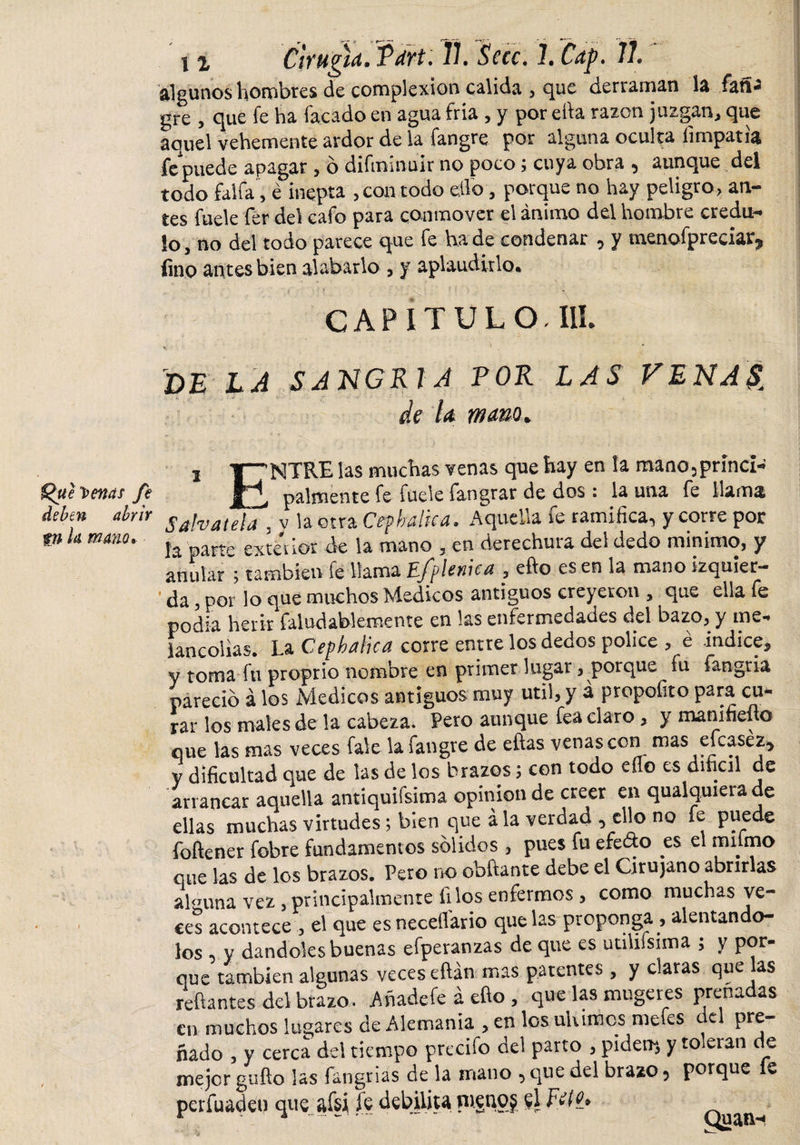 £&gt;ue tenas fe deben abrir tn k mano. i % Cirugía. Tari. Tí. Secc. 1. Cap, 11. algunos hombres de complexión calida , que derraman la íañ¿ gre , que íe ha Tacado en agua Tria , y por efia razón juzgan* que aquel vehemente ardor de la fangre por alguna oculta fimpatia Te puede apagar , o diminuir no poco ; cuya obra , aunque del todo faifa , é inepta , con todo ello, porque no hay peligro, an¬ tes fuele fer del cafo para conmover el ánimo del hombre credu¬ lo * no del todo parece que fe ha de condenar , y inenofpreciar^ fino antes bien alabarlo , y aplaudirlo* &gt; 1 CAPITULO, III. DE LA SANGRIA POR LAS VENA$^ de la mano. i Y^NTRE las muchas venas que hay en la mano3princi- pálmente fe fuele fangrar de dos : la una fe llama S ah atela 3 y la otra Cephalica. Aquella fe ramifica, y corre por la oarte extemor de la mano 5 en derechura del dedo minimo, y anular; también fe llama E/plenica , efto es en la mano izquier¬ da , por lo que muchos Medicos antiguos creyeron * que ella fe podía herir faludablemente en las enfermedades del bazo, y me, lancolias. La Cephalica corre entre los dedos pólice , é indice, y toma fu proprio nombre en primer lugar, porque fu fangria pareció á los Medicos antiguos muy útil, y á propofito para cu* rar los males de la cabeza. Pero aunque fea claro , y manifiefio que las mas veces fale la fangre de eftas venas con mas efcasez* y dificultad que de las de los brazos; con todo eílo es dincil de arrancar aquella antiquísima opinión de creer en qualquierade ellas muchas virtudes; bien que ala verdad , ello no fe puede foftener fobre fundamentos solidos , pues fu efe&amp;o es el miimo que las de los brazos. Pero no obftante debe el Cirujano abrirlas alguna vez , principalmente filos enfermos , como muchas ve¬ ces acontece , el que es necesario que las proponga , alentándo¬ los y dándoles buenas efperanzas de que es útilísima ; y por¬ que también algunas veces eftán mas patentes , y claras que jas refiantes del brazo. Añadeíe á efto , que las mugeres preñadas en muchos lugares de Alemania , en los ultimes me es c e pre nado , y cerca del tiempo precifo del parto , piden* y toleran de mejor gufto las fangrias de la mano , que del brazo 5 porque e perfuadeu que afsi íe debilita nienoj $1 Ftfv»