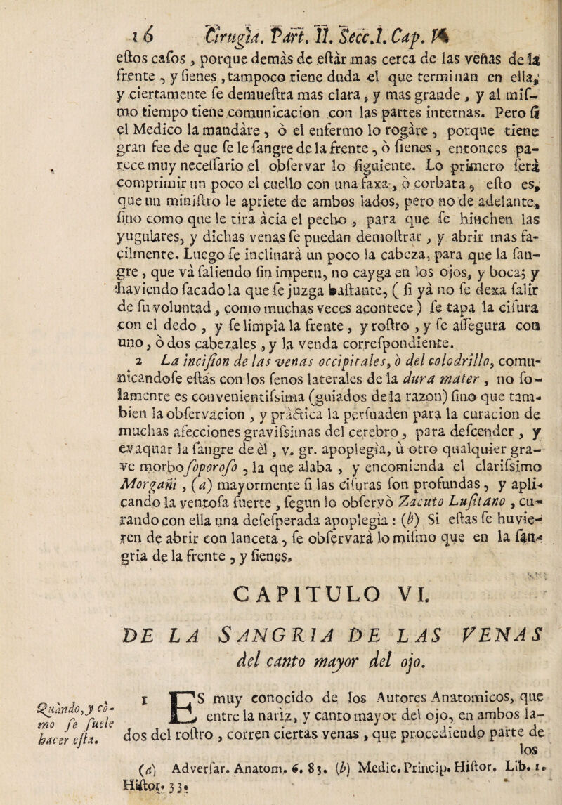 eftos cafos , porque demás de eftár mas cerca de las venas de la frente , y íienes , tampoco tiene duda el que terminan en ella,’ y ciertamente fe demueftra mas clara, y mas grande , y al mif- mo tiempo tiene comunicación con las partes internas, Peroíi el Medico la mandare , ó el enfermo lo rogare , porque tiene gran fee de que fe le fangre de la frente, 6 fienes, entonces pa¬ rece muy necesario el obfervar lo figuiente. Lo primero lera comprimir un poco el cuello con una faxa , ó corbata 5 ello es, que un miniitro le apriete de ambos lados, pero no de adelante, fino como que le tira acia el pecho , para que fe hinchen las yugulares, y dichas venas fe puedan demoftrar , y abrir mas fá¬ cilmente, Luego fe inclinará un poco la cabeza, para que la fan- g.re , que va faliendo fin impetu, no cayga en los ojos, y boca; y íhaviendo facadola que fe juzga bailante., ( fi ya no fe dexa falir de fu voluntad , como muchas veces acontece) fe tapa la cifura con el dedo , y fe limpia la frente , y roílro , y fe aífegura coa uno, ó dos cabezales, y la venda correfpondiente. 2 La incijion de las venas occipitales, o del colodrillo, comu- nicandofe eftas con los fenos laterales dé la dura mater , no fo¬ famente es eonvenientifMma (guiados déla razón) fino que tam¬ bién la obfervacion , y prádica la períuaden para la curación de muchas afecciones gravísimas del cerebro, para defeender , y ev.aquar la fangre de él, v, gr. apopiegia, ú otro qualquier gra¬ ve morbo foporofo , la que alaba , y encomienda el clarifsimo Mor gañí , (a) mayormente fi las ci furas fon profundas, y apli¬ cando la ventoía fuerte , fegun lo obfervó Zacuto Lujitano , cu*- randocoti ella una defefperada apopiegia : (b) Si eftas fe huvie-* ten de abrir con lanceta, fe obfervará lo mümo que en ia faa* gria de la frente 5 y fienes» CAPITULO VI. de la Sangría de las venas del canto mayor del ojo. , i T^S muy conocido de los Autores Anatomicos, que jj entre la nariz, y canto mayor del ojo, en ambos la- Haccreflx. dos del roftro , corren ciertas yenas , que procediendo parte de '  ” * los (e) Adverfar, Anatoni, 6, $3* [b) Medie. Princlp» Hiftor. Lib. i* Hiftor- 3 3*