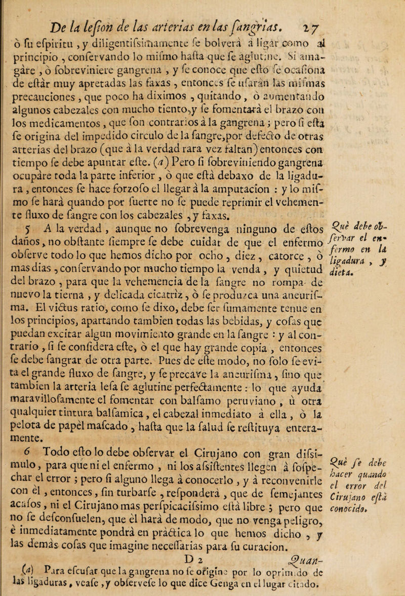 ó fu efpirítu , y diligentifsiinamente fe bolverá á ligar como ¡asi principio , confervando lo miímo hafta que fe aglutine. Si ama¬ gare , ó fobre viniere gangrena , y fe conoce que efto fe oca nona de eftár muy apretadas las faxas , entonces fe ufarán las mi finas precauciones , que poco ha diximos , quitando, ó aumentando algunos cabezales con mucho tiento^y ie fomentará el brazo con los medicamentos , que ion contrarios á la gangrena; pero fi efta fe origina del impedido circulo de la fangre,por defedo de otras arterias del brazo (que á la verdad rara vez faltan) entonces con tiempo fe debe apuntar efte. (a) Pero fi fobrevíniendogangrena ocupare roda la parte inferior , ó que eftá debaxo de la ligadu¬ ra , entonces fe hace forzofo el llegar á la amputación : y lo mif- mo fe hará quando por fuerte no fe puede reprimir el vehemen¬ te fiuxo de fangre con los cabezales , y faxas. 5 A la verdad , aunque no fobrevenga ninguno de eftos daños,, no obftante ílempre fe debe cuidar de que el enfermo obferve todo lo que hemos dicho por ocho , diez , catorce , ó mas dias , confervando por mucho tiempo ia venda , y quietud del brazo , para que la vehemencia de la fangre no rompa' de nuevo la tierna , y delicada cicatriz, ó fe produzca una aneurif- ma. El vidus ratio, como fe dixo, debe fer fumamente tenue en los principios, apartando también todas las bebidas, y cofas que puedan excitar algún movimiento grande en la fangre : y al con¬ trario , fi fe confidera efte, 6 el que hay grande copia , entonces fe debe fangrar de otra parte. Pues de efte modo, no íblo fe evi¬ ta el grande fluxo de fangre, y fe precave la aneiinfuu , fino que también la arteria lefafe aglutine perfedamente .* lo que ayuda maravillofamente el fomentar con balfamo peruviano, u otra qualquier tintura balfamica, el cabezal inmediato á ella , ó la pelota de papel mafcado 5 hafta que la falud fe reftituya entera¬ mente. 6 Todo efto lo debe obfervar el Cirujano con gran difsi- mulo, para que ni el enfermo , ni los afsiftentes llegen á fofpe- char el error ; pero fi alguno liega á conocerlo , y á reconvenirle con él, entonces, fin turbarfe , refponderá , que de femejantes acaíos , ni el Cirujano mas perfpicacifsirno eftá libre $ pero que no fe defeonfuelen, que él hará de modo, que no venga peligro, é inmediatamente pondrá en prádica lo que hemos dicho -&gt; y las demás cofas que imagine necesarias para fu curación. D 2 Jt^uan- M Para efeufar que la gangrena no fe origíne por lo oprimido de las ligaduras, veafe ,y obíervefe lo que dice Genga cu el lugar citado. Qué debe ob- fierVar el en• firmo en U ligadura , y dieta* Qué fie debe hacer quando el error del Cirujano efld conocido»