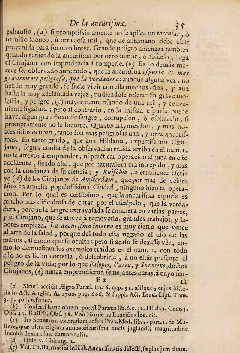 fxhaufto , (¿) fi promptifsimamente no fe aplica un torcular, ó tornillo idoneo , u otra cofa útil , que de antemano debe eftár prevenida para focorro breve. Grande peligro amenaza también quando teniendo la aneurifma por otro tumor, ó abfcefo , lle^a el Cirujano con imprudencia á romperle, (¿) En lo demas me¬ rece fer obfervado ante todo , que la aneurifma efpuria es mas graveniente peligrofa, que la verdadera: aunque alguna vez , no fondo muy grande , fe fuele vivir con ella muchos años , y aun halla la muy adelantada vejez , pudiendofe tolerar fin grave mo¬ ledla, y peligro , (V) mayormente ufando de una útil , y conve¬ niente ligadura ; pero al contrario , en la inifma efpuria puede haver algún gran fluxo de fangre , corrupción , 6 efphacelo , fi promptamente no fe focorre. Quanto mayores fon , y mas no¬ bles litios ocupan , tanto fon mas peligrofas una , y otra aneurif- mas. En tanto grado , que aun Hildano , expertísimo Ciru¬ jano , fegun confla de la obfervacion traída arriba en el num.i. no fe atrevió á emprender, ni pradicar operación alguna en efte accidente , fiendo afsi, que por naturaleza era intrepido ,y mas Con la confianza de fu ciencia ; y Rufchio abiertamente efcrl- ve (d) de los Cirujanos de Ámjierdam, que por mas de veinte años en aquella populoíifsima Ciudad , ninguno hizo tal opera¬ ción. Por lo qual es certifsimo, que la aneurifma efpuria es mucho mas dificultofa de curar por el efcalpelo , que la verda¬ dera , porque la fangre extravafada fe concreta en varias partes, y el Cirujano, que fe atreve á removerla, grandes trabajos, y la¬ bores empieza, La aneurifma interna es muy cierto que vence al arte de la falud , porque del todo eftá negado el ufo de las manos , al modo que fe oculta, pero fi acafo fe dexafíe ver, co¬ mo lo demueftran los exemplos traídos en el num. i. con todo ello no es licito cortarla , ó defcubrirla , á no eftár prefente el peligro de la vida; por lo que Falopio, Pareo, y Severim^doflos Cirujanos, {e) nunca emprendieron femejantes curas,á cuyo fen- E 2 tic (a) Sicuti accidit ^Egro Parad. lib+ 6. cap. j i. aliique, cujus hido- ria in Ad. Anglic. A. 1700. pag. 666. &amp; fuppl, Ad. Erud.Lipf, Tora. 3* p. 401. refertur. : tf) Conferri hanc obrem poteíl Pararas lib.6.c.3 2. Hildan. Cent.3, Obf. 43. Ruifch. Obi, 38. Von Home acLancifius loe. cit. (c) Ita Sennertus exemplum refert Prax.Med. 1 ib. part.i. de Mu¬ li ere, cjuíe ultra triginta annos aneurifma nucis juglandis magnitudine incubit flexura fine damno tulit. (d) Qbferv. Chirutg. 2. (r) Vid.Th. Bartholini inHift.AneurifmatisdÍíTedÍ,faepÍus jam citata.