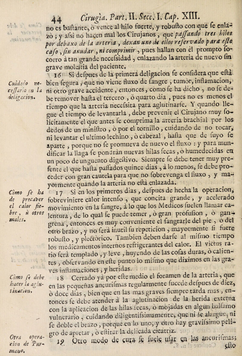 y H Cuidado ve¬ ce Jf arlo tn la del ilación» Como fe ha de precaver el calor fie¬ bre , h otros males. Como fe debe hacer la a?!u~ , . ^ imaCiOn, Otra opera¬ ción de Tur* mano» 44 Cirugía. VartÁI. Secci L Cap. XÍII. no es bailante, 6 vence al hilo fuerte, y robuílo con que fe enlá- izó j y a'fsi no hacen mal los Cirujanos , que pajfando tres hilos por debaxo de la arteria , dexan uno de ellosrefervado para e/te cafo y fin anudar , ni comprimir, pues hallan con él prompto fo- corro atan grande necefsidad , enlazando la arteria de nuevo íiti grave moldlia del paciente. x 16 Si defpues de la primera deligacion fe confidera que efla bien fegura , que no viene fluxo de fangre , tumor, inflamación, ni otrograve accidente, entonces, como fe ha dicho , no fe de¬ be remover haíla el tercero , ó quarto dia , pues no es menos el tiempo que la arteria necefsita para aglutinarle^ Y quando lle¬ gue el tiempo de levantarla , debe prevenir el Cirujano muy fo- licitamente el que antes fe comprímala arteria brachíai por los dedos de un miniftro , o por el tornillo , cuidando de no tocar, ni levantar el ultimo lechino , ó cabezal , hafta que de luyo fe aparte , porque no fe promueva de nuevo el fluxo : y para mun¬ dificar la llaga fe pondrán nuevas hilas íecas , o humedecidas en un poco de unguento dígeflivo. Siempre fe debe tener muy pre¬ fe n te el que halla pallados quince dias , á lo menos, fe debe pro¬ ceder con gran cautela para que no fobrevenga el fluxo , y ma¬ yormente quando la arteria no ella enlazada. 17 Si en los primeros dias , defpues de hecha la operación, íobreviniere calor tntenfo , que concita grande , y aceleiado movimiento en la fangre, a lo que los íYcdicos fuelen llamar ca¬ lentura , de lo quat fe puede temer , o gran profufxon , b gan¬ grena , entonces es muy conveniente el fangrarle del pie , o ael otro brazo , y no ferá inútil fu repetición , mayormente fi mere robu lio , y pledbrico. También deben darfe al mifmo tiempo los medicamentos internos refrigerantes del calor. El vidas ra¬ tio ferá templado , y leve , nuyendo de las cofas duras, o ca len tes , obfervando en eíle punto lo miímo que diximos en las gra¬ ves inflamaciones , y heridas. 18 Cerrado ya por efte medio el foramen de la arteria, que en las pequeñas ancurifmas regularmente fucede defpues de diez, o doce dias , bien que en las mas graves fiempre tarda mas , en¬ tonces fe debe atender á la aglutinación de la herida externa con ia aplicación de las hilas íecas, b mojadas en algún baliamo vulnerario , cuidando diligentífsimamente, que ni íe alargue, ni fe doble el brazo , porque en lo uno, y otro hay graviisimo peli¬ gro de apretar , beítirar la delicada cicatriz. 19 Quq modo de cura fe %fe ufer s*¡ W aneuriímas; ■ &lt;&gt; ’ - ..' ^ u - gxo