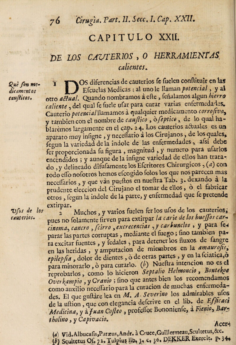 £&gt;ue fon Me¬ die amentos cwflicos* Vfos de los cauterios* y 6 Cirugía* Vari* 11* Sccc* 7. Cap* XXII» CAPITULO XXII. JDE LOS CAUTERIOS , 0 HERRAMIENTASi calientes« •y Y\°s diferencias de cauterios fe fuelen confHtuir en la$ Efcuelas Medicas ; al uno le llaman potencial, y al otro aftual. Quando nombramos á efte &gt; fenalamos algún hierro caliente , del qual fe fuele ufar para curar varias enfermedades. Cauterio potencial llamamos a qualquier medicamento corrojivo5 y también con el nombre de caufiico , bfeptico^, de lo qual ha¬ blaremos largamente en el cap. 2 4. Los cauterios actuales es, un aparato muy infigne , y necesario á los Cirujanos, de los quales, fegun la variedad de la índole de las enfermedades r a si debe fer proporcionada fu figura , magnitud , y numero para ufarlos encendidos; y aunque de la infigne variedad de ellos han trata-, do , y delineado disfámente los Efcritores Chirurgicos, (a) con todo effonofotros hemos efeogido folos los que nos parecen mas necesarios, y que van pueftos en nueftra Tab. 3. dexando a la prudente elección del Cirujano el tomar de ellos , o el fabricar otros, fegun la indole de la parte, y enfermedad que fe pretende. extirpar. „ , . - . , 2 Muchos, y vatios fuelen fer los ufos de los cauterios^ pues no folamenteVirven para extirpar la carie Je los huejfos car- cinema, cancro , /cirro yexcrecencias ,y car tunaos , y para parar las partes corruptas , mediante el fuego ; íino también pa« ra excitar fuentes, y fedales, para detener los fluxos de íangre en ks heridas , y amputación de miembros en la amauro/ts, epilepfta,, dolor de dientes, ó de otras partes, y en la fciauca.o para minorarlo, ó para curarlo, (b) Nueftra intención no es el reprobarlos, como lo hicieron Soft alto Helmoncto, Bontekoe Over kam pió, y Cranio ; fino que antes bien los recomendamos como auxilio necesario para la curación de muchas enfermeda¬ des. El que guftáre 'ea en M. A■ Severa» los admirables ufos de la uftion, que con elegancia defcrive en el hb. de Efficaci \Medicina, y á fuan Copo , profesor Bonomenfe, a Fiemo* Bar tholino yyCapivacio* Acer-! (4) VithAlbucaíisjParaeus.Andr. a Cruce,Guillermeau,Scultetus,&amp;c. ib) Scultetus Of. ji.Tulpius Ut)&lt;}« c« 36. DEfíKER Exercit. p« 34«