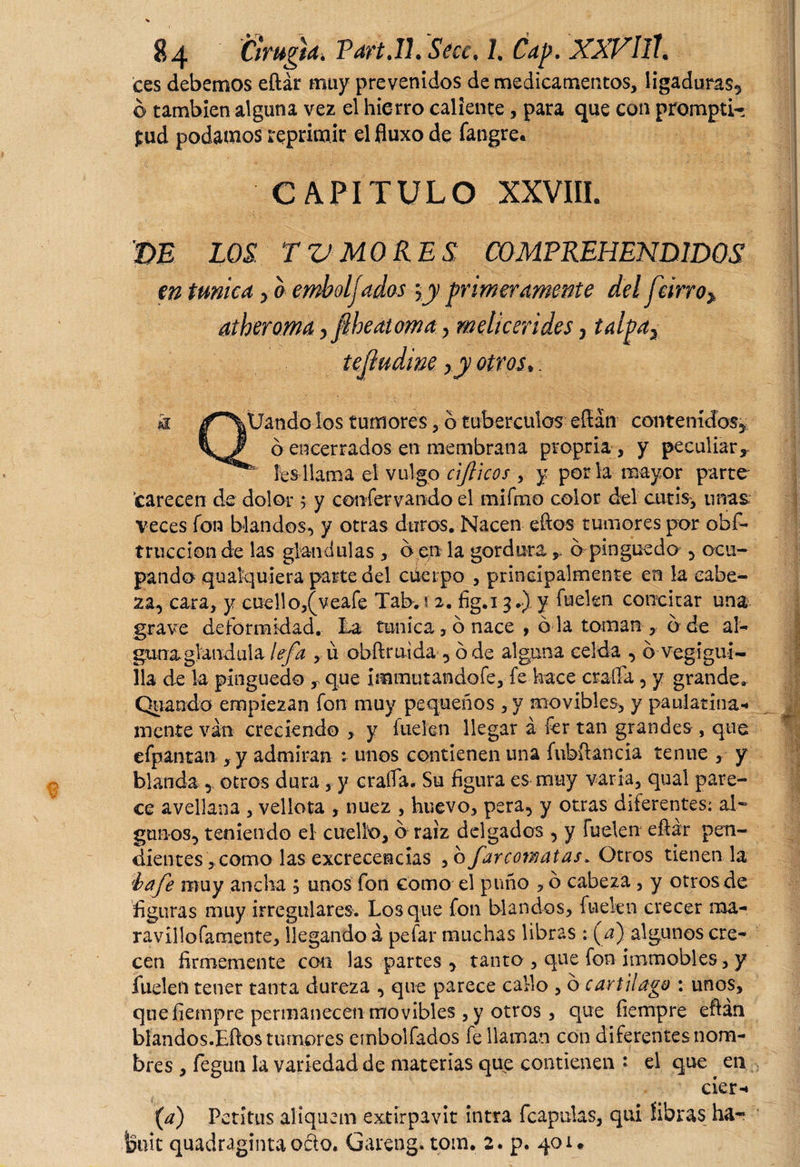 ces debemos eftár muy prevenidos de medicamentos, ligaduras* ó también alguna vez el hierro caliente, para que con prompti- £ud podamos reprimir el fluxo de fangre. CAPITULO XXVIII. m LOS TV MORES; C0MFREHEND1DQS en túnica * a emboljados \y primeramente del Jcirro&gt; atheroma&gt;fiheatoma &gt; melicerides, talpax ! tejludine xy otros,. k l'^Uando los tumores, b tubérculos eftán contenidos* ó encerrados en membrana propria, y peculiar,, fes llama el vulgo ajíleos , y por la mayor parte- carecen de dolor ; y confervando el mifmo color del cutis, unas veces fon blandos* y otras duros. Nacen eftos tumores por obs¬ trucción de las glandulas , b en la gordura, b pinguedo * ocu¬ pando quaiquiera parte del cuerpo , principalmente en la cabe¬ za* cara, y cuello,(veafe Tab. s 2. fig.i 3.) y fuekn concitar una grave deformidad. La tunica ,b nace , o la toman , b de al- gana glandula lefa , ü obftruida * ó de alguna celda * b veg i gui¬ lla de la pinguedo , que immutandofe, fe hace erada , y grande. Quando empiezan fon muy pequeños , y movibles, y paulatina-* mente van creciendo , y fue-ten llegar á fer tan grandes , que efpantan , y admiran : unos contienen una fubftancia tenue , y blanda * otros dura, y erada. Su figura es muy varia, qual pare¬ ce avellana , vellora , nuez , huevo, pera, y otras diferentes: al¬ gunos* teniendo el cuello, b raíz delgados * y fuekn eftár pen¬ dientes , como las excrecencias , b far comatas. Otros tienen la fíaje muy ancha , unos fon como el puño , o cabeza , y otros de figuras muy irregulares. Los que fon blandos, fuekn crecer ma- ravillofamente, llegando á pefar muchas libras : (¿) algunos cre¬ cen firmemente con las partes * tanto , que fon immobles, y luden tener tanta dureza * que parece callo , b cartilago : unos, que fiempre permanecen movibles , y otros , que íiempre eftán blandos.Eftos tumores embolfados fe llaman con diferentes nom¬ bres , fegun la variedad de materias que contienen ' el que en éter-» (a) Petitus aliquem extirpavit intra fcapulas, qui fibras ha- tetiic quadraginta oáo. Gareng. tora. 2. p. 401*