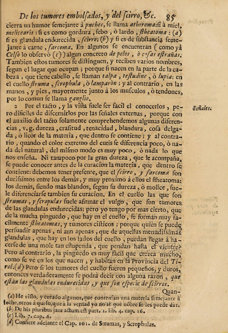 De los tumores embolfitdos,y del fcirrofác. g^ cierra un humor femejante á puches, fe llama atheromati á miel,' meficearis : íi es como gordura , febo &gt; o lardo , ftheatoma : (¿*) fi es glandula endurecida , fcirró; (h} y fi es de fñbftanci$ feme¬ jante á carne , farcoma. En algunos fe encuentran £ como ya Celfo lo obfervo (c) ) algún concreto de pelos , o cfds eflr arias* También eftos tumores fe diftinguen, y reciben varios nombres, fegun el lugar que ocupan ; porque fi nacen en fa parte de la ca¬ beza , que tiene cabello ,fe llaman talpa , tejíudine , ó lupia: en el cuelloJlruma ,fcrophula , o lamparon ; y al contrario., en las manos , y pies, mayormente junto á los mufculos % ó tendones* por lo común fe llama ganglio* 2 Por el ta&amp;o , y la viña fuele fer fácil el conocerlos , pe¬ ro difíciles de difcernirtos por las feriales externas, porque con el auxilio del ta&amp;o folamente comprehendemos algunas diferen¬ cias , v. g. dureza &gt;craíitud , tenacidad * blandura, cofa delga¬ da , ó licor de la materia , que dentro fe contiene; y al contra¬ rio , quando el color extremo del eutis fe diferencia poco, b na¬ da del natural, del mifmo modo es muy poco, o nada lo que nos enfena. Ni tampoco por la gran dureza, que le acompaña, fe puede conocer antes de la curación la materia, que dentro fe contiene: debemos tener prefenre, que el fcirro , y farcoma fon durifsimos entre los demás, y muy proximo á ellos el ñheatomat los demás, fíendo mas blandos, fegun fu dureza , ó mollee , fue¬ le diíerenciarfe también fu curación. En el cuello las que fon jlr urnas ,y fer opulas fuele afirmar el vulgo , que fon tumores de las glandulas endurecidas; p¿ro yo tengo por mas cierto, que de la mucha pinguedo , que hay en el cuello, fe forman muy fá¬ cilmente flheatomas, y tumores ciftrcos ; porque quién fe puede perfuadir apenas , ni aun apenas ,qire de aquellas menudifsfmá&amp; glandulas , que hay en los lados del cuello , puedan llegar áha- cerfede una mole tan eftupenda , que pendan hafía eí vientre? Pero al contrario , la pinguedo es muy fácil que crezca mucho, como fe ve en los que nacen , y habitan en la Provincia del T/- rol.(d} Pero fi los tumores del cuello fueren pequeños, y duros, entonces verdaderamente fe podrá decir con alguna razón , que ejian las glandulas endurecidas ,y que fon efpecie de fcirros. ' Quan- (a) He vino, y curado algunos,que contenían una materia fe me jan te a leche,otros á quyfo,qu‘e á ia verdad yo no sé qué nóbre fe les. puede dar* (b) De his pluribus jan* adum eft pare» u líb. 4. capé 16* [d) Confiere adelante el Cap. 101. de Strumas, y Scrophulas* SeñdUsi