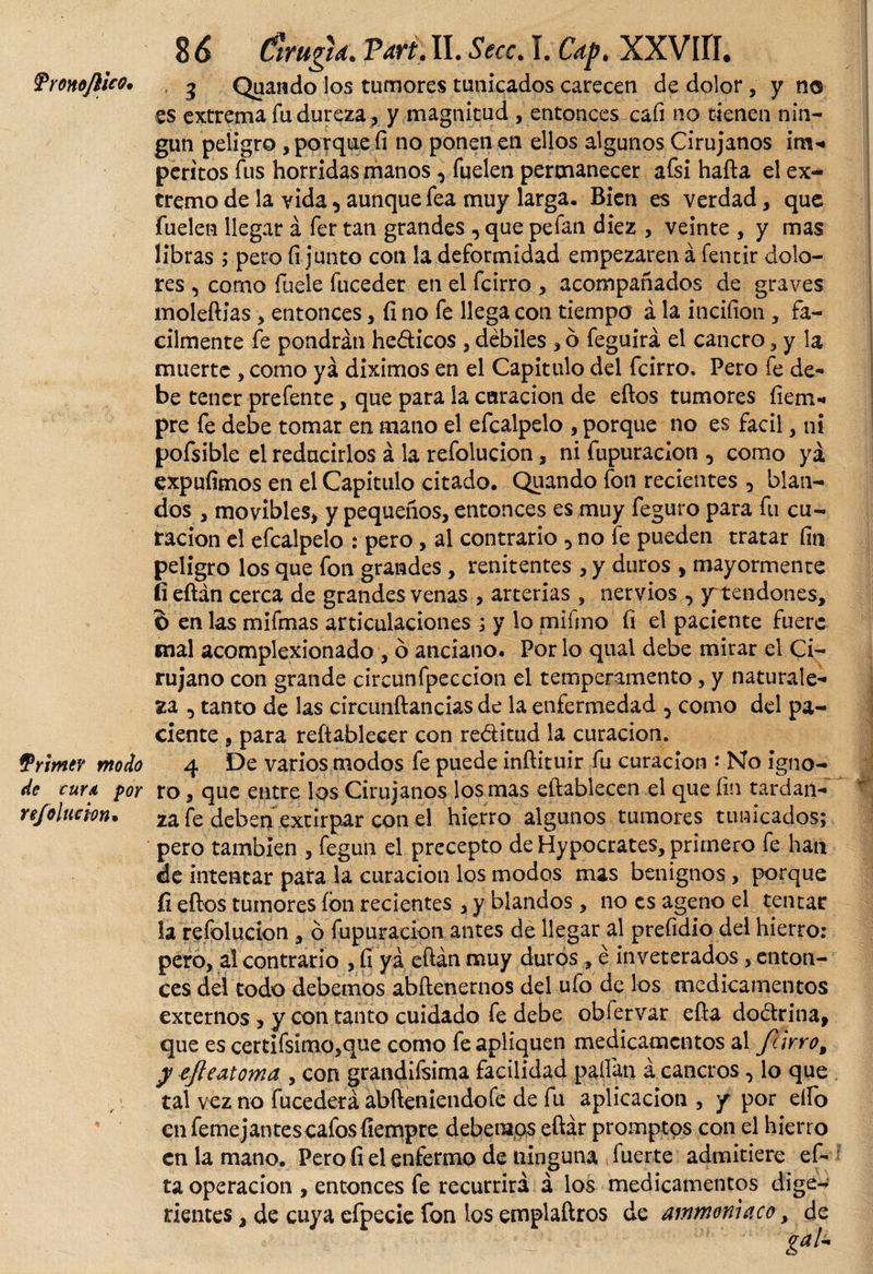 TronoflUo. 5 Quando los tumores tunicados carecen de dolor, y no es extrema fu dureza, y magnitud , entonces cafi no tienen nin¬ gún peligro, porque fi no ponen en ellos algunos Cirujanos im- peritos fus horridas manos , fueíen permanecer afsi hafta el ex¬ tremo de la vida 5 aunque fea muy larga. Bien es verdad, que fuelen llegar á fer tan grandes , que pefan diez , veinte , y mas libras ; pero (i junto con la deformidad empezaren á fentir dolo¬ res , corno fuele fuceder en el fcirro , acompañados de graves moleftias , entonces, fi no fe llega con tiempo á la incifion , fá¬ cilmente fe pondrán hedicos , débiles , ó feguirá el cancro, y la muerte , como ya diximos en el Capitulo del fcirro. Pero fe de¬ be tener prefente, que para la curación de eftos tumores fiem- pre fe debe tomar en mano el efcalpelo , porque no es fácil, ni pofsible el reducirlos á la refolucion, ni fupuracion , como ya expufimos en el Capitulo citado. Quando fon recientes 5 blan¬ dos , movibles, y pequeños, entonces es muy feguro para fu cu¬ ración el efcalpelo : pero, al contrario 5 no fe pueden tratar fin peligro los que fon grandes , renitentes , y duros , mayormente íieftán cerca de grandes venas , arterias , nervios , y tendones, 6 en las mi finas articulaciones ; y lo mifmo fi el paciente fuere mal acomplexionado , o anciano. Por lo qnal debe mirar el Ci¬ rujano con grande circunfpeccion el temperamento, y naturale¬ za , tanto de las circunftancias de la enfermedad , como del pa¬ ciente , para reítablecer con reditud la curación. ¿Primer modo 4 De varios modos fe puede inftituir fu curación •* No igno¬ re cuya por ro, que entre los Cirujanos los mas eftablecen el que fin tardan- refolucion. za fe deben extirpar con el hierro algunos tumores tunicados; pero también , fegun el precepto de Hypocrates, primero fe han de intentar para la curación los modos mas benignos, porque fi eftos tumores ion recientes , y blandos, no es ageno el tentar la refolucion , ó fupuracion antes de llegar al prefidio del hierro: pero, al contrario , fi ya eftán muy duros , é inveterados, enton¬ ces del todo debemos abftenernos del ufo de los medicamentos externos, y con tanto cuidado fe debe obfervar efta dodrina, que es certifsímo,que como fe apliquen medicamentos al fcirro, y efteatoma , con grandifsima facilidad pallan á cancros, lo que tal vez no fucederá abfteniendofe de fu aplicación , y por elfo enfemejantescafosfiempre debemos eftár promptos con el hierro en la mano. Pero fi el enfermo de ninguna fuerte admitiere ef¬ ta operación , entonces fe recurrirá á los medicamentos dige» nentes, de cuya efpecie fon los emplaftros de ammoniaco, de ga!~