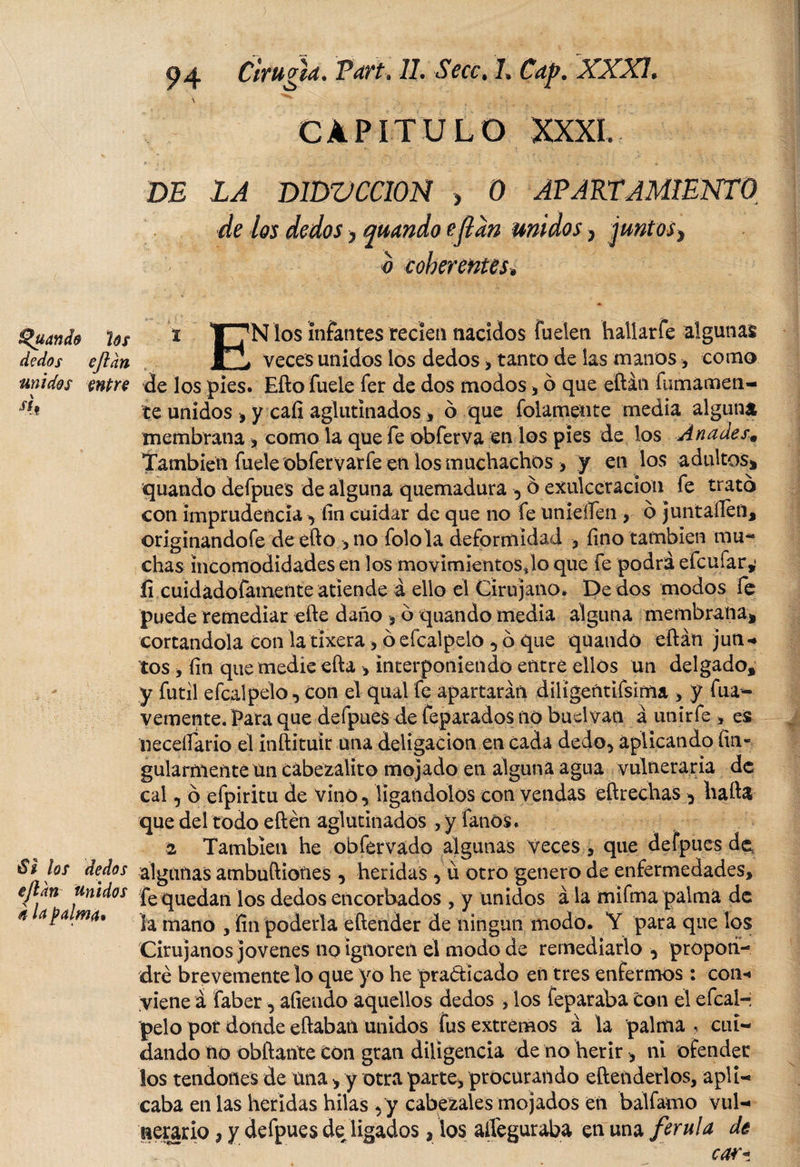 Ruanda los dedos eftan unidos entre 4t 32 los dedos ejldn unidos 4 la palmó. 94 Cirugía. Vart, 11. Secc, 1. Cap. XXXI. \ • &gt; ,, ^ y _ ,,-¿v ■ . ;...r _ - ■ ^ , /'! CAPITULO XXXI. D£ LA D1DVCC10Ñ &gt; 0 APARTAMIENTO de los dedos &gt; qmndo eflan unidos, juntos^ b coherentes» i T^N los infantes recíea nacidos fuelen haliarfe algunas veces unidos los dedos &gt; tanto de las manos, como de los pies. Efto fuele fer de dos modos , ó que eftán fundamen¬ te unidos , y cafí aglutinados , 6 que folamente media alguna membrana , como la que fe obferva en los pies de los Ánades, También fuele ob fervar fe en los muchachos &gt; y en los adultos* quando defpues de alguna quemadura , ó exulccracion fe trató con imprudenciay fin cuidar de que no fe unieífen , ó juntaílen, originandofe de efto , no folola deformidad &gt; fino también mu¬ chas incomodidades en los movimientos Jo que fe podrá efe ufar,* íi cuidádofainente atiende á ello el Cirujano. De dos modos fe puede remediar efte daño * ó quando media alguna membrana* cortándola con la tixera , ó efcalpelo , ó que quando eftán jun* tos , fin que medie efta &gt; interponiendo entre ellos un delgado, y fútil efcalpelo, con el qual fe apartarán diligentifsima , y fuá- vertiente. Para que defpues de feparados no buelvan á unirfe &gt; es necefiario el ínftitulr una deligación en cada dedo, aplicando fin- gularmenteun cábezalito mojado en alguna agua vulneraria de cal, ó efpiritu de vino, ligándolos con vendas eftrechas ^ hafta que del todo eftén aglutinados , y fanós. i También he obfervado algunas Veces que defpues de algunas ambuftiones , heridas , ü otro genero de enfermedades, fe quedan los dedos encorbados , y unidos á la mifma palma de la mano , fin poderla eftender de ningún modo. Y para que los Cirujanos jovenes no ignoren el modo de remediarlo , propon¬ dré brevemente lo que yo he practicado en tres enfermos : con* viene á faber, atiendo aquellos dedos , los feparaba con el efeal-; pelo por donde eftabati unidos fus extremos á la palma, cui¬ dando no obftañte Con gran diligencia de no herir , ni ofender los tendones de una &gt; y otra parte, procurando eftenderlos, apli¬ caba en las heridas hilas ,y cabezales mojados en balfamo vul¬ nerario , y defpues de ligados, ios aiíeguraba en una ferula de car*