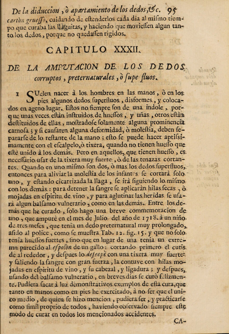 cartón grueflo'i cuidando de. eftenderlos cada dia al mifmo tiem¬ po quescuraba las lláguitas, y haciendo que movieífen algún tan¬ ta los, dedos,, porque no quedaren rigidos*, CAPITULO xxxil DE LA AMPUTACION DE; LOS DEDOS: corruptos , preternaturalei} b Jupe fluos., I QUejeti nacer á los, hombres; en las manos, ó en los pies, algunos.dedos, fuperfluos:, disformes ,, y coloca¬ dos en, ageno lugar., Eftos no, fiempre fon de una. indole.,, por- q ue unas veces, eftán inftruidos, de, huellos , y uí^aS; &gt;,otros eftám deílituidos de. ellas &gt; mofl.radofe.folam.ente; alguna, prominencia carnofa; y íi caufaren alguna deformidad, ó moleftia^ deben fe- pararfe de lo reflante, de la mano ; efto fe puede hacer aptífsi- m amen te. con ei eícalpelo,a tixera, quando, no tienen huello que eflé unido á. los, demás. Pero en aquellos,, que tienen huello &gt; es, neceílario ufar de la tixera muy fuerte:, 6, de, las, tenazas, cortan¬ tes. Quando en uno mifmo fon dos,, ó mas, los dedos/uperfluos,, entonces para aliviar la moleflia de los infantes fe cortará, folo uno , y eftando cicatrizada.la llaga , fe; irá figuiendo lo,mifmo; con los demás : para detener la fangre fe. aplicarán hilas fecas , ó mojadas en efpiritn de. vino , y para.aglutinar lasheridas fe ufa¬ rá algún balfamo vulnerario , como en las.demás*. Entre, los.de-&gt; más que. he curado , folo hago una. breve, commemoracion de: uno , que amputé en el mes de Julios del.año.de 1718. á un niño» de tres mefes ,que tenia un dedo preternatural muy prolongado^, afido al pólice, como fe mueftra Tab. i2. fig., 15. y que no folo tenia huellos fuertes, lino que.en lugar de una. tenia, un extre¬ ma parecido al efpolon. de un gallo: cortando primero el cutis, de al rededor, y clefpues \oJeJeepe con una tixera. muy fuerte- y Caliendo la fangre. con gran fuerza, la. contuve con hilas mo¬ jadas en efpiritu de vino „y fu cabezal, y ligadura ; y defpues,, ufando del balfamo vulnerario , en breves dias fe curó felizmen¬ te. Pudiera facar á luz demonflrativos exemplos de eftacura,que tanto en manos como&gt; en pies he exercitado, á no, fer que el uni¬ co medio , de quien fe hizo mención;, pudierafer , y pradicarfe como liinil proprio de todos.,. haviendo oolervado, íiempre efte modo de curar en todos ios mencionados accidentes. i CA-