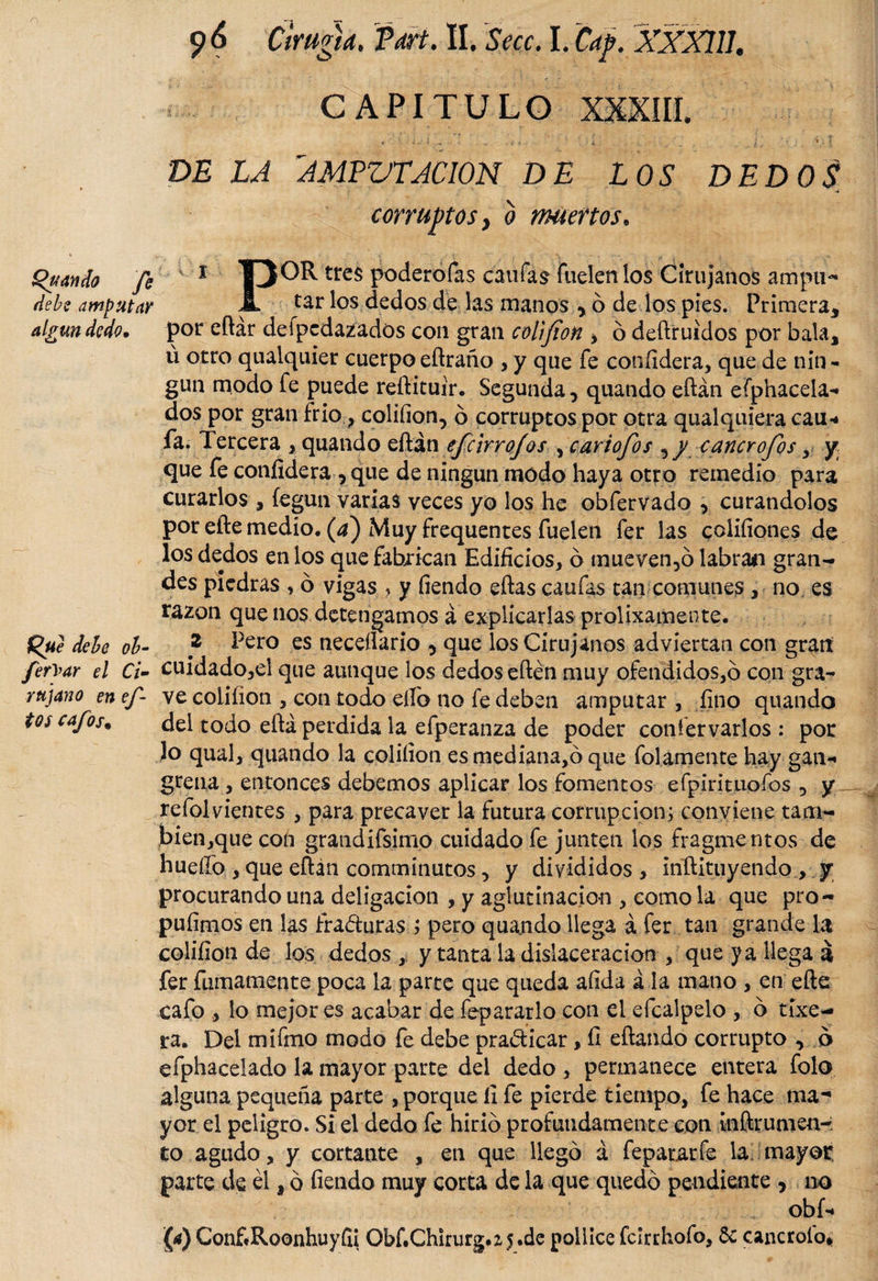 CAPITULO DE LA AMPUTACION DE LOS DEDOS •i corruptos y o muertos. Quando fe k 1 T3^tres poderofas canias fuelen los Cirujanos ampu- debe amputar Jl tar los dedos de las manos * ó de los pies. Primera* algún dedo, poreftár defpedazados con gran coDfíon , ó deftruidos por bala* ú otro qualquier cuerpo eftraño , y que fe coníidera, que de nin¬ gún modo fe puede reftituir. Segunda * quando eftán efphacela- dos por gran frió,, coliíion, ó corruptos por otra qualquiera cau* fa. Tercera &gt; quando eftán efe ir rojos , cariofos ^ y cancrofos , y que fe coníidera, que de ningún modo haya otro remedio para curarlos , íegun varias veces yo los he obfervado , curándolos por efte medio, (a) Muy frequentes fuelen fer las coliíiones de los dedos en los que fabrican Edificios, ó mueven,ó labran gran¬ des piedras , ó vigas * y fiendo eftas caufas tan comunes, no es razón que nos detengamos á explicarlas prolixamente. Que debe ob- } ^ero es neceílario , que los Cirujanos adviertan con gran fetyar el ti- cuidado,ei que aunque los dedos eftén muy ofendidos,6 con gra- rujano en ef ve coliíion , con todo eílb no fe deben amputar, fino quando tos cafos. del todo eftá perdida la efperanza de poder confervarlos : por lo qual, quando la coliíion esmediana,ó que folamente hay gan** greña , entonces debemos aplicar los fomentos efpirituofos , y refol vientes , para precaver la futura corrupción; conviene tam- bien,quecon grandifsimp cuidado fe junten los fragmentos de hueífo , que eftán comminutos * y divididos , inftituyendo , y procurando una deligacion , y aglutinación , como la que pro- pulimos en las fraguras ; pero quando llega á fer tan grande la coliíion de los dedos , y tanta la dislaceracion , que ya llega á fer furriamente poca la parte que queda afida á la mano , en efte cafo , lo mejor es acabar de fepararlo con el efcalpelo , b tíxe- ra. Del mifino modo fe debe pra&amp;icar, fi eftando corrupto * 6 efphacelado la mayor parte del dedo , permanece entera folo alguna pequeña parte , porque íi fe pierde tiempo, fe hace ma¬ yor el peligro. Si el dedo fe hirió profundamente con inftrumen-: to agudo, y cortante , en que llegó á fepararfe la mayor: parte de él i ó fiendo muy corta de la que quedó pendiente 5 no obf« (a) ConfiRoonhuyfii ObfiChkurg.z5.de pollice fckrhofo, 6c cancroide