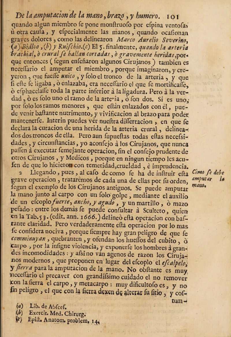 quando algún miembro fe pone monftruofo por efpina ventofaV u otra caufa, y efpecialmente las manos, quando ocafionan graves dolores , como las delinearon Marco Aurelio Severino, 00 Sidloo , (b)y Ruifchiofc) El 5. finalmente, quando la arteria irachialy b crural fe hallan cortadas y b gravemente heridas ,por-« que entonces ( fegun enfeñaron algunos Cirujanos ) también es necesario el amputar el miembro, porque imaginaron) y cre¬ yeron ) que fuelle unico , y foloel tronco de la arteria , y que íi efte fe ligaba , ó enlazaba, era necesario el que fe mortificaífe, ó efphacelaífe toda la parte inferior á la ligadura. Pero á la ver¬ dad , ó es folo uno el ramo de la arteria , ó fon dos. Si es uno3' por folo los ramos menores , que eftán enlazados con él, pue¬ de venir bailante nutrimento, y vivificación ál brazo para poder mantenerfe. Interin puedes ver nueftra disertación , en que fe declara la curación de una herida de la arteria crural 5 delinea-: dos dos troncos de ella. Pero aun fupueftas todas eftas necefsi- dades, y circunftancias, yo aconfeja á los Cirujanos, que nunca palien á executar femejante operación, fin el confejo prudente de otros Cirujanos , y Medicos , porque en ningún tiempo les acu- fen de que lo hicieron con temeridad,crueldad , é imprudencia. 2 Llegando, pues , al cafo de como fe ha de infiruir efta Como fe grave operación , trataremos de cada una de ellas por fu orden, amPutar fegun el exemplo de los Cirujanos antiguos. Se puede amputar mm% la mano junto al carpo con un folo golpe , mediante el auxilio de un ckoy\ofuerte &gt; anchoyy agudo , y un martillo , o mazo pefado : entre los demás fe puede confultar á Sculteto, quien en la 1 ab. 5 3. (edit. ann. 1666.) delineo efta Operación con baf¬ tante claridad. Pero verdaderamente efta Operación por lo mas fe confidera nociva , porque fiempre hay gran peligro de que fe ccmminuyan , quebranten1, y ofendan los huefTos del cubito 3 o carpo y por la infigne violencia, y exponerfe los hombres á gran-* des incomodidades .* y afsino ván agenos de razón los Ciruja¬ nos modernos , que proponen en lugar del efcoplo el efcalpeloc y fierra para la amputación de la mano. No obftante es muy neceílario el precaver con grandifsimo cuidado el no remover icón la fierra el carpo, y metacarpo : muy dificultofo es, y no fin peligro , el que con la fierra dexen d$ alterar fu fino ? y cof- , v „ tiun-i {4) Lib. de Abfcef. {&amp;) Exercít, Med. Chirurg. ír) Epift. Anatom. problem, 14^ 1