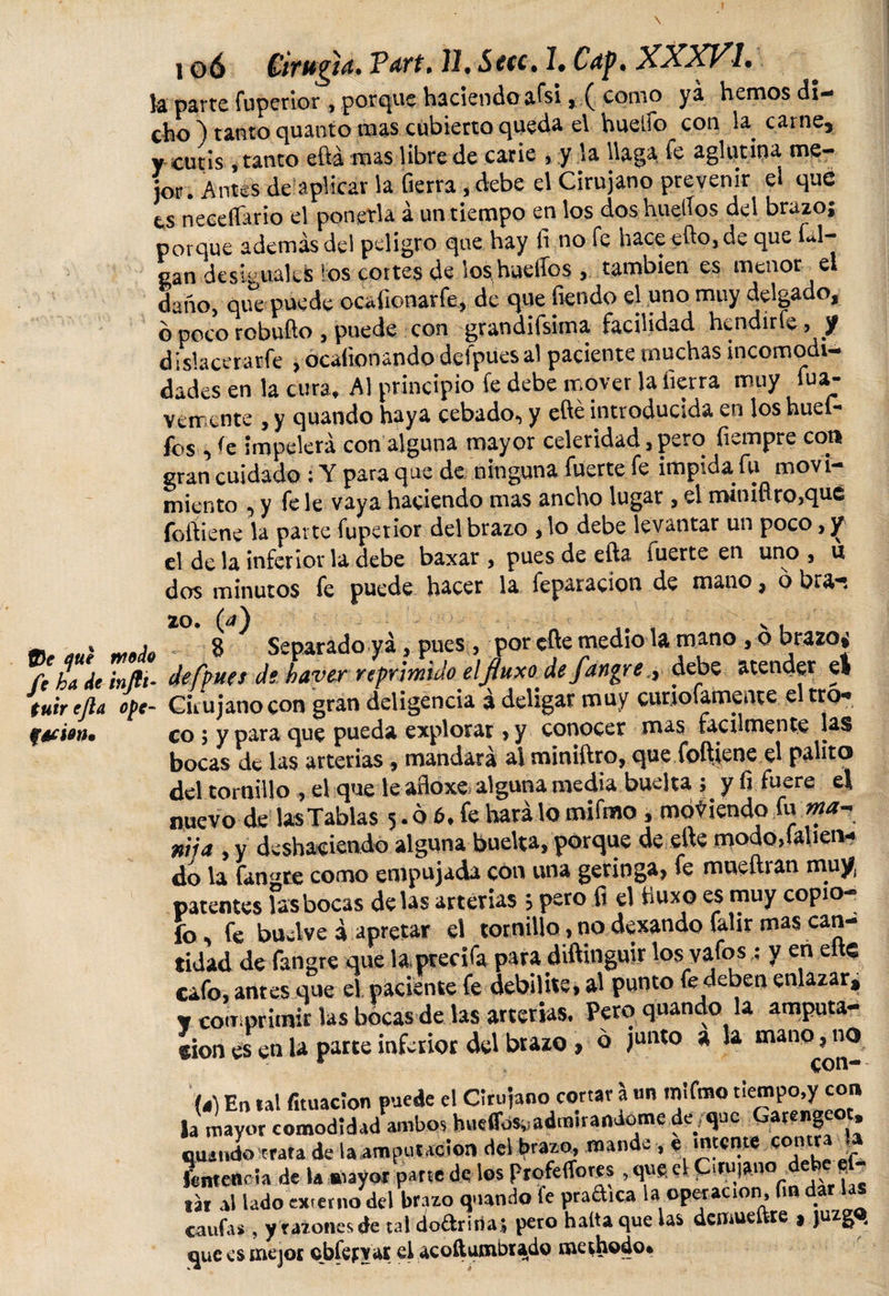 la parte fuperior , porque haciendo afsi , ( conio ya hemos di¬ cho ) tanto quanto mas cubierto queda e\ huello con la carne, y cutis, tanto eftá mas libre de carie , y la llaga fe aglutina me¬ jor. Antes de aplicar la fierra , debe el Cirujano prevenir ei que ts neceffario el ponerla á un tiempo en los dos huellos del brazo; porque además del peligro que hay fi no fe hace efto,de que Li¬ gan desiguales los cortes de loshuelíos , también es menor el daño, que puede ocaíionarfe, de que fiendo el uno muy delgado, ó poco robufto , puede con grandifsima facilidad hendirle, J dislacerarfe , ocaíionando defpues al paciente muchas incomodi¬ dades en la cura» Al principio fe debe mover la fierra muy fua- vemente , y quando haya cebado, y efié introducida en los huefi- fos , fe impelerá con alguna mayor celeridad, pero fiempre co» gran cuidado ; Y para que de ninguna fuerte fe impida fu movi¬ miento , y fe le vaya haciendo mas ancho lugar , el minifico,qué foftiene la parte fuperior del brazo , lo debe levantar un poco, y el de la inferior la debe baxar , pues de efta fuerte en uno , u dos minutos fe puede hacer la feparacíon de mano, 6 bra^ 2°. (¿) ' . vi m * niñJo 8 Separado ya, pues , por efte medio la mano , o brazos fe hade infli- defpues de haverreprmulo el fluxo defangre, debe atender el tuir efta ¿pe- Cirujano con gran deligencia á deligar muy cunofamente el tro-» f&amp;ion. co 5 y para que pueda explorar &gt; y conocer mas fácilmente las bocas de las arterias, mandará al miniftro, que foftjene el palito del tornillo, el que le afloxe alguna media buelta; y fi fuere el nuevo de las Tablas 5.6 6. fe hará lo mifmo, moviendo fu fiíja , y deshaciendo alguna buelta, porque de eite mododalien- do la fangte como empujada con una geringa, fe mneftran muy, patentes las bocas délas arterias 5 pero fi el tiuxo es muy copio . fo, fe buelve á apretar el tornillo, no dexando faür mas can¬ tidad de fangre que laprecifa para diftinguir los vafos ; y en eltc cafo, antes que el paciente fe debilite, al punto fe deben enlazar, « comprimir las bocas de las arterias. Peto quando la amputa¬ ción es en la parte inferior del brazo , o junto a la mano, no /4) En ral fituaclon puede el Cirujano cortar a «n .nlfmo tiempo,y con Ja mayor comodidad ambo, hudU.adm.ranáome de que Carengeo, cuando trata de la amputación del brazo, mande , e mtcnte contra la fentencla de la mayor parte de los ProfeiTores, qug el Cirujano e _ tar al lado externo del brazo quando fe pradica la operación, fin dar las caufas , y razones de tal dodridas pero hatta que las demueftte » juzga que es mejor cbfefyat el acoftumbtado methodo.