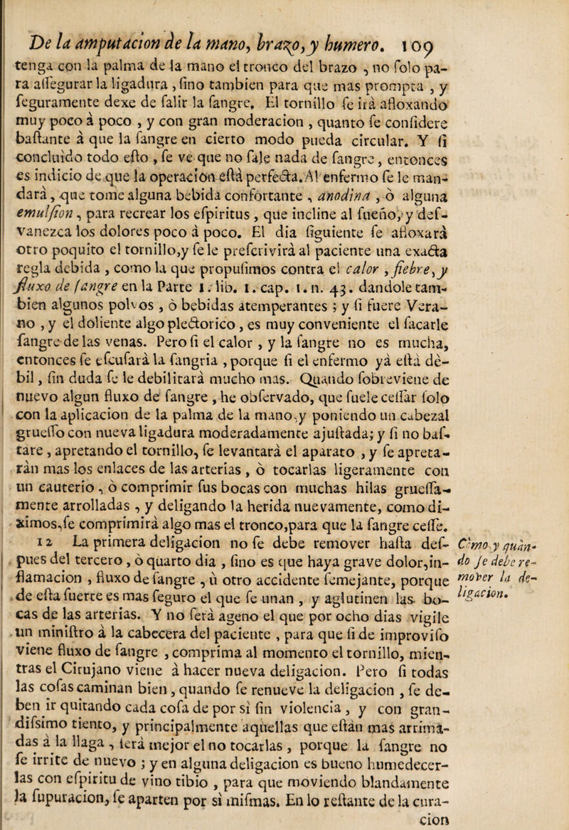 tenga con la palma de la mano el tronco del brazo , no Tolo pa¬ ra aííegurar la ligadura , fino también para que mas prompta , y feguramente dexe de falir la fangre, El tornillo fe irá afloxándo muy poco á poco , y con gran moderación , quanto fe confidere bañante á que la fangre en cierto modo pueda circular. Y íi concluido todo efto , fe ve que no faje nada de fangre, entonces es indicio de que la operación eftá perfeda.Ái enfermo fe le man¬ dará , que tome alguna bebida confortante n anodina , ó alguna emú![ton , para recrear los efpíritus , que incline al fue ño y y def- vanezca los dolores poco á poco. El dia figuiente fe afloxará otro poquito el tornillo,y fe le prefcrivirá al paciente una exada regla debida , como la que propufimos contra el calor , fiebre ,y jluxo de (angre en la Parte i/lib. i.cap. i.n. 43. dándole cam¬ bien algunos polvos , 6 bebidas atemperantes ; y fi fuere Vera¬ no , y el doliente algo pledorico, es muy conveniente el facarle fangre de las venas. Pero fi el calor , y la fangre no es mucha, entonces fe efeufará la íangria , porque fi el enfermo yá ella dé¬ bil , fin duda fe le debilitará mucho mas. Quando fobieviene de nuevo algún fluxo de fangre , he obfervado, que fueie ceífar folo con la aplicación de la palma de la mano.y poniendo un cabezal grueflo con nueva ligadura moderadamente ajuftada; y fi no baf. tare , apretando el tornillo, fe levantará el aparato , y fe apreta¬ rán mas los enlaces de las arterías , ó tocarlas ligeramente con un cauterio , ó comprimir fus bocas con muchas hilas grueífa- mente arrolladas , y deligando la herida nuevamente, como di¬ jimos,fe comprimirá algo mas el tronco,para que la fangre ceííe. 12 La primera deligacion no fe debe remover hafia def- C'moy qum- pues del tercero, ó quarto dia , fino es que haya grave dolor,in- do Je debere- fiamacion , fiuxo de fangre , u otro accidente femejante, porque mo)7er líl de¬ de efla fuerte es mas feguro el que fe unan , y aglutinen las bo- cas de las arterias. Y no ferá ageno el que por ocho dias vigile un miniftro á la cabecera del paciente , para que fi de improvífo viene fluxo de fangre , comprima al momento el tornillo, mien¬ tras el Cirujano viene á hacer nueva deligacion. Pero fi todas las cofas caminan bien, quando fe renueve la deligacion , fe de¬ ben ir quitando cada cofa de por si fin violencia , y con gran¬ di fsimo tiento, y principalmente aquellas que efián mas arrima¬ das á la llaga , lera mejor el no tocarlas , porque la fangre no fe irrite de nuevo ; yen alguna deligacion es bueno humedecer¬ las con efpiritu de vino tibio , para que moviendo blandamente la fupuracion, fe aparten por si mifmas. En lo reflante de la cura¬ ción