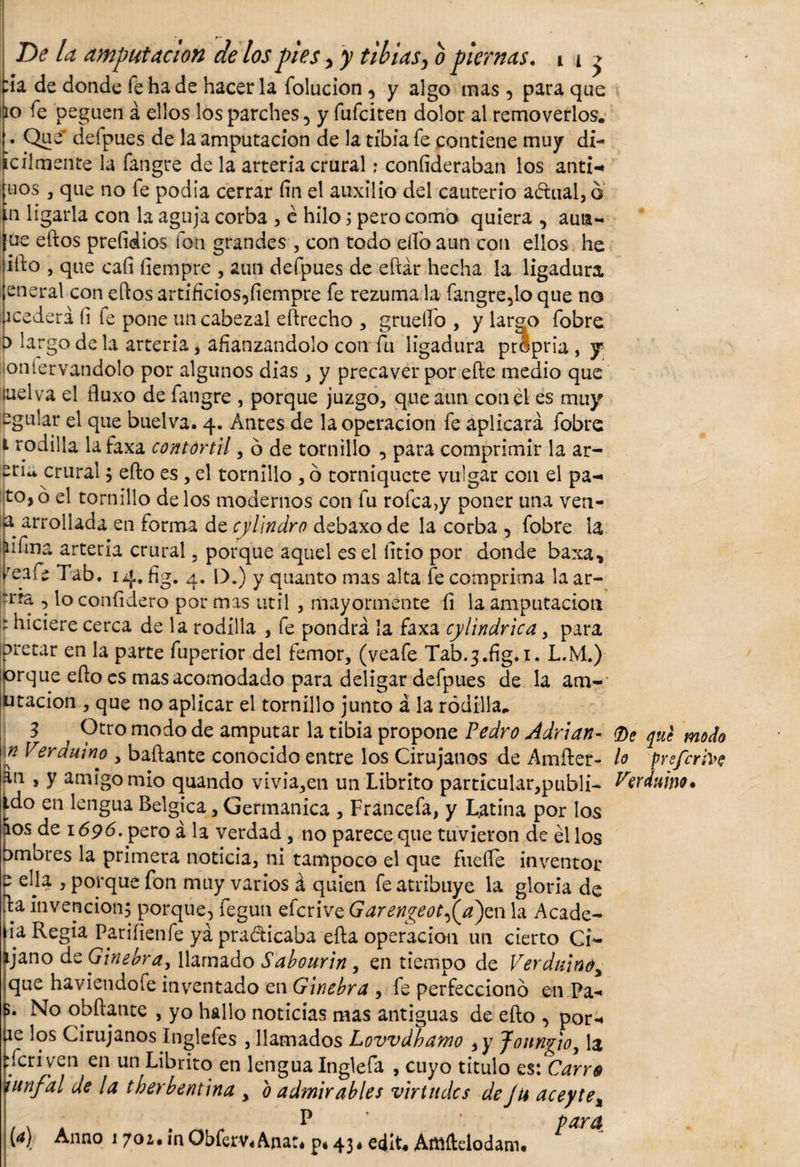tía de donde fe ha de hacer la folucion , y algo mas 5 para que 10 fe peguen á ellos los parches 5 y fufciten dolor al removerlos. '• Que' defpues de la amputación de la tibia fe contiene muy di-* ¡cilmente la fangre de la arteria crural: coníideraban los anti-« nos , que no fe podía cerrar fin el auxilio del cauterio adual, o n ligarla con la aguja corba , é hilo i pero como quiera , aun- ue eftos prefinios fon grandes , con todo eflóaun con ellos he ifio , que cafi fiempre , aun defpues de eftár hecha la ligadura eneral con eftos artificios5fiempre fe rezuma la fangre,lo que no acedera (i fe pone un cabezal eftrecho , grueífo , y largo fobre o largo d e la arteria, afianzándolo con fu ligadura prépria, y oniervandolo por algunos dias , y precaver por efte medio que luelva el fluxo de fangre , porque juzgo, que aun con él es muy egular el que buelva. 4. Antes de la operación fe aplicará fobre 1 rodilla la faxa comor til, o de tornillo , para comprimir la ar¬ en* crural; efto es , el tornillo , ó torniquete vulgar con el pa-« to,o el tornillo délos modernos con fu rofca,y poner una ven- a arrollada en forma de cylindro debaxo de la corba , fobre la íulma arteria crural, porque aquel es el fitio por donde baxa, /eafe Tab, 14. fig. 4. IX) y quanto mas alta fe comprima laar- rra , lo confidero por mas útil , mayormente fi la amputación : hiciere cerca de la rodilla , fe pondrá la faxa cylindrica, para oretar en la parte fuperior del femor, (veafe Tab.3.fig.i. L.M.) orque eflo es mas acomodado para deligar defpues de la am- utacion , que no aplicar el tornillo junto á la rodilla. 3 Otro modo de amputar la tibia propone Pedro Adrián- (De que modo n Verdumo , bailante conocido entre los Cirujanos de Amfter- lo pyefcrive an , y amigo mió quando vivía,en un Librito particular,publi- Irerduino* ido en lengua Belgica, Germanica , Francefa, y Latina por los ios de 1696. pero á la verdad, no parece que tuvieron de él los bmbres la primera noticia, ni tampoco el que fuefle inventor e ella , porque fon muy varios á quien fe atribuye la gloria de fia invención; porque, fegun eferive GarengeotPji)e\\ la A cade- lia Regia Pariíienfe yá pra&amp;icaba efta operación un cierto Ci~ ijano de Ginebra, llamado Sabourin, en tiempo de Verduinoy que haviendofe inventado en Ginebra , fe perfeccionó en Pa-* B. No obftante , yo hallo noticias mas antiguas de efto , por-» fie los Cirujanos Inglefes , llamados Lovvdbamo , y Jottngio, la ifcriven en un Librito en lengua Inglefa , cuyo titulo es: Carre iunfal de la tberbentina &gt; b admirables virtudes de Ju aceyte% P para [a) Anno 1702* in ObferVé Anaté p* 43* eilU Artlftelodam#