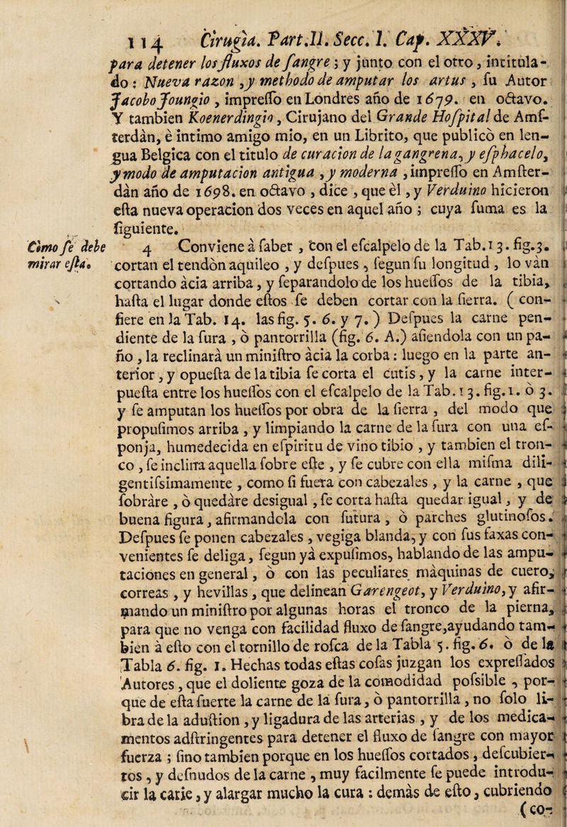 para detener los fluxos de fangre; y junto con el otro, intitula¬ do: Nueva razón ,y metbodo de amputar los artus , fu Autor Jacobo Joungio , impreífo en Londres año de 1679* en o&amp;avo. Y también Koenerdingio, Cirujano dei Grande Hofpital de Amf- terdán, é intimo amigo mió, en un Librito, que publico en len¬ gua Belgica con el titulo de curación de la gangrena, y efphacelo, y modo de amputación antigua &gt;y moderna , impreífo en Amfter- dán año de 1698. en o&amp;avo , dice , que él, y Verduino hicieron efta nueva operación dos veces en aquel año ; cuya fuma es la íiguiente. timo fe dele 4 Conviene á faber , ton el efcalpelo de la Tab. 13. fig. 3. , mirar ejla* cortan el tendón aquileo , y defpues , íégun fu longitud , lo van i cortando acia arriba, y feparandolo de los huellos de la tibia, , hafta el lugar donde eftos fe deben cortar con la fierra, (con- ■ fiere en la Tab. 14. lasfig. 5. 6. y 7.) Defpues la carne pen- ■  diente de la fura , ó pantorrilla (fig. 6. A.) afiendola con un pa- 4 ño , la reclinará un miniftro acia la corba: luego en la parte an- k tenor, y opuefta de la tibia fe corta el cutis, y la carne inter- 4 puefta entre los hueífos con el efcalpelo de la Tab, t3. fig. 1.03. | y fe amputan los hueífos por obra de la fierra , del modo que j propuíimos arriba , y limpiando la carne de la fura con una ef- • ponja, humedecida en eipiritu de vino tibio , y también el tron- 4 co , fe inclina aquella fobre efte , y fe cubre con ella mifma dili- i gentifsimamente , como íi fuera con cabezales , y la carne , que 1 fobráre , ó quedare desigual, fe corta hafta quedar igual, y de 5 buena figura, afirmándola con futura, ó parches glutinofos. Defpues fe ponen cabezales , vegiga blanda, y con fus taxas con¬ venientes fe deliga, fegun ya expufimos, hablando de las ampu¬ taciones en general, ó con las peculiares^ máquinas de cuero, correas , y hevülas, que delinean Garengeoty y Verduino,y afir¬ mando un miniftro por algunas horas el tronco de la pierna, para que no venga con facilidad fluxo de fangre,ayudando tam¬ bién á efto con el tornillo de rofca de la Tabla 5. fig, 6* ó de la Tabla &lt;5. fig. 1. Hechas todas eftas cofas juzgan los expreífados i Autores, que el doliente goza de la comodidad pofsible -&gt; por- 4 que de efta fuerte la carne de lá fura, ó pantorrilla , no folo. li¬ bra de la aduftion, y ligadura de las arterias , y de los medica¬ mentos adftringentes para detener el fiuxo de fangre con mayor fuerza ; fino también porque en los hueífos cortados, deícubier- tos , y defnudos de la carne , muy fácilmente fe puede introdu¬ cir la carie, y alargar mucho la cura : demás de efto 3 cubriendo f (co-