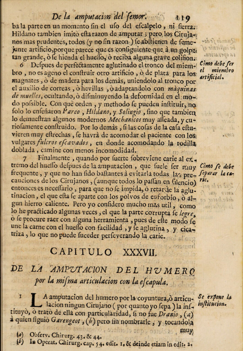 De la amputación del femori i)^ bala parteen un momento fin el ufo del efcalpelo, ni fierra; Hildano también imitó ella razón de amputar ; pero, los Ciruja-j nos mas prudentes, todos (y no fin razón ) fe abftienen de feme* junte artificio,porque parece que es configuieñte-que.á un golpe? tan grande5 ó fe hienda el hueífo, ó reciba alguna grave colifion. 6 Defpues de perfe&amp;amente aglutinado el tronco del miem¬ bro , no es ageno el conílruir otro artificio , ó de plata para los magnates, ó de madera para los demás, uniéndolo al tronco por el auxilio de correas ,óhevillas , ó adaptándolo con maquinas de muelles, ocultando, ó difminuyendo la deformidad en el mo-. do pofsible. Con qué orden , y methodo fe pueden inftituir3 no folo lo enfefiaron Vareo , Hildano, y Solingio , fino que tambieix lo demueftran algunos modernos Mechanicos muy alfeada, y cu* riofamente conílruido. Por lo demás , fi las cofas de la cafa eftu- vieren muy eílrechas , fe havrá de acomodar el paciente con los, vulgares fulcros efe avados, en donde acomodando lja rodilla doblada , camine con menos incomodidad. • 7 Finalmente , quando por fuerte fobrevíene carie al ex* tremo del huello defpues de la amputación , que fuele fer muy frequente , y que no han fido bailantes á evitarla todas las pre¬ cauciones de los Cirujanos , (aunque todos lo pallan en (alendo) entonces es neceífario , para que no fe impida, ó retarde la aglu¬ tinación , el que ella fe aparte con los polvos de euforbio, o^áln gun hierro caliente. Pero yo confidero mucho mas útil, como lo he pradicado algunas veces, el que la parte corrupta fe legre^ ó fe procure raer con alguna herramienta , pues de elle modo fe une la carne con el huello con facilidad , y fe aglutina , y cica*» triza 5 lo que no puede fuceder perfeverando la carie. • - r ' . t CAPITULO XXXVII, •* • _ . v - ’ i DE LA AMPVTACION DEL HV MERO por la mifma articulación con la efcapul a. i T A amputación del humero por la coy un tur a,6 articu- . N «■—' lacion ningún Cirujano ( por quanto yo fepa ) la inf-» íituyo, o trató de ella con particularidad, fi no fue Dranio , (a) a quien figuió Oarengeot, (¿) pero fin nombrarle , y tocándola (a) Obferv. Chirurg. 43. 6c 44. f; ' ^ .( ) la Opcrat* Chirurg, cap. $ 4. ediu 1# 6t deinde etiam in edit* i* rr % ' J ¿ vis V d ' * Conto debe feY d miembro Artificial* Conto fe debe feparar la ca¬ rie. Se expone U inftitucion.