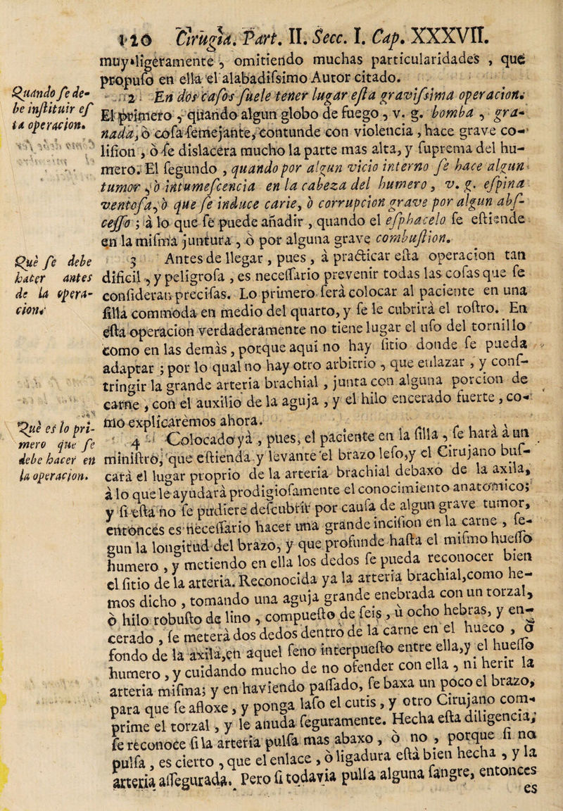 Quando fe de- be injlituir ef id operación» , « &gt; * r # I V* 3 fe debe kaéer antes de La opera¬ rim* l ió Cirugía. Vart. II, Secc. I. Cap. XXXVII, muy»ligéramente , omitiendo muchas particularidades , qué propufd en ella el alabadifsimo Autor citado, 2 En dos cafa gravifsma operación¿ El Rimero , qíiando algún globo de fuego, v. g. bomba , gra¬ nada, b cofafemejante, contunde cón violencia, hace grave co- liíion , o 4 dislacera mucho la parte mas alta, y fuprema del hu¬ mero. El fegundo , quando por algún vicio interno fe hace algún tumor fo int umefe encía en la cabeza del humero , v. g. efpina vento fafo que fe induce carie, o corrupción grave por algún abf- cejfo ; á lo que fé puede añadir, quando el efphacelo fe eftiende en la mifma juntura , ó por alguna grave combufion, Antes de llegar , pues , á pra&amp;icar ella operación tan i *__^ i o Tac rAlo c miP Cf* n y ' V’ v¡ Que es lo pri¬ mero que fe debe hacer en U operación» , y peligrofa , es neceífario prevenir todas las. cofas que fe confideranprecifas. Lo primero lera colocar al paciente en una filia commoda en medio del quarto, y fe le cuorira el roftro. . En efta operación verdaderamente no tiene lugar el ufo del tornillo como en las demás, porque aquí no hay fitio donde fe pueda adaptar ; por lo qual no hay otro arbitrio , que enlazar, y coni - tringir la grande arteria brachial, junta con alguna porción de carne , con el auxilio de la aguja , y el hilo encerado inerte , co¬ mo explicaremos ahora, v x 4 - ; Colocado yá , pues, el paciente en la filia , íe nata a un minifiro, que eftienda.y levante el brazo kfo,y el Cirujano buf- cará el lugar proprio de la arteria brachial debaxo de la axila, i lo que le ayudará prodigiofamente el conocimiento anatomico; y fi -efta no fe pudiere defeubrir por caufa de algún grave tumor, entonces es necesario hacer ima grándeinciton en la carne , ie- sun la longitud del brazo, y que profunde harta el mifmo huello humero , y metiendo en ella los dedos fe pueda reconocer bien el fitio de la arteria. Reconocida ya la arteria brachial,como re¬ mos dicho , tomando una aguja grande enebraV ó hilo robufto de lino , compuefto de feis, u ocho hebr s y eerado , fe meterá dos dedos dentro de la carne en el ha.co , a fondo de la axila,en aquel feno interpuefto e«re ella,y el huefe humero, y cuidando mucho de no ofender con ella , m herir la arteria mifma; y en haviendo paliado, fe baxa un poco el brazo, para que fe afloxe, y ponga lafo el cutis, y otro Cirujano com, prime el torzal, y le anuda feguramente. Hecha efta diligencia, fe reconoce fila arteria pulfa mas abaxo , o no , porque 1 pulfa, es cierto , que el enlace, ó ligadura efta bien ec ■&gt; y arteria asegurada.. Pero ü todavía pulla alguna fangre, entonces