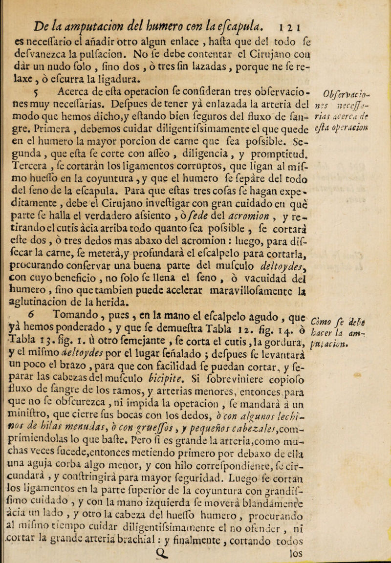 es neceftario el añadir otro algún enlace , hafta que del todo fe defvanezca la pulfacion. No te debe contentar el Cirujano con dar un nudo Tolo , fino dos , ó tres fin lazadas, porque ne fe re¬ laxe , ó efeurra la ligadura. 5 Acerca de efta operación fe confideran tres obfervacio- Ohíervacio¬ nes muy necefiarias. Defpues detener ya enlazada la arteria de #?!■ ngceffa- modo que hemos dicho,y eftando bien feguros del fiuxo de fan- rías acerca de gre. Primera , debemos cuidar diligentifsimamenteel que quede cjla, operación en el humero la mayor porción de carne que fea pofsible. Se¬ gunda , que efta fe corte con afteo , diligencia , y promptitud. Tercera , fe cortarán los ligamentos corruptos, que ligan al mif- mo huello en la coyuntura , y que el humero fe fepáre del todo del feno de la efcapula. Para que eftas tres cofas fe hagan expe^ ditamente , debe el Cirujano inveftigar con gran cuidado en qué parte fe halla el verdadero afsiento ,ofede del acromion , y re¬ tirando el cutis acia arriba todo quanto fea pofsible , fe cortará efte dos , ó tres dedos mas abaxo del acromion: luego, para dif- fecar la carne, fe meterá,y profundará el efcalpelo para cortarla, procurando confervar una buena parte del mufeulo deltoydes, con cuyo beneficio , no folo fe llena el feno , ó vacuidad deí humero , fino que también puede acelerar maravillofamente U aglutinación de la herida. 6 Tomando, pues, en la mano el efcalpelo agudo, que „ r A Jé ya hemos ponderado, y que fe demueñra Tabla Ja. fig. x4. é wí ti Tabla i $. fig. í. u otro femejante , fe corta el cutis ,1a gordura, pitado». y el mifmo deltoides por el lugar feñalado ; defpues fe levantará un poco el brazo , para que con facilidad fe puedan cortar, y fe- parar las cabezas del mufeulo bicípite. Si fobreviniere copiofo fiuxo de fangre de los ramos, y arterias menores, entonces,para que no fe obfcurezca ,ni impida la operación , fe mandará á un miniftro, que cierre fus bocas con los dedos, b con algunos lechi¬ nos de hilas menudas, b con grueffos, y pequeños cabezales,com¬ primiéndolas lo que bafte. Pero fi es grande la arteria,como mu¬ chas veces fucede,entonces metiendo primero por debaxo de ella una aguja corba algo menor, y con hilo correfpondiente, fe cir¬ cundará , y conftringirá para mayor feguridad. Luego fe cortan los ligamentos en la parte fuperior de la coyuntura con gran di f- fimo cuidado , y con la mano izquierda fe moverá blandamente acia un lado , y otro la cabeza del huello humero , procurando al mifmo tiempo cuidar diligentifsimamence el no ofender, ni ,coi tar la grande arteria brachial: y finalmente , cortando todos CL los