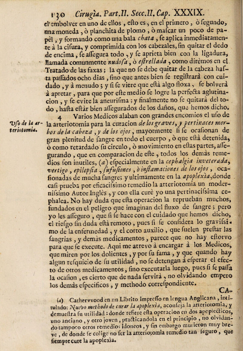 i» j.0 Cirugía, Part.ll. Secc.lL Cap. XXXíX. eV embol ver en uno de ellos , efto es ^ en el primero, ó fegundo, una moneda , 6 planchita de plomo , 6 mafcar un poco de pa¬ pel , y formando como una bala chata , fe aplica inmediatamen¬ te á la cifura, y comprimida con los cabezales, fin quitar el dedo de encima, fe aífegura todo , y fe aprieta bien con la ligadura, ' llamada comunmente 'nudo/a, ó ejlrellada , como diremos en el Tratado de las faxas; la que no fe debe quitar de la cabeza haf- ta pagados ocho dias , fino que antes bien fe regiftrará con cui¬ dado , y á menudo $ y fi fe viere que efta algo floxa, fe bol verá á apretar , para que por efte medio fe logre la perfe&amp;a aglutina¬ ción , y fe evite la aneurifma ; y finalmente no fe quitará del to¬ do , hafta eftár bien aífegurados de los daños, que hemos dicho. 4 Varios Medicos alaban con grandes encomios el ufo de Ufo de la ay- ja arteriotomia para la curación de los graves, y pertinaces mor- teriotomia. pQS ¡a-cabeza ,y de los ojos, mayormente fi fe ocafionan de gran plenitud de fangre en todo el cuerpo , o que ella deten ida^ ó como retardado fu circulo, ó movimiento en eftas partes, afle- gurando , que en comparación de efte 9 todos los demas reme¬ dios fon inutiles, (¿z) efpecialmente en la cephalgia inveterada, vertigo , epilepfia , fufufiones , o inflamaciones de los ojos , oca- fionadas de mucha fangre; y últimamente en la apoplexia fionde . cali prueba por eficacifsimo remedio la arteriotomia un moder¬ ni fsimo Autor Inglés 5 y con ella cure yo una pertinacifsima ce- phalea. No hay duda que efta operación la reprueban muchos, fundados en el peligro que imaginan del fiuxo de fangre ; pero yo les alleguro , que fi fe hace con el cuidado que hemos dicho, el riefgo fin duda eftá remoto, pues fi fe confidera lo gravifsi*. mo de la enfermedad , y el corto auxilio , que fuelen preftar las fangrias , y demás medicamentos , parece que no hay eftorvo para que fe execute. Aquí me atrevo a encargar a los Medicos, que miren por los dolientes , y por fu fama , y que quando hay algún refquiclo de fu utilidad , no fe detengan a efperar el efec¬ to de otros medicamentos, fino executarla luego, pues fi fe paila la ocafion , es cierto que de nada fervira ^ no olvidando empero los demás efpecificos, y methodo correfpondiente. v-A- (4) Cathervvood en un Librlto impreflo en lengua Anglicana , inti¬ tulado: Nuet&gt;o methodo de curar la apoplexia, aconfeja la arteriotomia, y demuellra fu utilidad : donde refiere efta operación en dos apopléticos, uno anciano , y otro ¡oven , pradicandola en el principio , no olvidan- ¡ do tampoco otros remedios idoneos, y fin embargo murieron muy bre¬ ve , de donde fe colige no fer la arteriotomia remedio tan leguro, que ftcmprecurc la apoplexia.