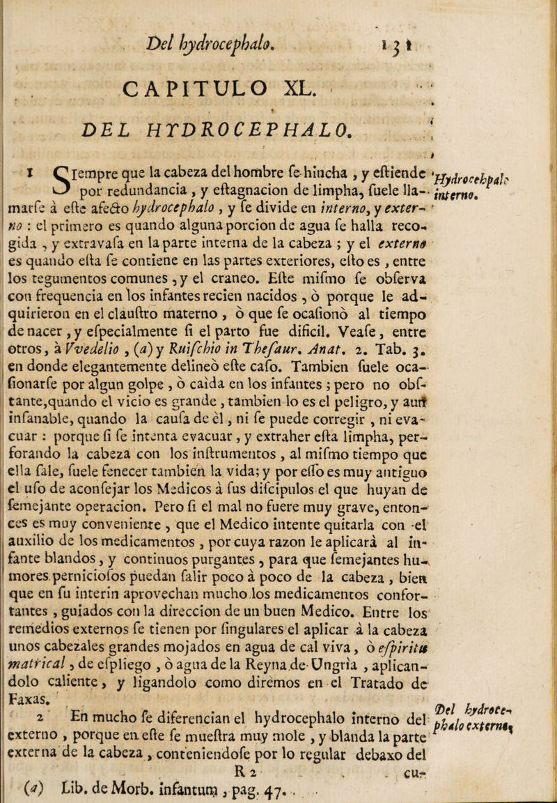 I * * f : \ i • , v Del hjdrocephdlo. i ? t i ■ 4 , ' ....... * ! CAPITULO XL. DEL HTDROCEPHALO. I ^iempre que la cabeza del hombre fe-hincha , y eftiendc *3 por redundancia , y eftagnacion de limpha, fuele lia-- maiTe á efte afe&amp;o bydrocepbalo , y fe divide en interno, y exter¬ no : el primero es quando alguna porción de agua fe halla reco¬ gida , y extravafa en la parte interna de la cabeza ; y el externe es quando ella fe contiene en las partes exteriores, ello es , entre los tegumentos comunes, y el cráneo. Efte mifmo fe obferva con frequencia en los infantes recien nacidos , ó porque le ad¬ quirieron en el clauftro materno , ó que fe ocafionó al tiempo de nacer , y efpecialmente íi el parto fue difícil. Veafe, entre otros, á Vvedelio , {a)y Ruifcbio in Tbefaur. Jnat. 2. Tab. 3. en donde elegantemente delineo efte cafo. También fuele oca- fionarfe por algún golpe , 6 caída en los infantes ; pero no obf- tante,quando el vicio es grande, también lo es el peligro, y auti infanable, quando la caufa de él, ni fe puede corregir , ni eva¬ cuar : porque fí fe intenta evacuar , y extraher efta limpha, per¬ forando la cabeza con los inftrumentos , al mifmo tiempo que ella fale, fuele fenecer también la vida; y por ello es muy antiguo el ufo de aconfejar los Medicos á fus diícipulos el que huyan de femejante operación. Pero fi el mal no fuere muy grave, enton- ccs es muy conveniente , que el Medico intente quitarla con -el auxilio de los medicamentos , por cuya razón le aplicará al in¬ fante blandos, y continuos purgantes , para que femejantes hu¬ mores, perniciofos puedan falir poco á poco de la cabeza , bien que en fu ínterin aprovechan mucho los medicamentos confor¬ tantes , guiados con la dirección de un buen Medico. Entre los remedios externos fe tienen por Ungulares el aplicar á la cabeza unos cabezales grandes mojados en agua de cal viva, ó efpiritu matrical, de efpliego , ó agua de la Reyna de Ungria , aplicán¬ dolo caliente, y ligándolo como diremos en el Tratado de Faxas. t _- 2 En mucho fe diferencian el hydrocephalo interno del externo , porque en efte fe mueftra muy mole , y blanda la parte externa de la cabeza , conteniendofe por lo regular debaxo del R 2 , , . CUr (a) Lib. de Morb. infamun?, pag. 47, , 1 'HjdrocehpaL' interno. Del hydrote-* phálo extern