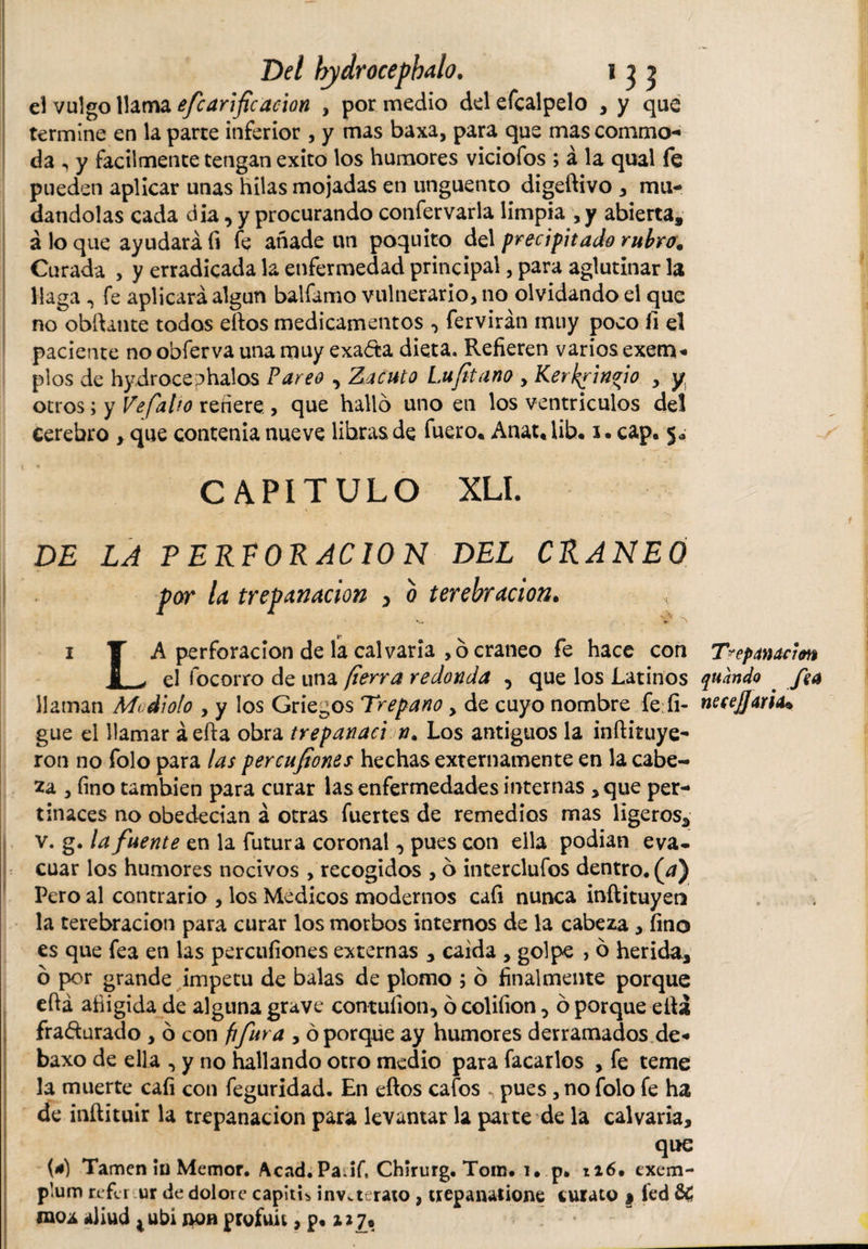 el vulgo llama efcanfcación , por medio del efcalpelo , y que termine en la parte inferior , y mas baxa, para que mas commo¬ da , y fácilmente tengan exito los humores viciofos ; á la qual fe pueden aplicar unas hilas mojadas en unguento digeftivo , mu¬ dándolas cada día, y procurando confervarla limpia ,y abierta, aloque ayudarán fe añade un poquito del precipitado rubro. Curada , y erradicada la enfermedad principal, para aglutinar la llaga , fe aplicará algún balfamo vulnerario, no olvidando el que no obftante todos eftos medicamentos •&gt; fervirán muy poco fi el paciente no obferva una muy exaáta dieta. Refieren varios exern* píos de hydroceChalos Pareo , Zacuto Lujitano , Kerkrinfo , y otros; y Ve falto refiere , que hallo uno en los ventriculos del Cerebro , que contenia nueve libras de fuero. Anat.lib. i. cap. 5. CAPITULO XLI. * DE LA T ERE ORACION DEL CRANEO por la trepanación , b terebración. i Y A perforación de la calvaria , o cráneo fe hace con Trepanación 5 ^ el focorro de una fierra redonda , que los Latinos quando . fea llaman Mi diólo , y los Griegos Trepano, de cuyo nombre fe fi- necesaria* gue el llamar á efta obra trepanad n. Los antiguos la inítituye- ron no folo para las percusiones hechas externamente en la cabe¬ za , fino también para curar las enfermedades internas , que per¬ tinaces no obedecían á otras fuertes de remedios mas ligeros, v. g. la fuente en la futura coronal, pues con ella podían eva¬ cuar los humores nocivos , recogidos , o intercluios dentro, (d) Pero al contrario , los Medicos modernos caíi nunca inftituyeo la terebración para curar los morbos internos de la cabeza , fino es que fea en las percufiones externas , caída , golpe , ó herida, ó por grande ímpetu de balas de plomo ; ó finalmente porque eftá afiigida de alguna grave contuíion, ó colifion, ó porque ella fra&amp;urado , ó con fifura , ó porque ay humores derramados de - baxo de ella , y no hallando otro medio para facarlos , fe teme la muerte caíi con feguridad. En eftos cafos .. pues , no folo fe ha de inftituir la trepanación para levantar la parte de la calvaria, que Tamen ín Memor. Acad.Padf, Chlrurg. Tom. i. p* ti6. exem¬ plum refir ur de dolore capltL inv.teraio, uepanatione turato $ ied moÁ aliud t ubi non profuú, p. 117,