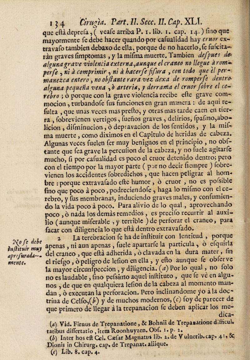 que eftádeprefa, ( veafe arriba P. i. lib. i. cap. 14.) fino que mayormente fe debe hacer quando por cafualídad hay crúor ex- travafo también debaxo de ella, porque de no hacerlo, fe fufcita-* rán graves íímptomas , y la mifma muerte* También de/pues de* alguna grave violencia exter na,aunque el cráneo no llegue a rom* per fe 5 ni d comprimir, ni a hacer fe fifura , con todo que el per•*: tnanezca entero, no objlante rara vez dexa de romper fe dentro• alguna pequeña vena ,0 arteria, y derrama el crúor fobre el ce¬ rebro ; ó porque con la grave violencia recibe efte grave com-; tpócíon, turbandofe fus funciones en gran manera : de aqui re- fulta , que unas veces mas prefto, y otras mas tarde caen en tier¬ ra , fobrevienen vértigos, fueños graves ^delirios, fpafmo,abo- licion , difmínucion, 0 depravación de los fentidos, y la mif- iría muerte , como diximos en el Capitulo de heridas de cabeza* Algunas Veces fuelen fer muy benignos en el principio , no obf- tante que fea grave la percufion de la cabeza, y no fuele agitarfe mucho, fi por cafualidad es poco el cruor detenido dentro; pero con el tiempo por la mayor parte ( par no decir íiempre ) fobre¬ vienen los accidentes fobredichos , que hacen peligrar al hom¬ bre : porque extravasado efte humor , ó cruor , no es pofsible fino que poco á poco, podreciendofe , haga lo mifmo con el ce¬ rebro, y fus membranas, induciendo graves males, y confunden- do la vida poco á poco. Para alivio de lo qual, aprovechando poco, ó nada los demás remedios, es precifo recurrir al auxi¬ lio ( aunque miferable , y terrible ) de perforar el cráneo, para facar con diligencíalo que efta dentro extravafado. , 2 La terebración fe ha de inftituir con lentitud , porque ' $ apenas , ni aun apenas , fuele apartarfe la partícula , ó efquirla del cráneo , que eftá adherida , ó clavada en la dura mater, fin el ríefgo, ó peligro de lefion en ella , y efto aunque fe obferve la mayor circunfpeccion, y diligencia, (a) Por lo qual, no folo no es laudable, fino pefsimo aquel inftituto , que fe ve en algu¬ nos ^ de que en qualquiera lefion de la cabeza al momento man¬ dan , ó executan la perforación. Pero inclinándome yo á la doc¬ trina de Celfo,(¿) y de muchos modernos, (0 foy de parecer de que primero de llegar á la trepanación fe deben aplicar los me¬ dicá¬ is Vid. Firnus de Trepanitíone, &amp; Bohnii de Trcpaaatione difficuL tatibns difiertatio , itera Roonhuyzen. Obf* i. p* 2* (b) Inter hos eft Cei. Caefar Magnatus lib. 2. de V idnerib.cap» 41* St- Dionis in Chirurg. cap* de Trepanat* aliique* (f) Lib. 8. cap. 4.