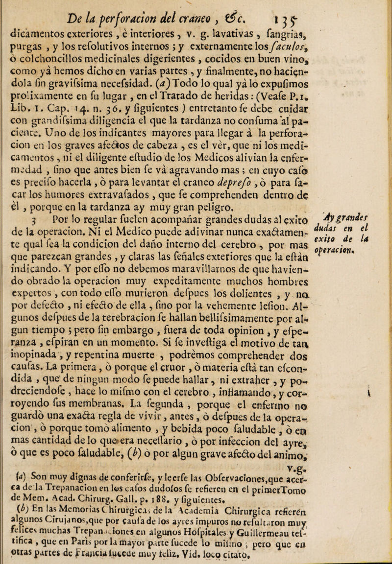 dieámentos exteriores , é interiores , v. g. lavativas , fangrias, purgas , y los refolutivos internos ; y externamente los faculos, ó colchoncillos medicinales digerientes , cocidos en buen vino* como yá hemos dicho en varias partes , y finalmente, no hacién¬ dola fin gravísima necefsidad. (a) Todo lo qual yá lo expufimos prolixamente en fu lugar, en el Tratado de heridas: (Veafe P.i, Lib. i. Cap. 14. n. 36. y figuientes ) entretanto fe debe cuidar con grandifsima diligencia el que la tardanza no confuma al pa¬ ciente. Uno de los indicantes mayores para llegar á la perfora¬ ción en los graves afeaos de cabeza , es el ver, que ni los medi¬ camentos ni el diligente eftudio de los Medicos alivian la enfer¬ medad , fino que antes bien fe va agravando mas ; en cuyo cafo es precifo hacerla, ó para levantar el cráneo deprefo , ó para fa- car los humores extravafados, que fe comprehenden dentro de él , porque en la tardanza ay muy gran peligro, 3 Por lo regular fuelen acompañar grandes dudas al éxito de la operación. Ni el Medico puede adivinar nunca exactamen¬ te qual fea la condición del daño interno del cerebro , por mas que parezcan grandes ,y claras las feñales exteriores que la eftán indicando. Y por elfo no debemos maravillarnos de que havkn- do obrado la operación muy expeditamente muchos hombres expertos, con todo elfo murieron defpues los dolientes , y na por defeCto , ni efeCto de ella , fino por la vehemente lefíon. Al¬ gunos defpues de la terebración fe hallan bellifsimamente por al¬ gún tiempo , pero fin embargo , fuera de toda opinión , y efpe- ranza , efpiran en un momento. Si fe inveftiga el motivo de tan* inopinada , y repentina muerte , podremos comprehendet dos caufas. La primera, o porque el crúor, ó materia eftá tan efcon- dida , que de ningún modo fe puede hallar, ni extrajier , y po- dreciendofe , hace lo mifmo con el cerebro ? infiamando, y cor¬ royendo fus membranas. La fegunda , porque el enfermo no guardo una exaCta regla de vivir, antes , 6 defpues de la opera¬ ción , 6 porque tomo alimento , y bebida poco faludable , ó ea mas cantidad de lo que-era necefiario , ó por infección del ayre* ó que es poco faludable, (b) ó por algún grave afeCto del animo; y.g. \a) Son muy dignas de confer i ríe, yleerfe las Obfcrvacíones,quc acer¬ ca de la Trepanación en los calos dudoíos fe refieren en el prímerTomo de Mem. Acad. Chirurg. Gall. p* 188* y figuientes* {b) En las Memorias C hirurgicas de la Academia Chirurgica refieren algunos Cirujanos,que por caula de los ayres impuros no refuluron muy felices muchas Trepanaciones en algunos Hofpiules y Guillermeau teí tifíca , que en París por la mayor parte fucede lo míimo pero que en otras partes de f rancia iueede muy tcliz. Vid. loco citato. Ay grandes dudas en el exito de U operación.