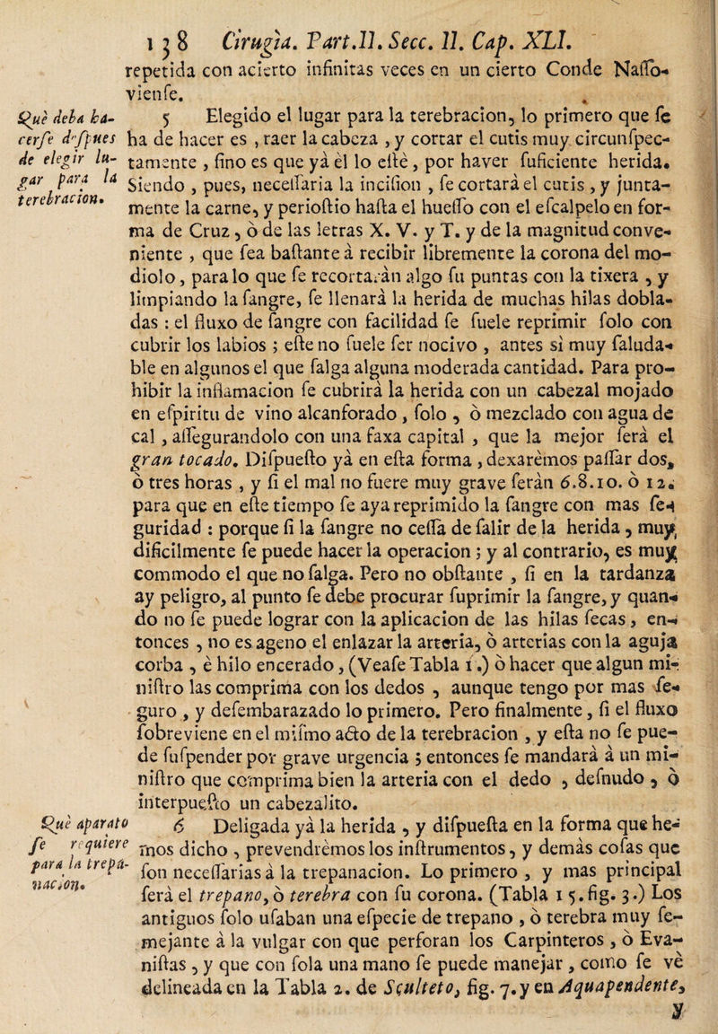 repetida con acierto infinitas veces en un cierto Conde Ñafio- vienfe. Que deba ka- 5 Elegido el lugar para la terebración, lo primero que fe cerfe d'ffues ha de hacer es * raer la cabeza , y cortar el cutis muy circunfpec- de elegir /«- ¿ámente , fino es que ya él lo efte, por haver fuficiente herida. gar para la $¡cncj0 ? pueS) necetíaria la inciíion , fe cortará el cutis , y junta- terercanon. mente ja carne, y perioftio hafta el huefib con el efcalpelo en for¬ ma de Cruz, ó de las letras X. V. y T. y de la magnitud con ve-» niente , que fea bailante á recibir libremente la corona del mo¬ diolo, paralo que fe recortarán algo fu puntas con la tixera , y limpiando lafangre, fe llenará la herida de muchas hilas dobla¬ das : el fluxo de fangre con facilidad fe fuele reprimir folo con cubrir los labios ; efte no fuele fcr nocivo , antes si muy Taluda-* ble en algunos el que falga alguna moderada cantidad. Para pro¬ hibir la inflamación fe cubrirá la herida con un cabezal mojado en efpiritu de vino alcanforado, folo , ó mezclado con agua de cal, aftegurandolo con una faxa capital , que la mejor ferá el gran tocado. Dilpuefto yá en efta forma ,dexarémos pallar dos* ó tres horas , y fi el mal no fuere muy grave feráti 6,8.i o. ó i2¿ para que en efte tiempo fe aya reprimido la fangre con mas fen guridad : porque fi la fangre no celia de falir de la herida, muy difícilmente fe puede hacer la operación; y al contrario, es muy commodo el que no falga. Pero no obftante , fí en la tardanza ay peligro, al punto fe debe procurar fuprimir la fangre, y quan- do no fe puede lograr con la aplicación de las hilas fecas, en-* tonces , no es ageno el enlazarla arteria, ó arterias cotila aguja corba , é hilo encerado, (Veafe Tabla í.) o hacer que algún mi- nift’ro las comprima con los dedos , aunque tengo por mas fe* guro , y defembarazado lo primero. Pero finalmente, fi el fluxo fobreviene en el mifmo ado de la terebración , y efta no fe pue¬ de fufpenderpor grave urgencia $ entonces fe mandará á un mi- niftro que comprima bien la arteria con el dedo , defnudo , o interpuefto un cabezalito. Que aparato &lt;5 Deligada yá la herida , y difpuefta en la forma que he- fe requiere rnos ¿jc^0 ^ prevendremos los inftrumentos, y demás cofas que lr^Ü' fon necefláriasá la trepanación. Lo primero , y mas principal ferá el trepano, ó terebra con fu corona. (Tabla 15 • fig- 3-) Los antiguos folo ufaban una efpecie de trepano , ó terebra muy fe- mejante á la vulgar con que perforan los Carpinteros , ó Eva- niftas , y que con fola una mano fe puede manejar , como fe ve delineada en la Tabla 2. de Scinlietoi fig. 7.y en Aquapendente3 • y naaon*