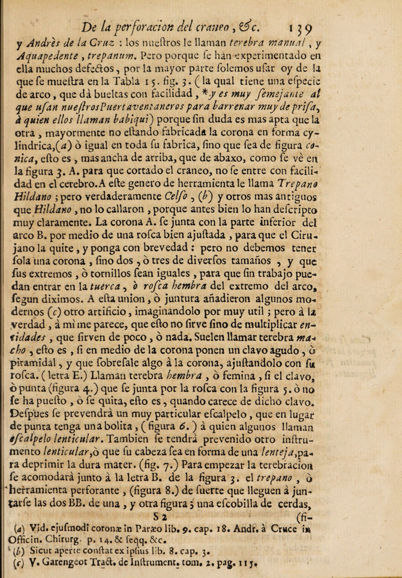 y Andrés de la Cruz : los nueftros le llaman terebra manual „ y Acfuavedente , trefanum. Pero porque fe han experimentado en ella muchos defe&amp;os, por la mayor parte (olemos ufar o y de la que fe mueftra en la Tabla 15. fig. 3. (la qual tiene una efpecie de arco, que da bueltas cotí facilidad , *y es muy femejarue al que ufan nueftr os? uert aven: añeros para barrenar muy de prifay i quien ellos llaman bablqui) porque fin duda es mas apta que la otra , mayormente no eftando fabricada la corona en forma cy¬ lindrica ,(¿) ó igual en toda fu fabrica, fino que fea de figura ce* nica, efto es , mas ancha de arriba, que de abaxo, como fe ve en la figura 3. A. para que cortado el cráneo, no fe entre con facili¬ dad en el cerebro. A efte genero de herramienta le llama Trepano Hildano ; pero verdaderamente Celfo , (¿) y otros mas antiguos que Hildano , no lo callaron , porque antes bien lo han deferipto muy claramente. La corona A. fe junta con la parte inferior del arco B. por medio de una rofea bien ajuftada , para que el Ciru¬ jano la quite , y ponga con brevedad : pero no debemos tener íola una corona , fino dos , ó tres de diverfos tamaños , y que fus extremos , o tornillos fean iguales , para que fin trabajo pue¬ dan entrar en la tuerca , o rofea hembra del extremo del arco, fegun diximos. A efta unión, ó juntura añadieron algunos mo¬ dernos (0 otro artificio, imaginándolo por muy útil; pero á la yerdad, á mi me parece, que efto no firve fino de multiplicar en-, tidades , que firven de poco, ó nada. Suelen llamar terebra ma+ cho , efto es , fi en medio de la corona ponen un clavo agudo, a piramidal, y que fobrefale algo á la corona, ajuñándolo con fu rofea. (letra E.) Llaman terebra hembra , o femina , fi el clavo, ó punta (figura 4.) que fe junta por la rofea con la figura 5. ó no fe ha puefto , ó fe quita, efto es, quando carece de dicho clavo. Defpues fe prevendrá un muy particular efcalpelo , que en lugar de punta tenga una bolita, ( figura 6. ) á quien algunos llaman efcalpelo lenticular. También fe tendrá prevenido otro inftru- mento lenticular,6 que fu cabeza fea en forma de utia lenteja#,a- ra deprimir la dura mater, (fig. 7.) Para empezar la terebración fe acomodará junto á la letra B. de la figura 3. el trepano , o herramienta perforante , (figura 8.) de fuerte que lleguen á jun- Carfe las dos BB. de una , y otra figura 5 una efcobilla de cerdas, S 2 * (fí- (4) Vid. ejufmodi corona ín Pardeo lib. 9. cap. 18. Andr. á Cruce in Officin. Chirurg- p. 14. &amp; feqq. &amp;c. v [b) Sicut apene confiar ex ipfms lib. 3. cap. 3. [f] V. Carengeot Tra&lt;ft. de Inftrumcnt. tom. 2. pag, 11 j»