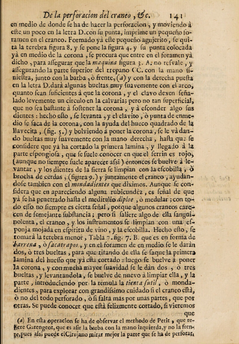 en medio de donde fe ha de hacer la perforación , y moviendo á eñe un poco en la letra D.con fu punta, imprime un pequeño fo¬ ramen en el cráneo. Formado ya efte pequeño agujerito, fe qui¬ ta la terebra figura 8. y fe pone la figura 4. y fu punta colocada ya en medio de la corona , fe procura que entre en el foramen yá dicho ,para affegurar que la maquina figura 3. A; no refvale , y ailegurando la parte fuperior del trepano CC. con la mano íi- nieftra, junto con la barba ,0 frente, (a) y con la derecha puerta en la letra D.dará algunas bueltas muy fuávemente con ef arco, quanto lean fuficientes á que la corona , y el clavo dexen feña- lado levemente un circulo en la calvaria; pero no tan fuperficial, que no fea bañante á foftener la corona , y á efeonder algo fus dientes : hecho eíio , fe levanta , y el clavito, b punta de enme* dio fe faca de la corona, con la ayuda del hueco quadrado de la llayecita , (fig. 5 y bolviendo á poner la corona, fe le va dan¬ do bueltas muy fuávemente con la mano derecha , harta que fe Confidere que yá ha cortado la primera lamina , y llegado á la parte efpongiofa , que fe fuele conocer en que el ferrin es rojo, (aunque no íiempre fuele aparecer afsi) entonces fe’buelve' á le- cantar , y los dientes de la fierra fe limpian con la efcobilla , o brocha de cerdas , (figura 9.) y juntamente el cráneo , ay udan¬ do fe también con el mondadientes que diximos. Aunque fe con* fidera que en apareciendo alguna rubicundez , es feñal de que yá fe ha penetrado harta el meditulio dipbe , ó medular ; con tp- do elfo no fiempre es cierta feñal y porque algunos cráneos care¬ cen de femejanre fubrtancia; pero íi faliere algo de ella fangai- liolenta, el cráneo , y los inftrumentos fe limpian con una ef- ponja mojada en efpiritu de vino , y ia efcobilla. Hecho efío, fe tomará la terebra menor &gt; Tabla n.üg* 7. B* que es en forma de 'barrena , ofac atrapos, y en,eL foramen de en medio fe le darán dos, ó tres bueltas , para que sitando de ella fe Taque la primer» lamina del hueífo que yá erta cortado : luego fe buelve á poner la corona , y con mucha mayor fuavidad fe le dan. dos , ó tres bueltas, y levantándola, fe buelve de nuevo á limpiar ella, y la parte , introduciendo por la témula la tienta fútil, 6 monda¬ dientes , para explorar con grandifsimo cuidado fi el cráneo eflá, ó no del todo perforado, ó íi falta mas por unas partes, que por otras* Se puede conocer que eñá felizmente cortado, íi viéremos i , # qne (4) Fu erta operación fe ha de obfervar el methodo de Petít , que re¬ fiere Garengeot, que es afir la barba con la mano izquierda,)' no la fren- legues ais] puede elCirujano pairar mejor la parte que fe ha de perforar*