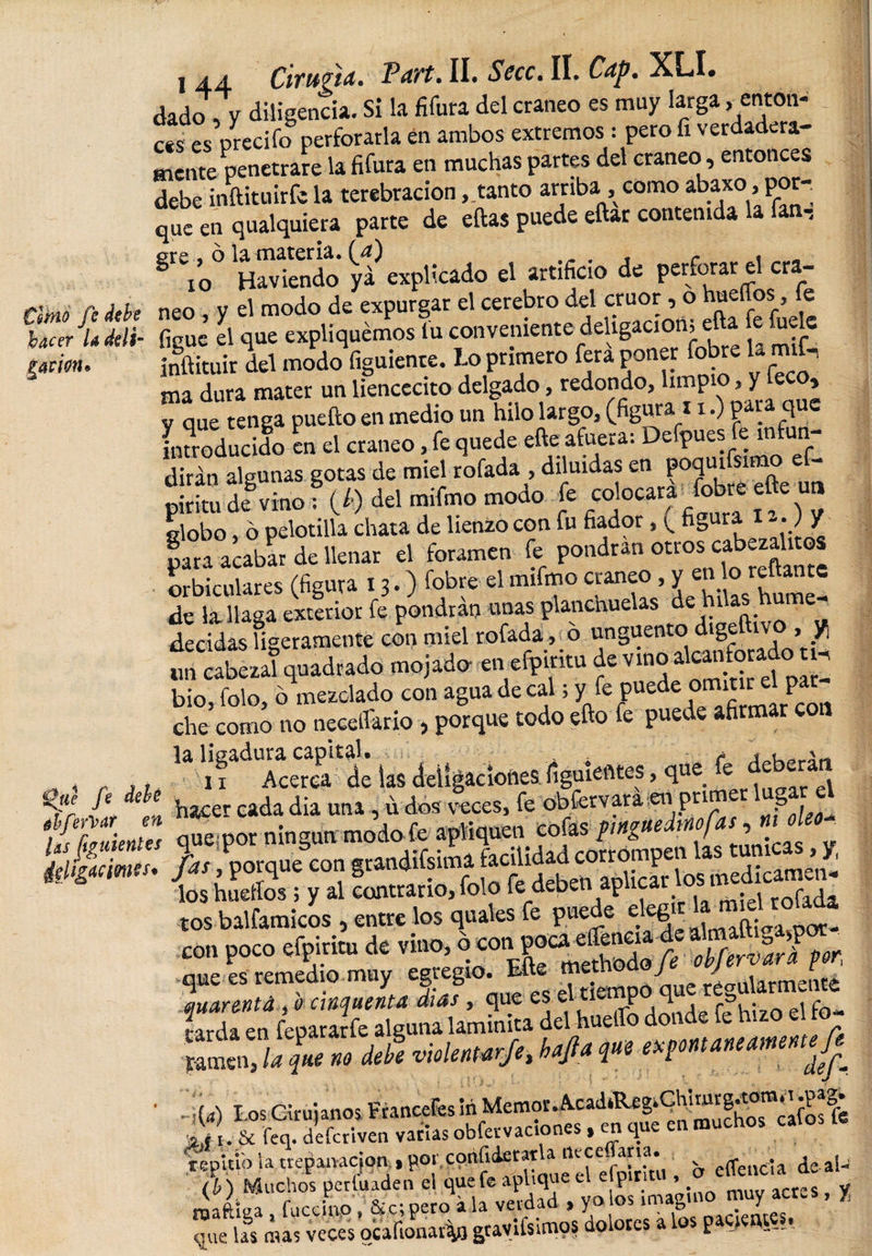 timo fe debe hacer U ddi- ifitm* QiCe fe debé ébferVar en las Siguientes llUgncmis* i 44 CiTUftA* VayZ\ II. Sea. II. Cdp. XLI# dado , V diligencia. Si la fifura del cráneo es muy larga &gt; enton¬ es es precifo perforarla en ambos extremos: pero fi verdadera¬ mente penetrare la fifura en muchas partes del cráneo, entonces debe indituirfc la terebración ,.tanto arriba, como abaxo, por-; que en qualquiera parte de ellas puede eftar contenida la fan, gre s ó la materia, (a) § Yo Haviendo yá explicado el artificio de perforar el era- neo V el modo de expurgar el cerebro del crúor, o bueffos, fe fique el que expliquémos lu conveniente deligácion; eda fe fuele inftituir del modo figuiente. Lo primero fera poner fobre Urnfi ma dura mater un liencecito delgado, redondo, limpio , y [eco, y que tenga puedo en medio un hilo largo, (figura.11.) pata q e introducido en el cráneo, fe quede ede afuera: Defpues fe infun¬ dirán algunas gotas de miel rofada , diluidas en poquifsimo e - pSÍ Vino f (/.) del mífmo modo fe coloca^ ede un globo, o pelotilla chata de lienzo con fu fiador, ( figura -•) Y para acabar de llenar el foramen fe pondrán otros cabezah os orbiculares (figura ir.) fobre el mifmo cráneo, y en lo redante de la llaga exterior fe pondrán unas planchuelas de hilas ume- decidas ligeramente con miel rofada, 6 unguento dige iv , y¡ t et zí quadrado mojado en efpiritu de vino alcanforado ti. bio, folo, b mezclado con agua de cal; yfepuedeomitreipa, che como no necetfario , porque todo edo fe puede afirmar c !afigaduracapital. ^adjgacíotl£S¿guíenles, que fe deberán hacer cada dia una, u dos veces, fe obfervara -eii primer § que por ningún modo fe apliquen cofas pingue i f » fas, porque con grandifsima facilidad corrompen las turneas,^ los huellos ; y al contrario, folo fe deben ap tcar os m ^ tos balfamicos , entre los quales fe puede ckgu ^ _rmd ro* con poco efpiritu de vino, o con!£$£?£ que es remedio muy egregio. Efie method J J £ quar&amp;ntá , o cinquenta dias, que es e d . jfQ- ^arda en fepararfe alguna l&amp;minita. del hueí d * f ¿ » d «w yp v‘ 1(4 Los Cirujanos Francefes Jh Memor^cad*RegiQhinirg^^*| A u &amp; feo. defcrlven varias obfetvaciones, en que en muchos calo repitió la trepanaejon., por, confiderata nvcc. arta^ effenda ¿e aÍJ (h) Muchos períuaden el que fe aplique el e p n , . méftíga , fuccino, &amp; Cipero ala verdad , yulos .maguió muy «X que las mas veces ocafionar^n gtavifsimqs dolores a f —