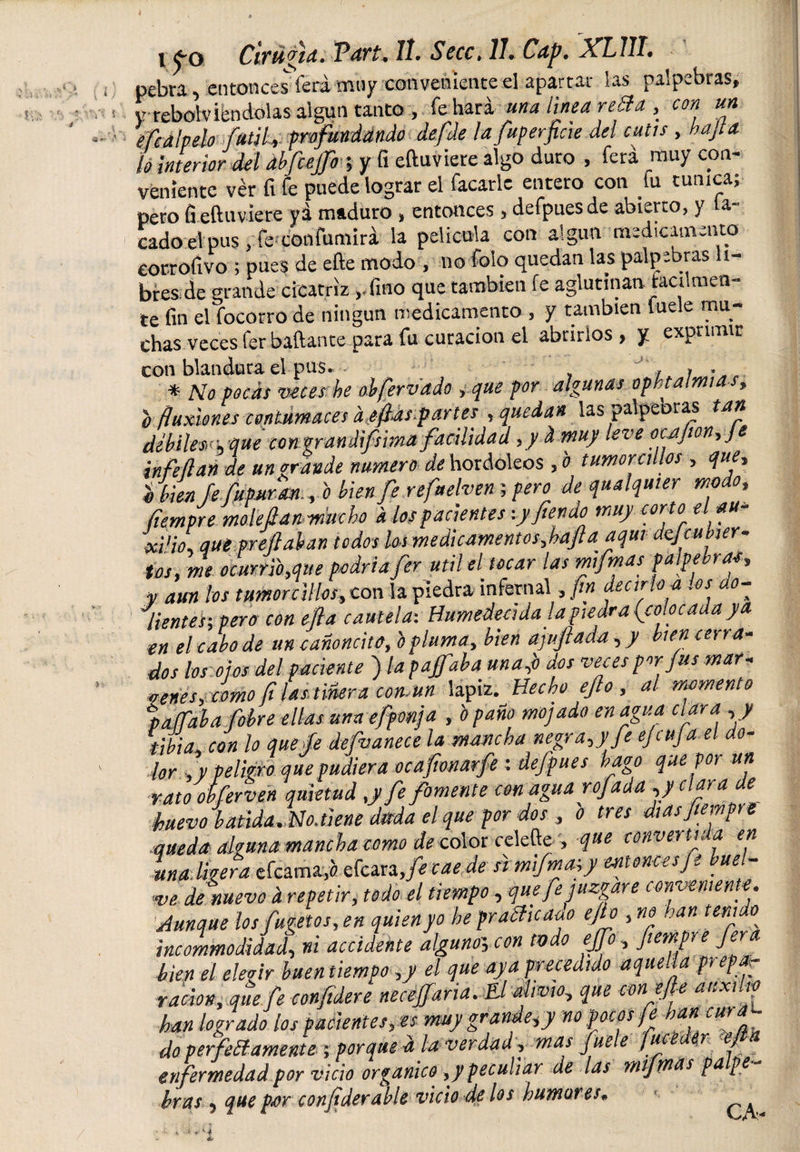 pebu, entonces fera muy conveniente el apartar las palpebras, yrebolv leudólas algún tanto , fe hará una linea retid , con un. ¿flabelo fútil, prefundando defle lafuperficie del cutis, bajta ¡o interior del ábfcejfo ; y fi eftuviere algo duro , fera muy con¬ veniente ver ft fe puede lograr el facarle entero con fu túnica; pero fi eftuviere yá maduro, entonces, defpuesde abierto, y la¬ cado el pus, fe confumirá la película con algún medicamento eorrofivo ; pues de efte modo , no foío quedan las palpebras li¬ bres de grande cicatriz ,.fmo que también fe aglutinan fácilmen¬ te fin el focorro de ningún medicamento , y también luele mu¬ chas Veces fer baftante para fu curación el abrirlos, y exprimir con blandura el pus. . . . * No pocas veces he obfervado, que por algunas opht amias, o fluxiones contumaces d eflas.partes , quedan ias palpeoras tan debílevvqm con grandifsima facilidad ,y d muy leve ocjpon,Je infle flan de un grande numero de hordoleos ,b tumorcillos , que, o bien fe fupuran., o bien fe refaehen; pero de qualquier modo, fíempre mole flanmucho i los pacientes -.yfienao muy corto el au- xi'io, que prefinían todos los medicamentosflafla aquí dcfcu tuer¬ tos, me ocurri'o,que podría fer útil el tocar las mifmas palpebrae, y aun los tamorcillos, con la piedra infernal, fin decirlo a los do- lienteh pero con efla cautela: Humedecida la piedra (colocada ya en el cabo de un cañoncito, o pluma, bien afufada, / bien cerra¬ dos los ojos del paciente ) la pajfiba una (o dos veces por fus mar¬ cenes, como fi las tiñera común lápiz. Hecho ejlo , al momento paffaba f'obre ellas una efponja , o paño mojado enagua clara , y tibia, con lo que fe defvanece la mancha negra,)’fe eji tija el li¬ jar , y peligro que pudiera ocaftonarfe : defpues hago que por un rato obferven quietud ,y fe fomente con agua rofada ,y clara de huevo batida. No. tiene dada el que por dos , o tres días fíempre queda alguna mancha como de color celefte , que convertida en Inaligera efcama(a efcara je caede si mifmajy entonces Je bue- w de nuevo d repetir, todo el tiempo, que fe juzgare comente. Aunque losfugetos, en quien yo he pratiicaao ejlo , no han teñí o incommodidud, ni accidente alguno; con tvdo ejjfo, fíempre fera bien el elegir buen tiempo ,y el que aya precedido aquella prepar ración, que fe confidere necesaria. El alivio, que con efte auxilio han logrado los pacientes, es muy grande,y no pocos fe han cura¬ do perfetiámente ; porque ft la verdad, mas hiele fue r j enfermedad por vicio organico ,y peculiar de las mifmas pa p bras , que per conflderable vicio de los humores.