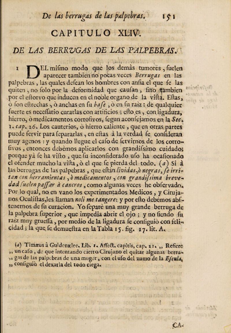 * \ De las berrugas de las palpebras. i &lt;p i CAPITULO XLIV. DE LAS BERRVGAS DE LAS PALPEBRAS. . ’ V. ' v r i 4 \\ * : f - i rXEL mifmo modo que los demás tumores , fueleti I 3 aparecer también no pocas veces Berrugas en las palpebras , las quales deíean los hombres con aníia el que fe las quiten , no folo por la deformidad que caufan , fino ^ambien por el eftorvo que inducen en el noble organo de la vifta. Eftas» ó fon eftrechas ó. anchas en fu bafe , ó en fu raíz i^de qualquier fuerce es neceífario curarlas con artificios ; efto.es , con ligadura,’ hierro, ó medicamentos corrofivos, fegun aconfejamos en la. Sea i. cap* 26* Los cauterios, ó hierro caliente , que en otras, partes puede fervir para fepararlas•&gt; en eftas, á. la, verdad fe confideran muy agenos : y quando llegue el cafo de fervirnos, de los corro¬ fivos , entonces debemos aplicarlos, con grandifsímo cuidado; porque ya fe. ha vifto , que fu inconfiderado ufo ha ocafionada el ofender mucho la vifta » ó el que fe pierda del todo.. (a) Si á. las berrugas, de las palpebras , que eftán lividasnegras,Je irri¬ tan con herramientas , o medicamentos y con grandísima breve-* dad Cuelen pajfar a cancros»como algunas, veces, he obfervado* Por lo qual, no en vano los experimentados Medicos , y Ciruja¬ nos Oculíftasjles Uaman noli me tangere; y por efto debemos, abf- tenernos de íii curación. Yo feparé una muy grande berruga de la palpebra fuperior , que impedía abrir el ojo ; y no fiendo fu raíz muy gruelfia, por medio de la ligadura fe confíguió con feli-* cidad; la que fe demueftra en la Tabla 15. fig. 17. lie. A.. . (a) Timasus á Guldenidee. Lib. 1. AfFeéh capitis» cap* 2 u „ Refiere ,, uncaío , de que intentando cierta Cirujano el quitar algunas berru- ,, gas de las palpebras de una muger , con el ufo, del %uaio de la JE/cula^ ,, configura eldexarladel todo, ciega. 1