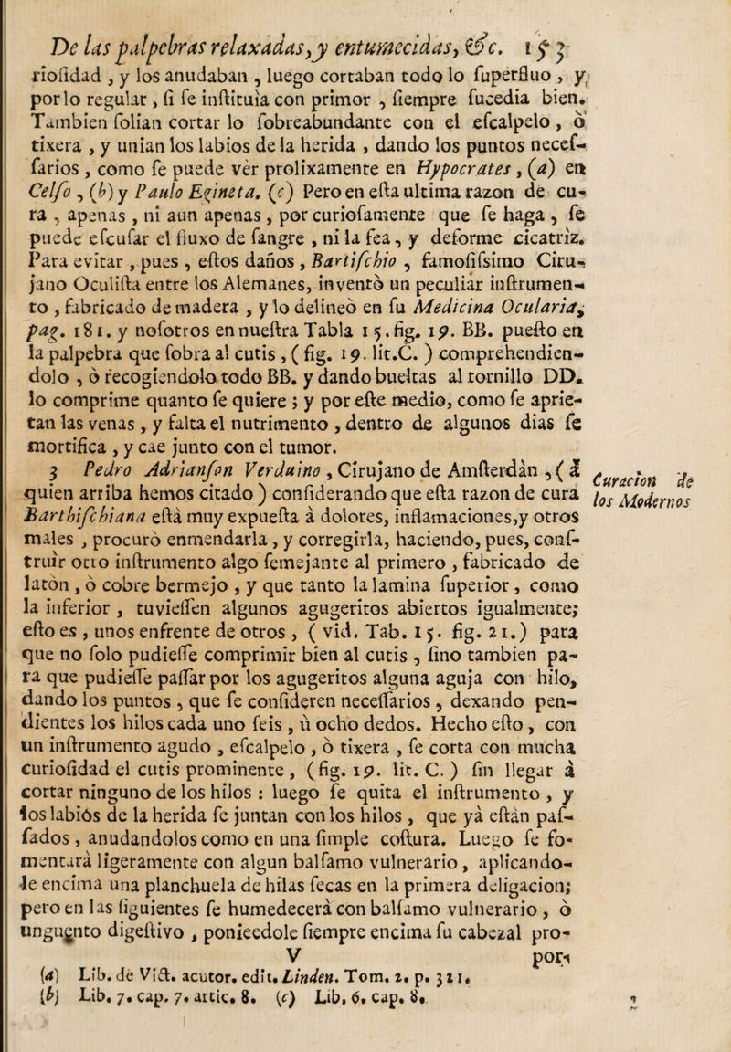 rioíidad , y los anudaban , luego cortaban todo lo fuperfluo , y por lo regular, (i fe inftituia con primor , fiempre fucedia bien. También folian cortar lo fobreabundante con el efcalpelo, o tixera , y unían los labios de la herida , dando los puntos necef- farios , como fe puede ver prolixamente en Hipócrates , (a) et* Celfo , ib) y Paulo Elinet a. (r) Pero en efta ultima razón de cu¬ ra , apenas , ni aun apenas , por curiofamente que fe haga , fe puede efcufar el fiuxo de fatvgre , ni la fea, y deforme cicatriz. Para evitar , pues , eftos daños , Bartifchio , famoíifsimo Ciru-; ja no Oculifta entre los Alemanes, invento un peculiar inftrumen-* to , fabricado de madera , y lo delineo en fu Medicina Ocularia, pag. 181, y nofotros ennueftra Tabla 15.%. 19* BB. puefto en la palpebra que fobra al cutis , (fig. 19. lit.C. ) comprehendien- dolo , ó recogiéndola todo BB. y dando bueltas al tornillo DD* lo comprime quanto fe quiere ; y por efte medio, como fe aprie¬ tan las venas, y falta el nutrimento , dentro de algunos dias fe mortifica , y cae junto con el tumor. $ Pedro Adñanfon Verduino , Cirujano de Amfterdán ,( á quien arriba hemos citado ) confiderando que efta razón de cura Bartbifehiana efta muy expuefta a dolores, inflamaciones,y otros males , procuró enmendarla, y corregirla, haciendo, pues, conf- truir ocio inftrumento algo femejante al primero , fabricado de latón , ó cobre bermejo , y que tanto la lamina fuperior, como la inferior , tuvieflen algunos agugeritos abiertos igualmente; efto es , unos enfrente de otros , { vid. Tab. 15. fig. 21.) para que no folo pudiefle comprimir bien al cutis , fino también pa¬ ra que pudiefle paflarpor los agugeritos alguna aguja con hilo* dando los puntos , que fe confideren neceífarios , dexando pen¬ dientes los hilos cada uno feis , ü ocho dedos. Hecho efto, con un inftrumento agudo , efcalpelo , ó tixera , fe corta con mucha curioíidad el cutis prominente, (fig. 19. Iit. C. ) fin llegar á cortar ninguno de los hilos : luego fe quita el inftrumento , y loslabiós de la herida fe juntan con los hilos , que ya eftán paf- fados , anudándolos como en una limpie coftura. Luego fe fo¬ mentará ligeramente con algún balfamo vulnerario, aplicándo¬ le encima una planchuela de hilas fecas en la primera deligacion; pero en las íiguientes fe humedecerá con balíamo vulnerario , ó ungugnto digeftivo , ponieedole fiempre encima fu cabezal pro- V pori (4) Líb. dé Vid. acutor. edit. Linden* Tom. 2. p. 311. [b] Lib. 7. cap. 7. artic. 8. {c) Lib, 6, cap. 8» Curación dé los Modernos
