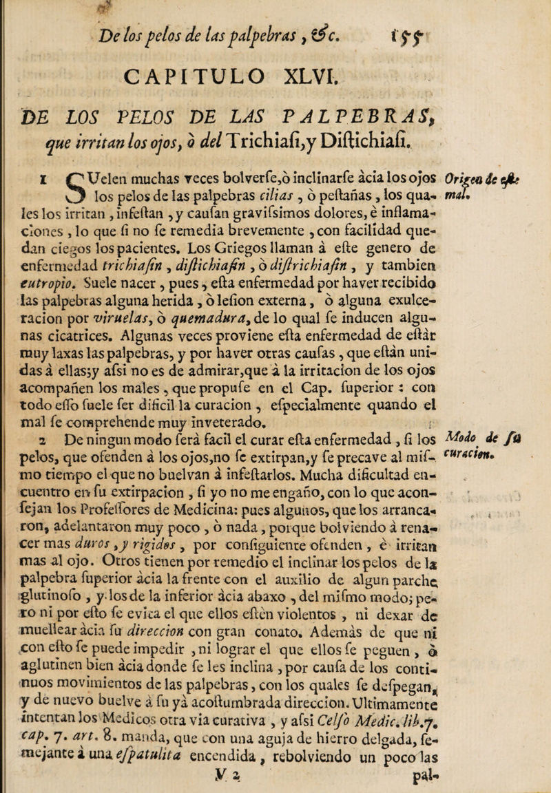 s De los pelos de las palpebras , téc. i ff CAPITULO XLVI. I t • ' | ■ • / * - / ’ ,4 r, DE LOS PELOS DE LAS PALPEBRAS, que irritan los ojos, a del Trichiafi^y Diftichiaíl. 1 r^Ueleti muchas veces bolverfe,ó inclinarfe acia los ojos Origen de efe v3 los pelos de las palpebras cillas , ó peftañas, los qua- mal. íes los irritan ,infeftan ,y caufan gravifsimos dolores, é inflama¬ ciones , lo que fi no fe remedia brevemente ,con facilidad que¬ dan ciegos los pacientes. Los Griegos llaman á efte genero de enfermedad trichiafin , dijlichiafin , 6 dijlrichiaftn , y también eutropio. Suele nacer , pues, efla enfermedad por haver recibido las palpebras alguna herida, ó lefion externa, ó alguna exulce- ración por viruelas, ó quemadura, de lo qual fe inducen algu¬ nas cicatrices. Algunas veces proviene efla enfermedad de eftát muy laxas las palpebras, y por haver otras caufas , que eftán uni¬ das á ellassy afsi no es de admirar,que á la irritación de los ojos acompañen los males , que propufe en el Cap. fuperior : con todo eílo fuele fer difícil la curación , efpecialmente quando el mal fe comprehende muy inveterado. ¡ 2 De ningún modo ferá fácil el curar efla enfermedad , íi los Modo, de fü pelos, que ofenden á los ojos,no fe extirpan,y fe precave al mif- cur*c**n* mo tiempo el que no buelvan a infeftarlos. Mucha dificultad en¬ cuentro eiif fu extirpación , íi yo no me engaño, con lo que acon- fejan los Profeffores de Medicina: pues algunos, que los arranca-* ron, adelantaron muy poco , 6 nada, porque boiviendo á rena¬ cer mas duros ,y rigides , por coníiguiente ofenden , é* irritan mas al ojo. Otros tienen por remedio el inclinar los pelos de la * palpebra fuperior acia la frente con el auxilio de algún parche; glutinofo , y. los de la inferior acia abaxo , del miímo modo; pe¬ ro ni por efto fe evita el que ellos eiíén violentos , ni dexar de muellear acia fu dirección con gran conato. Además de que ni con efto fe puede impedir ,ni lograr el que ellos fe peguen, o aglutinen bien acia donde fe les inclina ,por caufa de los conti¬ nuos movimientos de las palpebras, con los quales fe defpegan,( y de nuevo buelve á fu ya acoftumbrada dirección. Ultimamente intentan los Medicos otra via curativa , y afsi Celfo Medie. lib.y. cap. 7. art, 8. manda, que con una aguja de hierro delgada, fe- mejante a una efpatuhta encendida, rebolviendo un poco las y. z pal-