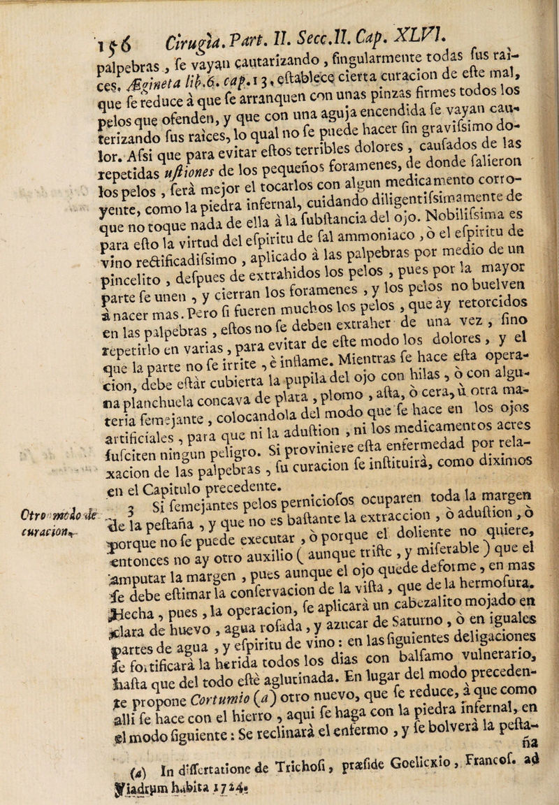 i¡¡-6 Ciruptá. Vítrt. II. Sccc.ll. Cctp. XLV1. ^ palpebras , fe vayan qautarizando , fingularmente todas us raí¬ ce/ Maneta li¡&gt;k cap. i3, eñablece cierta curación de eñe mal, que íreduce i que fe arranquen con unas pinzas firmes todos los terizando fus raíces^ lo qual no fe pnede hacer fm repetidasAfilones de los pequeños forámenes, de donde faheron los pelos ferá mejor el tocarlos con algún medicamento corro- vente como la piedra infernal, cuidando diligentísima'mente de que Só toque nada de ella á la fubftancia del ojo. Nobil.fsima es mra eño la virtud del efpiritu de fal ammomaco ,0 el efpmtu de Lo reftificadifsimo , apilado i las ¿! defpues de extrabidos los pelos , pues por -a mayor parte feunen, y cierran los forámenes , y los pelos no buelven I nacer mas Peí o fi fueren muchos los pelos que ay retorcidos en las pal modo’t s SoS,* y el mXparre no fe irrite , é inñame. Mientras fe hace efta opera- don, debe eftár cubierta la pupila del ojo con hilas , o ja ga¬ na planchuela concava de plata , p om , &gt; ’ jQS 0-0S tena fem ; jante , colocándola del modo que fe h J artificiales , para que ni la S xacbnT”S palpebras , fu curación fe inftituirá, como dixrmos 6,1 f ^sffeníejantes ptdos'perniciofos ocuparen toda la margen 5 e KrtíVonfp líi pvtracción 5 o aduítion , o Ac- la npftaña ^ v que no es baitante u extracción , tic la peitana , y h x nornue el doliente no quiere, jorque no fe puede executar , o porque ei 00 « -J* . entonces no ay otro auxilio ( aunque tnfte , y milferable J que el 'amputar la margen , pues aunque el ojo quede defotme, e mas Hebe eftimar la enervación de la viña, que de a hermofura. , p,S, U operación, fe aplicará »n \A,r, de huevo , agua rofada, y azúcar de Saturno, o en iguales £a“«deagua ,,cfpiri.n.de vino;«n í . ñv i-ifirurá la herida todos los días con baliamo vulnerario, £&amp;! que del todo efté aglutinada. En lugar del modo preceden¬ te propone Cortumio (&lt;t) otro nuevo&gt; ñue reduce’ .a f* allí fe luce con el hierro , aquí fe haga con la P&gt;^ infernal^n gl modo íiguiente: Se reclinara el enfermo , y P ña (a) in dlffcrtatione de Tnchofi, ptaf.de Goelicxio, Ftancof. a* yiadrjun habita t]í45