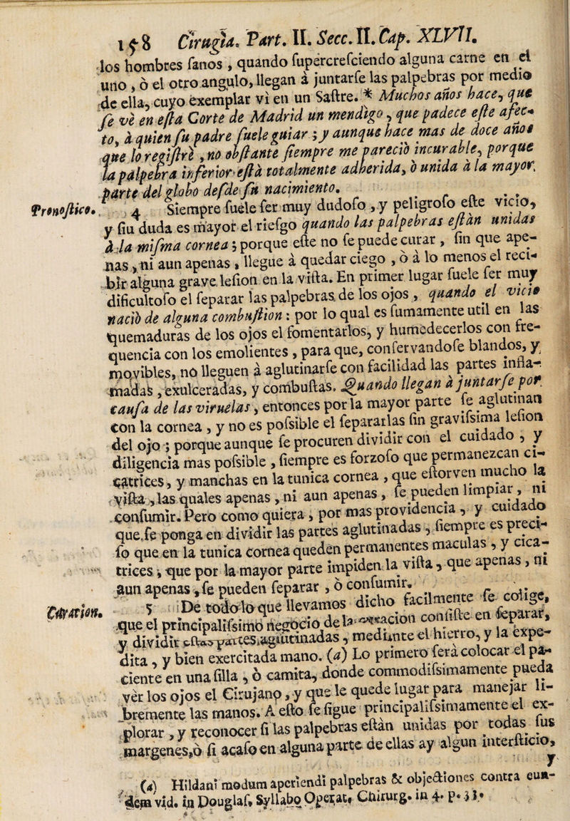 fmoftice. 'Ciftmon* i Cirugld* Vart. II. Secc. ll. Cdp* XLVll. los hombres fanos , quando fupercrefciendo alguna carne en el uno, o el otro angulo, llegan á juntarfe las palpebras por medio de ella, cuyo éxemplar vi en un Saftre. * Muchos anos hace, que fe ve enefla Corte de Madrid un mendigo que padece e/te afec¬ to* d quien fu padre fuete guiar;/ aunque hace mas de doce ano t que lo regiftrt ,no olflantefiempre me jaree,o incurable, porque la palpebra inferior ejl'a totalmente adherida, o unida a la mayor. parte del globo defdefa nacimiento. . , 4, Siempre fuele fer muy dudofo ,y peligrólo elle vicio, V fia duda es mayor el riefgo quando las palpebras eflan unidas d la mifma cornea; porque efte no fe puede curar, fin que ape¬ nas &gt;fli aun apenas , llegue á quedar ciego , o a lo menos el recw Wr alguna grave lefion en la vifta. En primer lugar fue^e fer muy dificultofo el feparar las palpebras de los ojos , quando el vicio uacFo de alguna combuftion: por lo qual es fainamente uti en Quemaduras de los ojos el fomentarlos, y humedecerlos con rre- quencia con los emolientes, para que, comervandofe blandos, y movibles, no lleguen á aglutinare con facilidad las^ ParteS ^^ madas, exulceradas, y combuftas, ¿guando llegan a juntarfe por tañía de las viruelas, entonces por la mayor parte fe aglutinan con la cornea, y no es pofsible el fepararlas fin gravisl^' del ojo ; porque aunque fe procuren dividir con el cuidado, y diligencia mas pofsible , fiempre es forzofo que Permail^z^!^ ^trices , y manchas en la túnica cornea , que eftorven t yífta, las quales apenas, ni aun apenas, fe#Pue ¡pn im^ .j confumir. Pero como quiera, por mas pro vi U1£ia ’ V _ r • que fe ponga en dividir las partes aglutinadas, ^^P^ ^ ^ fo que en la tunica cornea queden permanentes m c i ’ J trices, que por la mayor parte impiden U vifta , que p &gt; dita, V bien ejercitada mano, (a) Lo primero fera colocar cipa- Cíente en una filia , ó camita, donde commodifsimamente pueda ver los ojos el Cirujano, y q«-le quede lugar para manejar li¬ bremente las manos. A efto fe figue pnncipalifsimamente el ex- ,plorar , y reconocer fi las palpebras eftan umaas por . margenes,ó fi acafoen alguna parto üe ellas ay a-gun m er &gt; (4\ H1 Ida ni modum aperiendi palpebras ¡k objectiones contra eu*-