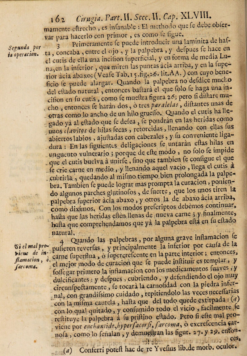 ia operación» mámente eftrecho , es infanable : EI methodo que fe dece obser¬ var para hacerlo con primor , es como le ligue. _ _ , Primeramente fe puede introducir una lamimta de har¬ ta , concaba, entre el ojo , y la palpebra , y defpues fe hace en el cutis de ella una incifion fuperficial, y en forma de media Tu¬ na en la inferior , que miren las puntas acia arriba, y en la upe- rior acia abaxo; (Veafe Tab.i 5 .hg-'-.ó. Ht.AA.) con cuyo bene¬ ficio fe puede alargar. Quando la palpebra no defdice mucho del eftado natural, entonces bailará el que folo fe haga una m- cifion en fu cutis, como fe mueftra figura %6\ pero li diílare. mu¬ cho , entonces fe harán dos, o tres paralelar, diñantes unas de otras como lo ancho de un hilo grueilo. Quando el cutis ha e- «ado va al eftado que fe deíea, fe pondrán en las heridas como unos 'clavitos de hilas fecas, retorcidas, llenando con ellas fus abiertos labios , ajuiladas con cabezales, y fu conveniente liga¬ dura : En las figuientts deligaciones fe untaran ellas hilas en unguento vulnerario ; porque de eñe modo , no folo fe impide qué el cutis buelva á unirfe, fino que también fe conligue el que fe crie carne en medio , y llenando aquel vacio , llega el cutis a cubrirla , quedando al mifmo tiempo bien prolongada la palpe¬ bra. También fe puede lograr mas prompta la curación, ponien¬ do algunos parches glutinofos, de fuerte, que los unos tiren la palpebra fuperior acia, abaxo, y otros la de abaxo acia arriba, como diximos. Con los modos preferiptos debemos continuar, halla que las heridas eftén llenas de nueva carne ; y finalmente, halla que comprehendamos que ya la palpebra ella en 1« eltado natural, • . n 4 Quando las palpebras , por alguna grave inflamación e &amp;¿ d mal pro- pul'ieren reverfas , y principalmente la inferior por caula de la *jene de ,n: carne fuperflua, ó fupercrefcente en la parte interior; entonces, fluZZn ’ el mejor modo de curación que fe puede inftituir es templar, y J follegar primero la inflamación con los medicamentos faav.es, y dulcificantes: y defpues, cubriendo, y defendiendo el ojo m y circunfpedamente, fe tocará la carnofidad con la piedra infer¬ nal, con grandifsimo cuidado, repitiéndolo las veces neceflarias con la mifma cautela, halla que del todo quede extirpada s (a) con lo qua! quitado, y confumido todo el vicio , fácilment e je . reílituye la palpebra á fu priílino eftado. Pero li elle mal pt . viene por ene hantide^by perfacorJi, fare orna, 6 excrefcencia |ar nofa, como lo feñalan , y demueft/an las figur. 27. y 29. enton- g, ■ , , ^ A «K-; CeS» (a) Conferri poteft hac de re Yvefius íib.de morb. oculor.