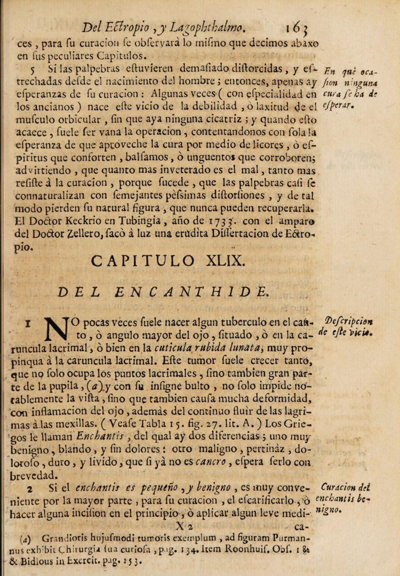 ces , para fu curación fe obfervará lo rnifino que decimos abaxo en fus peculiares Capítulos. 5 Si las palpebras eftuvieren demafiado diftorcidas , y ef- 0Cd_ trechadas defde el nacimiento del hombre ; entonces, apenas ay fton ninguna efperanzas de fu curación : Algunas veces ( con efpecialidad en cura fe ha de los ancianos ) nace efte vicio de la debilidad , ó laxitud ds el e/berarm mufeulo orbicular , fin que aya ninguna cicatriz ; y quando efto acaece , fuele fer vana la operación , contentándonos con íola la efperanza de que aproveche la cura por medio de licores , ó ef- piritus que conforten , balfamos, 6 ungüentos que corroboren, advirtiendo , que quanto mas inveterado es el mal, tanto mas refifte á la curación , porque fucede , que las palpebras caíi fe connaturalizan con femejantes péfsimas diftoríiones , y de tal modo pierden fu natural figura , que nunca pueden recuperarla. El Dodor Keckrio en Tubingia , año de 1733. con el amparo del Do&amp;or £ellero, faco á luz una erudita Diífertacion de E&amp;ro- pió. CAPITULO XLIX. DEL ENCANTHIDE. 1 \] O pocas veces fuele nacer algún tuberculo en el caá- tDefcripcbn to , ó angulo mayor del ojo, fituado &gt; ó en la ca- ^ efe runcula lacrimal &gt; ó bien en la cuticula rubida lunat a, muy pro¬ pinqua á la caruncula lacrimal. Efte tumor fuele crecer tanto, que no folo ocupa los puntos lacrimales, fino también gran par¬ te de la pupila, (¿z) y con fu infigne bulto , no folo impide no¬ tablemente la vifta &gt; fino que también caufa mucha deformidad, con inflamación del ojo, además del continuo fluir de las lagri¬ mas a las mexillas. ( Veafe Tabla 15. fig. 27. lit. A. ) Los Grie¬ gos le llaman Enchantis , del qual ay dos diferencias $ uno muy benigno, blando , y fin dolores í otro maligno &gt; pertinaz , do- lotofo , duro, y livido, que fi ya no es cancro, efpera ferio con brevedad. 2 Si el enchantis es pequeño ,y benigno , es muy conve- Curación dd niente por la mayor parte &gt; para fu curación , el efcarificarloyo en.c^ntis be* hacer alguna inciíion en el principio , ó aplicar algún leve iriedi- ni&amp;no' X 2 ca- (4) Grandioris hujufrr.odi turr.oris exemplum , ad figuram Ptirman- nus exh'bit Chirurgia iua curiofa , pag. 134. item Roonhuif. Obf. 1 fy &amp; Bidious iu Lxerciu pag. 153.