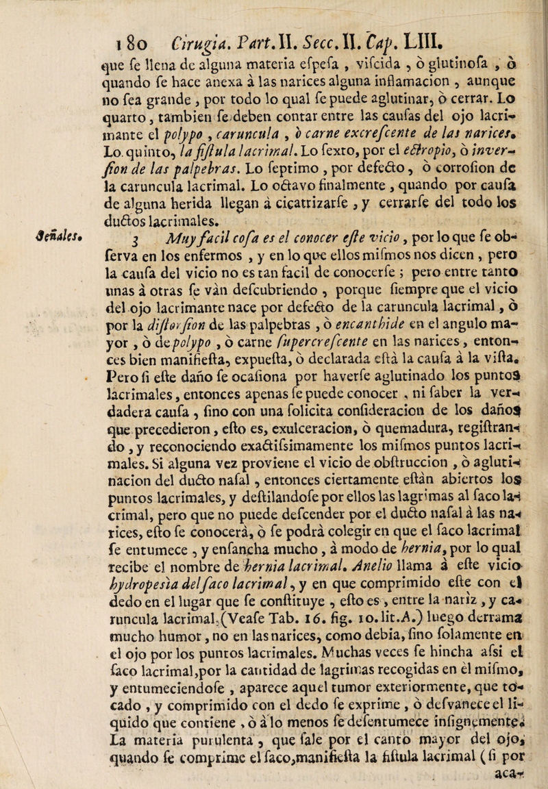 Señales* que fe llena de alguna materia efpefa , vifcida , 6 giutinofa , ó quando fe hace anexa á las narices alguna inflamación , aunque no fea grande , por todo lo qual fe puede aglutinar, 6 cerrar. Lo quarto, también fe deben contar entre las caufas del ojo lacri- inante el polypo , caruncula , o carne excrefcente de las narices• fion de las palpebras. Lo feptimo , por defedo, b corrofion de la caruncula lacrimal. Lo odavo finalmente , quando por caufa de alguna herida llegan á cicatrizarte 3 y cerrarfe del todo los dudos lacrimales. 3 Muy fácil cofa es el conocer efe vicio, por lo que fe ob- ferva en los enfermos , y en lo que ellos mifmos nos dicen , pero la caufa del vicio no es tan fácil de conocerte ; pero entre tanto unas á otras fe van defcubriendo , porque fiempre que el vicio del ojo lacrimante nace por defedo de la caruncula lacrimal, 6 por la diforfon de las palpebras , 6 encanthide en el angulo ma¬ yor , ó de polypo , ó carne fupercrefcente en las narices, enton¬ ces bien manifiefta, expuefta, b declarada eftá la caufa á la vifta* Pero fi efte daño fe ocaíiona por haverfe aglutinado los puntos lacrimales, entonces apenas fe puede conocer * ni faber la ver-t dadera caufa , fino con una felicita confideracion de los daño$ que precedieron, efto es, exulcerado*!, o quemadura, regiftrarH do ,y reconociendo exadifsimamente los mifmos puntos lacri-c males. Si alguna vez proviene el vicio de obftruccion , b agluti-&lt; nación del dudo nafal, entonces ciertamente eftán abiertos lo$ puntos lacrimales, y deftilandofe por ellos las lagrimas al faco la*i crimal, pero que no puede defeender por el dudo nafal á las na« rices, efto fe conocerá, b fe podrá colegir en que el faco lacrimal fe entumece , y enfancha mucho, á modo de hernia, por lo qual recibe el nombre de hernia lacrimal• júnelio llama a efte vicio hydropesia delfaco lacrima/, y en que comprimido efte con el dedo en el lugar que fe conftituye , efto es &gt; entre la nariz , y ca* runcula lacrimah(Veafe Tab. 16. fig. io. lit..A.) luego derrama mucho humor, no en las narices, como debía, fino folamente eri el ojo por los puntos lacrimales. ¿Muchas veces fe hincha afsi el faco lacrimal,por la cantidad de lagrimas recogidas en él mifino, y entumeciendofe , aparece aquel tumor exteriormente, que to«* cado , y comprimido con el dedo fe exprime , b defvaneceel li¬ quido que contiene &gt;b alo menos fedefentumece infigncmenre&lt;¿ La materia purulenta, que tale por el cantó mayor del ojo, quando fe comprime el faco,manifiefta la fiftula lacrimal (íi por aca-í