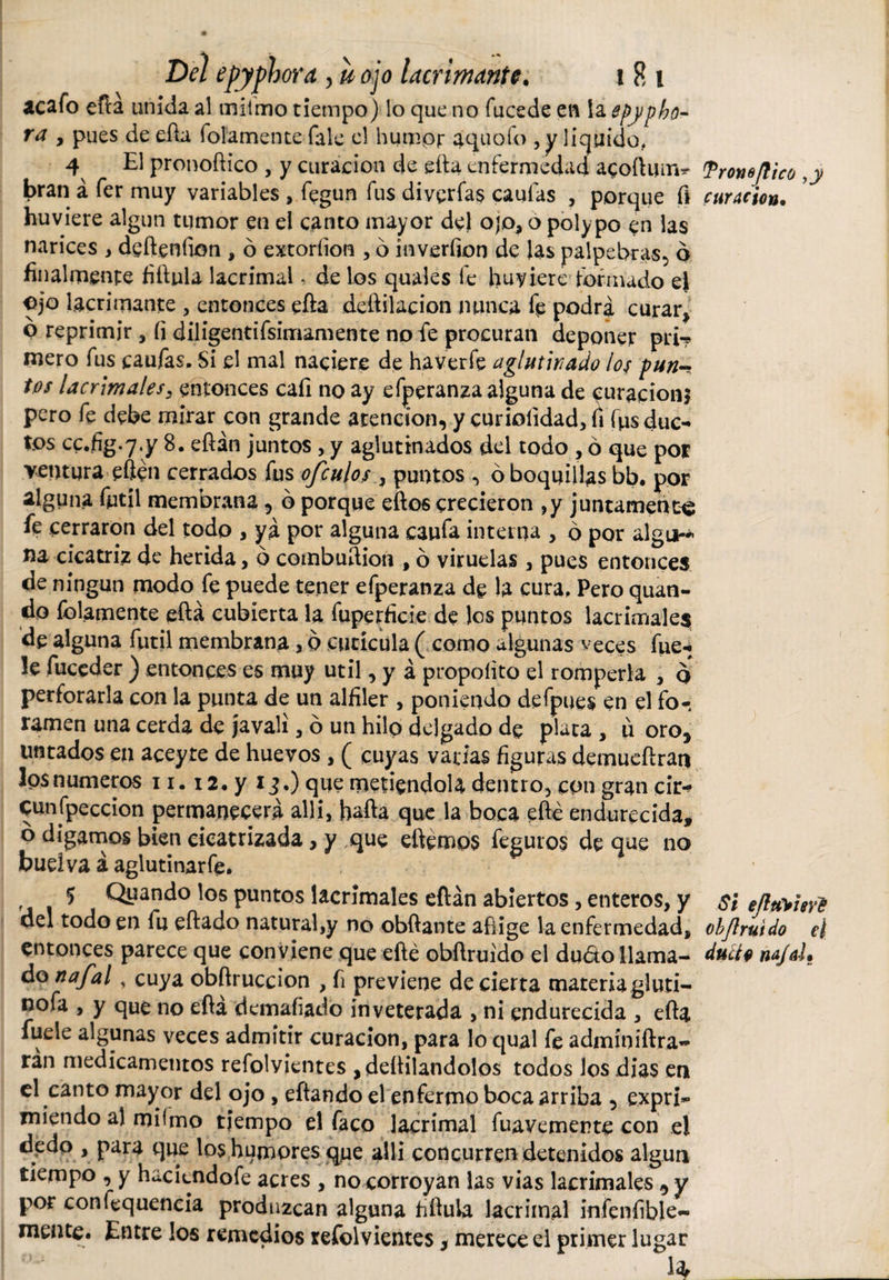 ¿cafo efta unida al mitmo tiempo) lo que no fucede en la epypho¬ ra , pues de efta folamente fale el humpj: aquoío , y liquido, 4 El pronoftico , y curación de efta enfermedad aqoftmn* bran á fer muy variables , fegun fus diverfas caufas , porque fí huviere algún tumor en el canto mayor de) ojo, o polypo en las narices , defteníion , ó extoríion , ó inverfion de las palpebras, o finalmente fiftula lacrimal, de los quales fe hubiere formado ej ojo lacrimante , entonces efta deftilacion manca fe podra curar, o reprimir , íi diligentifsimamente no fe procuran deponer pri? mero fus caufas. Si el mal naciere de ha ver fe aglutinado los pun¬ tos lacrimales, entonces cafi no ay efperanza alguna de curación* pero fe debe mirar con grande atención, y curiolidad, fi fps duc¬ tos cc.fig.y.y 8. eftán juntos , y aglutinados del todo , ó que por ventura eftén cerrados fus ofculos , puntos , ó boquillas bb. por alguna fútil membrana , ó porque eftos crecieron ,y juntamente fe cerraron del todo , ya por alguna caufa interna , 6 por algo-- na cicatriz de herida, ó combuftion , ó viruelas , pues entonces de ningún modo fe puede tener efperanza de la cura, Pero quan¬ do folamente efta cubierta la fuperficie de los puntos lacrimales de alguna fútil membrana, o cutícula ( como algunas veces fue- !e fuceder ) entonces es muy útil, y á propoíito el romperla , q perforarla con la punta de un alfiler , poniendo defpues en el fo-, ramen una cerda de javali, ó un hilo delgado de plata , u oro, untados en aceyte de huevos, ( cuyas vadas figuras demueftran losnumeros 11.12. y 1 3.) que metiéndola dentro, con gran cii&gt; eunfpeccion permanecerá allí, hafta que la boca efté endurecida, ó digamos bien cicatrizada, y que eftémos feguros de que no buelva á aglutinar fe. 5 Quando los puntos lacrimales eftán abiertos, enteros, y del todo en fu eftado natural,y no obftante aflige la enfermedad, entonces parece que conviene que efté obftruido el dudo llama¬ do na/al, cuya obftruccion , fi previene de cierta materia gluti- nofa , y que no efta demafiado inveterada , ni endurecida , efta fuele algunas veces admitir curación, para lo qual fe admíniftra- ran medicamentos refolvientes , deftilandolos todos los dias en el canto mayor del ojo , eftando el enfermo boca arriba , expri¬ miendo al mftmo tiempo el faco lacrimal fuavemente con el dedo , para que los humores que allí concurren detenidos algún tiempo , y haciendofe acres , no corroyan las vias lacrimales , y por confluencia produzcan alguna fiftula lacrimal infenfible- meute. Entre los remedios refolvientes, merece el primer lugar 4 Tronejlico ,y curación• Si eíluVisve ohJl ruido el ducto na/ai»