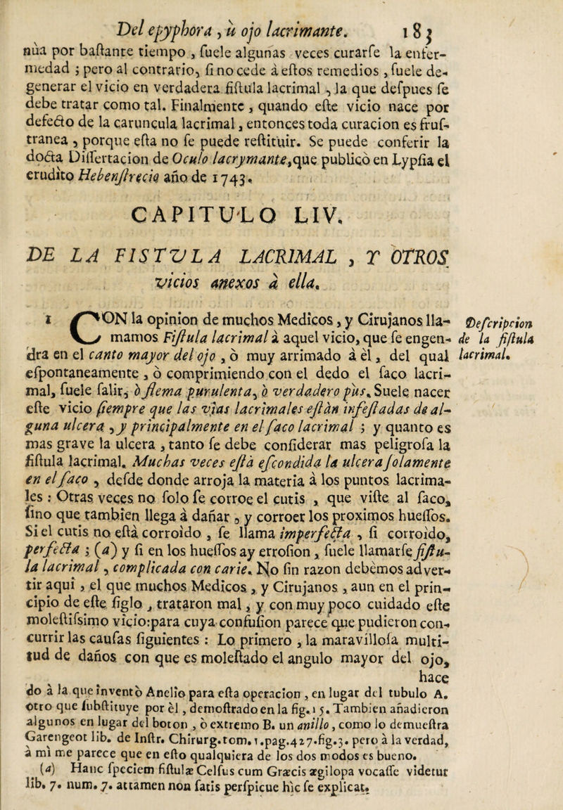 nua por bailante tiempo , fuele algunas veces curarfe la enfer¬ medad ; pero al contrario* fi no cede á ellos remedios , fuele de¬ generar el vicio en verdadera íiílula lacrimal *Ja que defpues fe debe tratar como ral. Finalmente , quando eíle vicio nace por defedo de la caruncula lacrimal , entonces toda curación es fruf- tranea , porque eíla no fe puede reftituir- Se puede conferir la doda Disertación de QchIo lacrymantey&lt;\w$ publico en Lypíia el erudito Hebenfireck año de 1745. CAPITULO LIV, DE LA FISTVLA LACRIMAL , T OTROS[ vicios anexos a ella„ i /^ON la opinión de muchos Medicos &gt; y Cirujanos lia- Oefcripdon \^/ mamos Fifiula lacrimal á aquel vicio, que fe engen- de la fi/lnU ¡dra en el canto mayor del ojo , ó muy arrimado á él, del quai lacrimal• efpontaneamente , ó comprimiendo con el dedo el faco lacri¬ mal, fuele falir, l fiema purulenta* o verdadero pus% Suele nacer eíle vicio (iempre que las vías lacrimales efian infefiadas de al¬ guna ulcera y y principalmente en el faco lacrimal ; y quanto es mas grave la ulcera , tanto fe debe confiderar mas peligrofa la íiílula lacrimal* Muchas veces efia efeondida la ulcerajolamente en elfaco y defde donde arroja la materia á los puntos lacrima¬ les : Otras veces no folo fe corroe el cutis * que viíle. al faco, fino que también llega á dañar 5 y corroer los proximos huellos. Si el cutis no eílá corroído , fe llama imperfecta , fi corroído, perfeóta ; (4) y íi en los hueífos ay crroíion, fuele Uamarfzfijlu- ¡a lacrimal y complicada con carie.. I&gt;{o fin razón debemos ad vera tir aquí, el que muchos Medicos, y Cirujanos aun en el prin¬ cipio de eíle. figlo ^ trataron mal, y con muy poco cuidado eíle mokílifsimo vicioipara cuya confuíion parece que pudieron con¬ currir las caufas figuientes : Lo primero , la maravillóla multi¬ tud de daños con que es moleílado el angulo mayor del ojo, hace do a la que invento Anelio para eíla Operación , en lugar del tubulo A, otro que íubftituye por él, denioílradoenla fig.i 5« También añadieron algunos en lugar del boton , o extremo B« un anillo, como lo dcmueílra Garengeot 1 ib. de Inílr. Chirurg.tcm. !.pag.427*fig.3* pero a la verdad, a mi me parece que en ello qualquiera de los dos modos es bueno. (a) Hanc fpeciem íiílula? Celfus cum Graecis argilopa vocaííe videtur