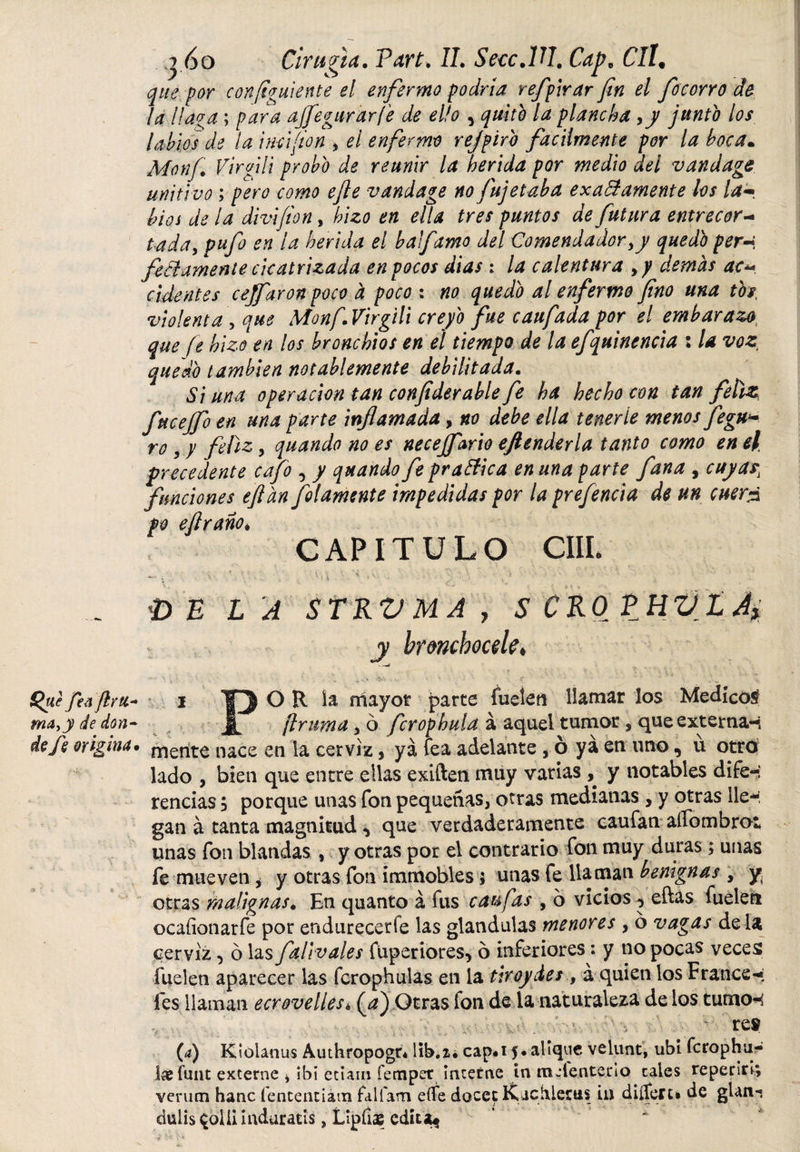 j 60 Ciruela. Parí. IL SeccAU. Cap* CIl9 que por configuiente el enfermo podría refplrar fin el focorro de la l!a?a; para ajíegurar/e de ello , quito la plancha &gt;y junto los labios de la incifion y el enfermo rejpiro fácilmente por la boca. Monf Virfili probo de reunir la herida por medio del v and age uniti vo; pero como efie vandage no fujetaba exa&amp; amente los lam bios de la divifion, hizo en ella tres puntos de futura entrecor- tada¡ pufo en la herida el balfamo del Comendadoryy quedo per-i, fe&amp;amente cicatrizada en pocos dias : la calentura y y demas ac« cidentes cejfaronpoco a poco : no quedo al enfermo fino una tbs, violenta &gt; que Monf.Virgili creyó fue caufada por el embarazot que fe hizo en los bronchios en el tiempo de la efquinencia ; la voz, quedó también notablemente debilitada. Si una operación tan confiderable fe ha hecho con tan feliz, fucejfo en una parte inflamada, no debe ella tenerte menos fegn* ro y y feliz.y quando no es necejfario eflenderla tanto como en el precedente cafo , / quando fe praffica en una parte fana , cuyas, funciones efldn Jotamente impedidas por la prefencía de un cuer¿ po eftrañoi CAPITULO CIIL -'i ■ ‘ - ■ U ' Ci ■ - • ./ ; ... VELA STRVMA, S CROÉHVL ¿i y brmbocele, ■ —6 Quefeoftrti- i T) O R ia mayor parte fuelen llamar los Medico^ ma,y de don- flrumay ó fcrophula á aquel tumor , que externa-í de fe origina• mente nace en la cerviz, ya fea adelante , ó ya en uno, u otroi lado , bien que entre ellas exilien muy varias, y notables dife-: rendas 5 porque unas fon pequeñas, otras medianas, y otras lle*^ gan á tanta magnitud ^ que verdaderamente caufan alfombro! unas fon blandas , y otras por el contrario fon muy duras; unas fe mueven y y otras fon immobles 5 unas fe llaman benignas y y otras malignas. En quanto á fus caufas , o vicios ^ eftas fuelen ocaíionarfe por endurecerfe las glandulas menores y ó vagas dé la cerviz, ó las falivales fuperiores* ó inferiores: y no pocas veces fuelen aparecer las fcrophulas en la tiroydes , á quien los Francés les llaman ecr ove lies* (a) Otras fon de la naturaleza de los turnos re® (a) Kíolanus Authropogn lib.2¿ cap.if.alique velunt, ubi fcrophu- ix íunt externe * ibi etiam fempet interne in mienten o cales repersrí; verum hanc fententiám falfam eífe docet Kachlerus in diífert» de glan-. dulisqollnnduratis, Lipfias edita^