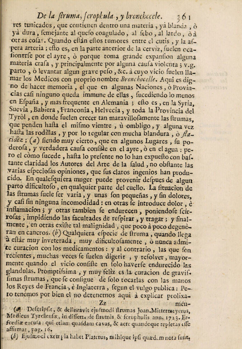 res tunicados, que contienen dentro una materia , ya blanda , 6 ya dura, femcjante al quefo coagulado, al ftbo, al lardo, óá otras cofas. Quando eftán eftos tumores entre el cutis , y la af- I pera arteria ; efto es, en la parte anterior de la cerviz, fuelen cca- íionrrfe por el ayre, ó porque toma grande expanfion alguna materia crafa , y principalmente por alguna caufa violenta , v.g. parto , ó levantar algún grave pefo , &amp;c. á cuyo vicio fuelen lla¬ mar los Medicos con proprio nombre Bronchoeelle. Aquí es dig¬ no de hacer memoria , el que en algunas Naciones , ó Provin¬ cias caíi ninguno queda immune de ellas , fucediendo lo menos en Efpaña , y mas frequente en Alemania ; efto es , en la Syria, Suevia , Babiera ,-Franconia, Helvecia, y toda la Provincia del Tyról, en donde fuelen crecer tan maravillofamente las ftrumas, que penden hafta el mifmo vientre , u ombligo, y alguna vez hafta las rodillas , y por lo regular con mucha blandura , 6 jla- cidez; (Y) fiendo muy cierto, que en algunos Lugares , fu po- derofa, y verdadera caufa confifte en el ayre, 6 en el agua : pe¬ ro el cómo fucede , hafta lo prefente no lo han expuefto con baf. tante claridad los Autores del Arte de la falud , no obftante las yarias efpeciofas opiniones, que fus claros ingenios han produ¬ cido. En qualefquiera muger puede provenir defpues de algún parto dificultofo, en qualquíer parte del cuello. La fituacíon de las ftrumas fuele fer varia, y unas fon pequeñas , y fin dolores, y cafi fin ninguna incomodidad : en otras fe introduce dolor, é inflamación $ y otras también fe endurecen , poniendofe fcir- rofas , impidiendo las facultades de refpirar, y tragar; y final¬ mente , en otras exifte tal malignidad , que poco á poco degene¬ ran en cancros. Qualquiera efpecic de ftruma , quando llega &amp; eftar muy inveterada , muy dificultofamente , ó nunca admi¬ te curación con los medicamentos : y al contrario , las que fon recientes, muchas veces fe fuelen digerir , y refolver, mayor¬ mente quando el vicio coníifte en folo haverfe endurecido las glandulas. Promptiísima , y muy feliz es la curación de gravif* Ernas ftrumas, que fe configue de folo tocarlas con las manos los Reyes de Francia -, é Inglaterra , fegun el vulgo publica: Pe¬ ro tenemos por bien el no detenernos aquí á explicar prolixa- £z men- «íl Dcfcripfit, &amp; delineavit ejuímodi firutnns Joan.Mnternaeyerus, Medicus Tyro'lenfis, rn diííeru de ílrumis &amp;: fcruphulis a mu 171}. Er- fordis excula ; qui celan, quafdam cavas, &amp; aere quaudeque repletas dTe affirmat:, pag. 16. \ í¿) Ejuíhíogí cxerrpla habet Pla.terus, raihique ipil qu^duiu nota funt®