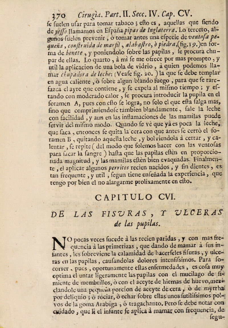 i yo Cirugía, Vart, II. Seco. IV. Cap, CV. fe fuelen ufar para tomar tabaco ; efto es , aquellas que fiendo deyetfo llamamos en Eipañapipas de Inglaterra• Lo tercero^ al¬ gunos fuelen prevenir, ó tomar antes una efpecie ázventnfa pe* quena , confíruida de marfil, alab ajiro, b piedra,(fig.l ?.)en for¬ ma de bonete ^ y poniéndolo fobre las papilas , fe procura chu¬ par de ellas. Lo quarto , á mi fe me ofrece por mas prompto , y útil la aplicación de una bola de vidrio &gt; á quien podemos lia- ¡ mar chupadora de leche*. (Veafe fig. 20. } la que fe debe templar en agua caliente , 6 fobre algún blando fuego , para que fe rare- j fazca el ayre que contiene , y fe expela al mifmo tiempo ; y ef~ tando con moderado calor 5 fe procura introducir la pupila en el foramen A, pues con efto fe logra3 no folo $1 que efta fa¡ga mas, fino que comprimiéndole también blandamente ■&gt; fale la leche con facilidad , y aun eu las inflamaciones de las mamilas puede fervir del mifmo modo. Quando fe ve que ya es poca la leche, que faca , enconces fe quita la cera con que antes fe cerro el fo¬ ramen B quitando aquella leche &gt;y bolyienaoia a cerrar , y ca¬ lentar , fe repite ( del modo que folemos hacer con las ventolas para Tacar la fangre ) hafta que las papilas eftén en proporcio¬ nada magnitud , y las mamilas eftén bien evaquadas. Finalmen¬ te , el aplicar algunos perritos recien nacidos , y fin dientes ? es tan frequente ,y útil , fegun tiene enfeñada la experiencia, que tengo por bien el no alargarme prolixamente en efto* CAPITULO CVL ' - : * •: _ : _ ^ - | r ^ t DE LAS FISVRAS y T VLCERAS de las pupilas* NO pocas veces fucede á las recien paridas , y con mas fre¬ quentia á las primerizas , que dando de mamar á fus in¬ fantes ? les fobreviene la calamidad de hacerfeles fifuras , y ulce¬ ras en las papilas , caufandolas dolores intenfifsimos. Para fo- coner * pues , oportunamente eftas enfermedades , es cofa muy ©ptima el untar ligeramente las papilas con el mucilago de fin miente de membrillos, o con el aceyte de hiemas de huevo,mear ciándole una.pequ^«a porción de aceyte de cera , b de myrrh&amp; por deliquio ó rociar, b echar fobre ellas unos futilifsimos pol¬ vos de la goma Arábiga 3 o tragachanto. Pero fe debe notar con