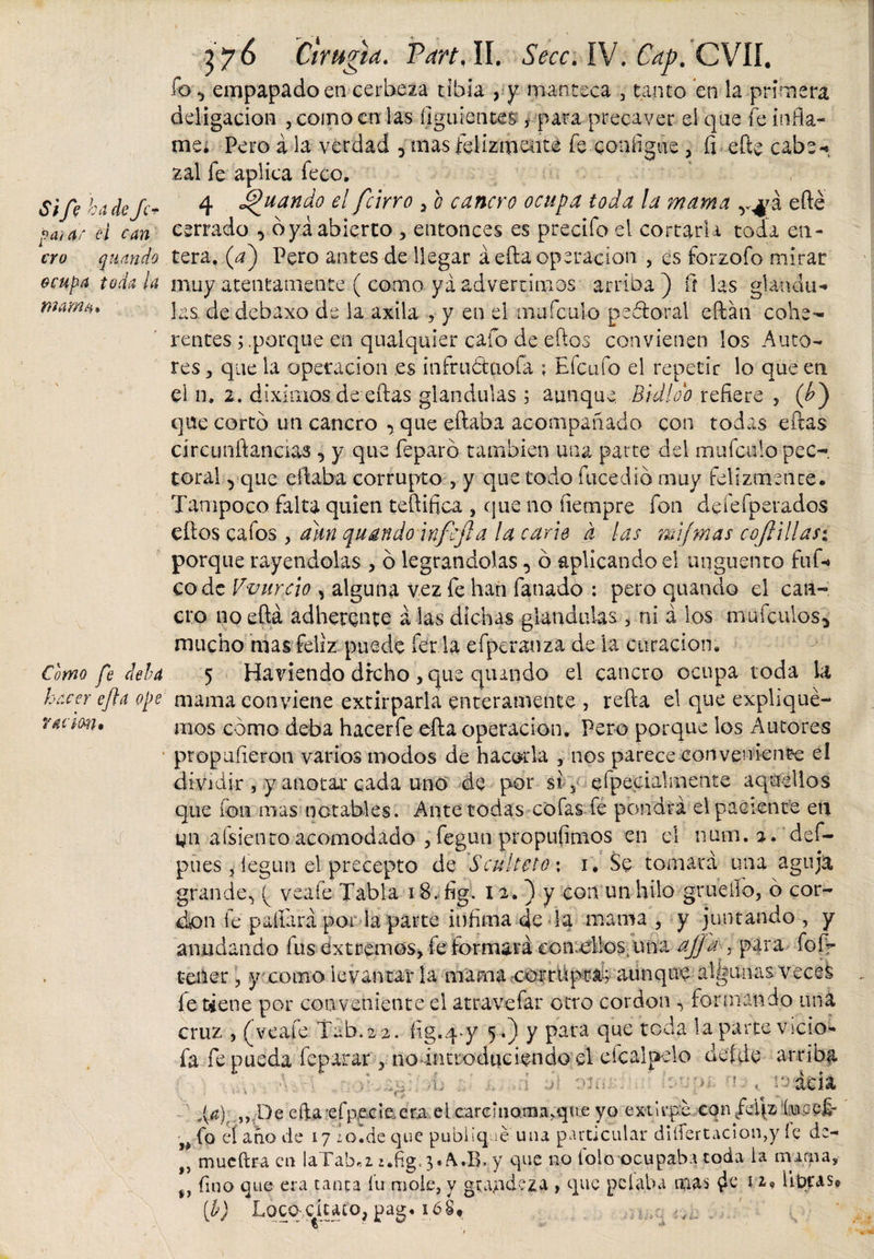 paiar e i can ero quando ocu^a toda la mama* 376 Cirugía. Part, II. ¿Vcc. IV. Cap. CVIÍ. ib ^ empapado en cerbeza tibia , y manteca 3 tanto en la primera deligacion , como en las íiguientes , para precaver el que fe infla¬ me; Pero á la verdad 3 mas felizmente fe coníigue &gt; fi efte cabe-», zal fe aplica feco. Sift ha de Je* 4 guando el /cirro 5 o cancro ocupa toda la mama efte cerrado , o ya abierto , entonces es precifo el cortarla toda en¬ tera. (a) Pero antes de llegar á-efta operación , es forzofo mirar muy atentamente ( como ya advertimos arriba ) ñ las gkndu-* las de debaxo de la axila , y en el mufeulo peófcoral eftan cohe¬ rentes ; .porque en qualquier cafo de eftos convienen los Auto¬ res , que la Operación es iníruótaoía ; Efcufo el repetir lo que eti el n, 2. diximos de eftas glandulas 3 aunque Bidloo refiere , (¿) que cortó un cancro •&gt; que eftaba acompañado con todas eftas círcunftancías , y que feparó también una parte del mufeulo pec¬ toral ^ que eftaba corrupto 5 y que todo facedlo muy felizmente. Tampoco falta quien teftifica , que no íiempre fon defefperados eftos cafos 3 aun quando infefta la carie d las mijmas c o ¡lillas*. porque rayéndolas , ó legrándolas, ó aplicando el unguento ful-» codc V-vurcio , alguna vez fe han fañado : pero quando el can¬ cro noeftá adherente á las dichas glandulas 3 ni á los mufeulos* mucho mas feliz puede fer ia efperauza de la curación. 5 Haviendo dfeho ,que quando el cancro ocupa toda la mama conviene extirparla enteramente , refta el que explique¬ mos como deba hacerfe efta operación. Pero porque los Autores propufieron varios modos de hacerla , nos parece conveniente el dividir , y anotar cada uno de por si ? efpecialmente aquellos que ion mas notables. Ante todas cofas fe pondrá el paciente en pues , legun el precepto de Seúl teto* 1. Se tomará una aguja grande., ( vea fe- Tabla 18. fig. 12. ) y con un hilo grueilo, ó cor- don fe pallará por la parte infima dé la mama , y juntando , y anudando fus extremos, fe formará comedlos, una aJJa , para fof- tener, y como levantar la mama corrupta; aunque algunas'vecek fe tiene por conveniente el atravefar otro cordon , formando uná cruz , (veafe Táb.22. fig.q^y 5.) y para que toda la parte vicio- fa fe pueda feparar 3 no introduciendo el efcalpelo detde arriba *\. vb i al olí. .. ano ! 1 aáda ,{$)■ „De efta efpecte era el earemoma/que yo extirpe confdiz íucejf • fo eí ano de 17 ¿o.de que publique una particular diífertacion,y íe de- t) mueftra en laTab«z i.fig, 3«A.B. y que no tolo ocupaba toda ia mania,- tJ fino que era tanta lu mole, y grandeza , que pelaba mas hbras, [b) Locq-ciuto, pag. 16S* ..¡..¿c . Como fe deba hacer efta ope ración»