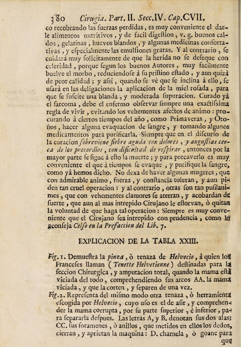XSo Cirugía. Vaxt. II. ScccSSÍ. C^.CVIL co recobrando las fuerzas perdidas, es muy conveniente el dar¬ le alimentos nutritivos , y de fácil digeftion 5 v. g. buenos cal¬ dos , gelatinas , huevos blandos , y algunas medicinas conforta¬ tivas , y efpecíalmente las emulíiones gratas. Y al contrario 5 fe cuidará muy folicitamente de que la herida no fe defeque con celeridad , porque fegun los buenos Autores , muy fácilmente buelve el morbo , reduciendofe á fu priftino eftado , y aun quizá de peor calidad ; y afsi, quando fe ve que fe inclina á ello &gt; fe ufará en las deligaciones la aplicación de la miel rofada , para que fe fufcite una blanda , y moderada fupuracion. Curado ya el farcoma , debe el enfermo obfervar fiempre una exa&amp;ifsima regla de vivir, evitando los vehementes afeólos de animo : pro¬ curando á ciertos tiempos del año &gt; como Primaveras , y Oto¬ ños 5 hacer alguna evaquacion de fangre 3 y tomando algunos medicamentos para purificaría. Siempre que en el difcurfo de la curación fiobreviene fiebre aguda con dolores , y angitfiias cer- ca de ¡os precor dios s con dificultad de refipirar , entonces por la mayor parte fe figue á efto la muerte ; y para precaverlo es muy conveniente el que á tiempos fe evaque * y purifique la fangre, como yá hemos dicho. No dexa de haver algunas mugeres, que con admirable animo, fuerza , y cotiftancia toleran, y aun pi-: den tan cruel operación : y al contrario , otras fon tan pufilani- mes ^ que con vehementes clamores fe aterran, y acobardan dc¡ fuerte , que aun al mas intrepido Cirujano le eñorvan, ó quitaii la voluntad de que haga tal operación: Siempre es muy conve¬ niente que el Cirujano fea intrepido con prudencia , como la ¿jconfeja Celfo en la Prefacción del Lib. y. EXPLICACION DE LA TABLA XXIII. Fig. i. Demueftra la pinza, 6 tenaza de Helvecio, á quien íoi Francefes llaman ( Tenette Helvetienne) deftinadas para laí feccion Chirurgica, y amputación total5 quando la mama eftái viciada del todo 5 comprehendiendo fus arcos AA. la mama viciada, y que la corten , y feparen de una vez. %2. Reprefenta del mifmo modo otra tenaza , ó herramienta efcogida por Helvecio, cuyo ufo es el de afir , y comprehen-j der la mama corrupta, por fu parte fuperior , é inferior, pa«¿ ra fepararla defpues. Las letras A, y B. denotan fus dos alas; CC. fus forámenes 5 ó anillos , que metidos en ellos los dedos, cierran , y aprietan la maquina *. D. charnela 5 ó gozne para qu§