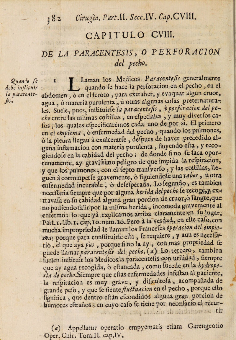 CAPITULO CVIII. D£ Z,¿ PARACENTESIS, O PERFORACION del pecho. (Ríanlo fe 1 T Laman los Médicos Paracwtefis generalmente debe inftituir i &gt; quando fe hace la perforación en el pecho , en ei U ¡tarácente- abdomen , ó en el fcroto , para extraher,y evaquar algún crúor, fa* agua , o materia purulentau otras algunas cofas preternaturar les. Suele, pues, inftituirfe la par acent efis, o perforación de! pe¬ cho entre las mifmas coftillas „ enefpeciales ^ y muy diverfos ca« fos , los quales efpeciíicarémos cada uno de por si. El primero en el efnpiema , b enfermedad del pecho , quando los pulmones, ó la pleura llegan á exulcerarfe , defpues de haver precedido al¬ guna inflamación con materia purulenta , fluyendo efta , y teco- giendofe en la cabidad del pecho &gt; de donde fi no le feca opor-r tunamente, ay gravifsimopeligro de que impida la refpiracion^ y que los pulmones, con el fepto tranfverfo ,y las coltillas, lle¬ guen á cotromperfe gravemente, ó íiguiendofe una tabes , u otra enfermedad incurable , ó defefperada. Lo fegundo &gt; es también neceflaria fiempre que por alguna herida del pecho fe recoge,y ex- travafa en fu cabidad alguna gran porción de cruor5b fangre,que no pudiendo falir por lamifma herida , incomoda gravemente ai enfermo : lo que ya explicamos arriba claramente en fu lugar,' Partí. íib.i. cap. 10. num. lo. Pero á la verdad, en ene caloteo n mucha impropriedad le llaman los Francefes Operación del enopio- itia, porque para conftituirfe efta , fe requiere , y aun es neceíla*- rió, el que aya pus , porque fi no la ay , con mas propnedad^ fe puede llamar paracente/is del pecho. (¿) Lo tercero, también íuelen inftituir los Medicosla paraeentefis con utilidad, fiempre que ay agua recogida, o eftancada , como fucede en la hydrope- sia de ^¿tf.Siempre que eftas enfermedades infeftan al paciente, ía refpíracion es muy grave, y dificultofa &gt; acompañada de grande pefo, y que fe CiQñtcJluéhiaeion en el pecho , porque efto íignifica , que dentro eftán efeondidos alguna gran porción de humores eftraños; en cuyo cafo fe tiene por neceflaria el recur- ... • f ■ n nr (.a) Appellatur operatio empyematis etiam Garengeotio Oper.Chir. Tom.IL capJY.