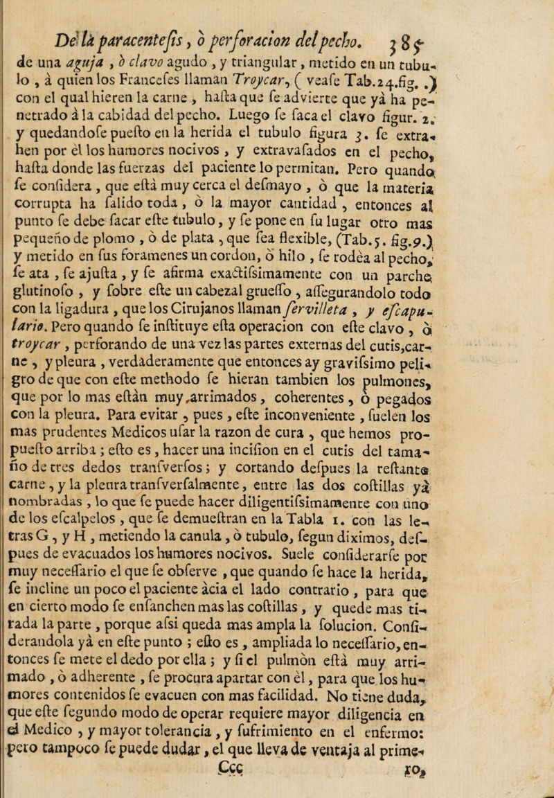 Dela paracentefis &gt; o perforación delpecho. j g^* de una aguja , b clavo agudo , y triangular, metido en un tubu¬ lo , á quien los Francefes llaman Troycar, ( veafe Tab.24.fig. con el qual hieren la carne , hada que fe advierte que ya ha pe- netrado á la cabidad del pecho. Luego fe faca el clavo figur. 2.’ y quedandofe puefto en la herida el tubulo figura 3. fe extra* hen por él los humores nocivos &gt; y extravafados en el pecho, hafta donde las fuerzas del paciente lo permitan. Pero quando, fe confidera , que eftá muy cerca el defmayo , ó que la materia corrupta ha falido toda, ó la mayor cantidad , entonces al punto fe debe facar efte tubulo, y fe pone en fu lugar otro mas pequeño de plomo , ó de plata 5 que fea flexible, (Tab.5. fig.p.) y metido en fus forámenes uncordon, o hilo , fe rodea al pecnoj fe ata , fe ajufta , y fe afirma exa&amp;ifsimamente con un parche* glutinofo , y fobre efte un cabezal grueífo , aífegurandolo todo con la ligadura , que los Cirujanos llaman fervilleta , y efcapu- tari*. Pero quando fe inftituye efta operación con efte clavo &gt; oí troycar , perforando de una vez las partes externas del cutis,car¬ ne , y pleura , verdaderamente que entonces ay gravifsimo peli« gro de que con efte methodo fe hieran también los pulmones, que por lo mas eftán muy,arrimados, coherentes, ó pegados con la pleura. Para evitar , pues , efte inconveniente , fuelen los mas prudentes Medicos ufar la razón de cura , que hemos pro- puefto arriba ; efto es, hacer una inciíion en el cutis del tama¬ ño de tres dedos tranfverfos; y cortando defpues la reftant® carne, y la pleura tranfverfalmente, entre las dos coftillas y£ nombradas , lo que fe puede hacer diligentifsimamente con uno de los efcalpdos , que fe demueftran en la Tabla 1. con las le-^ tras G, y H , metiendo la canula, 6 tubulo, fegun diximos, def¬ pues de evacuados los humores nocivos. Suele confiderarfe por muy neceffario el que fe obferve , que quando fe hace la herida, fe incline un poco el paciente acia el lado contrario , para que en cierto modo fe enfanchen mas las coftillas , y quede mas ti-» rada la parte , porque afsi queda mas ampia la folucion. Confi- derandola ya en efte punto ; efto es , ampliada lo neceífario, en¬ tonces fe mete el dedo por ella \ y fi el pulmón eftá muy arri¬ mado , ó adherente , fe procura apartar con él, para que los hu¬ mores contenidos fe evacúen con mas facilidad. No tiene duda, que efte fegundo modo de operar requiere mayor diligencia en d Medico , y mayor tolerancia , y fufrimiento en el enfermo: pero tampoco fe puede dudar, el que lleva de ventaja al prime* Pee