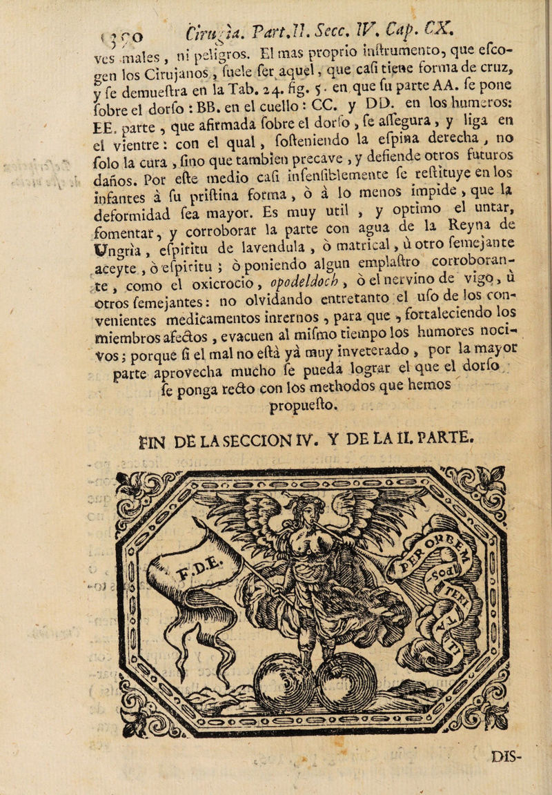 ¡ -&gt;co Cirtftju. Pdft.ll. Secc, tP . Lttp. C A. ves males , ni peligros. EI mas proprio inftmmento, que efco- oen los Cirujanos , fuele fer aquel - que cafi tiene forma de cruz, v fe demueftra en la Tab. 24. fig. $ • eu que fu paite A A. fe pone fobre el dorfo : BB. en el cuello s CC. y DD. en los humeros: EÉ. parte , que afirmada fobre el dorio , fe aUegura, y liga en ei vientre: con el qual, fofteniendo la efpina derecha , no folo la cura , fino que también precave , y defiende otros futuros daños. Por efte medio cali infeníiblemente fe teftituye en os infantes á fu priftina forma * ó á lo menos impide &gt; que la deformidad fea mayor. Es muy útil &gt; y optimo «1 untar, fomentar, y corroborar la parte con agua de la Rey na de Üngria, efpítitü de lavendula , 6 matrical &gt; u otro femejante aceyte , ó efpiritu ; ó poniendo algún emplaftro corroboran¬ te, como el oxicrocio &gt; opodeldoch &gt; ó el nervino de vigOjU otros femejantes: no olvidando entretanto el ufo de los con¬ venientes medicamentos internos , para que , fortaleciendo los miembros aféelos , evacúen al mifmo tiempo los humores noci¬ vos ; porque fi el mal no eftá ya muy inveterado &gt; por la mayor parte aprovecha mucho fe pueda lograr el que el dorio, fe ponga redo con los methodos que hemos propuefto. PlH DE LA SECCION IV- Y DE LA II. PARTE. c. DIS-